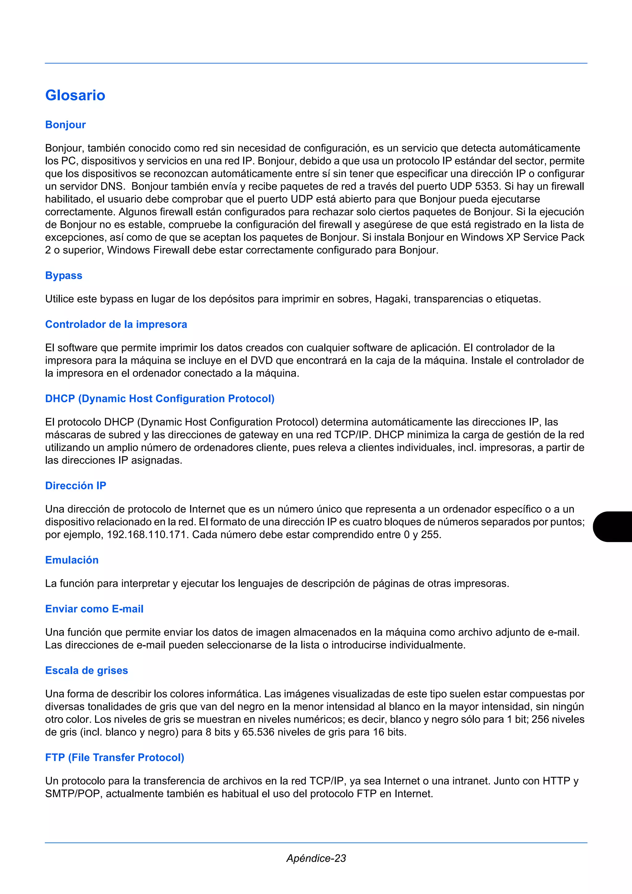 Glosario 
Bonjour 
Bonjour, también conocido como red sin necesidad de configuración, es un servicio que detecta automáticamente 
los PC, dispositivos y servicios en una red IP. Bonjour, debido a que usa un protocolo IP estándar del sector, permite 
que los dispositivos se reconozcan automáticamente entre sí sin tener que especificar una dirección IP o configurar 
un servidor DNS. Bonjour también envía y recibe paquetes de red a través del puerto UDP 5353. Si hay un firewall 
habilitado, el usuario debe comprobar que el puerto UDP está abierto para que Bonjour pueda ejecutarse 
correctamente. Algunos firewall están configurados para rechazar solo ciertos paquetes de Bonjour. Si la ejecución 
de Bonjour no es estable, compruebe la configuración del firewall y asegúrese de que está registrado en la lista de 
excepciones, así como de que se aceptan los paquetes de Bonjour. Si instala Bonjour en Windows XP Service Pack 
2 o superior, Windows Firewall debe estar correctamente configurado para Bonjour. 
Bypass 
Utilice este bypass en lugar de los depósitos para imprimir en sobres, Hagaki, transparencias o etiquetas. 
Controlador de la impresora 
El software que permite imprimir los datos creados con cualquier software de aplicación. El controlador de la 
impresora para la máquina se incluye en el DVD que encontrará en la caja de la máquina. Instale el controlador de 
la impresora en el ordenador conectado a la máquina. 
DHCP (Dynamic Host Configuration Protocol) 
El protocolo DHCP (Dynamic Host Configuration Protocol) determina automáticamente las direcciones IP, las 
máscaras de subred y las direcciones de gateway en una red TCP/IP. DHCP minimiza la carga de gestión de la red 
utilizando un amplio número de ordenadores cliente, pues releva a clientes individuales, incl. impresoras, a partir de 
las direcciones IP asignadas. 
Dirección IP 
Una dirección de protocolo de Internet que es un número único que representa a un ordenador específico o a un 
dispositivo relacionado en la red. El formato de una dirección IP es cuatro bloques de números separados por puntos; 
por ejemplo, 192.168.110.171. Cada número debe estar comprendido entre 0 y 255. 
Emulación 
La función para interpretar y ejecutar los lenguajes de descripción de páginas de otras impresoras. 
Enviar como E-mail 
Una función que permite enviar los datos de imagen almacenados en la máquina como archivo adjunto de e-mail. 
Las direcciones de e-mail pueden seleccionarse de la lista o introducirse individualmente. 
Escala de grises 
Una forma de describir los colores informática. Las imágenes visualizadas de este tipo suelen estar compuestas por 
diversas tonalidades de gris que van del negro en la menor intensidad al blanco en la mayor intensidad, sin ningún 
otro color. Los niveles de gris se muestran en niveles numéricos; es decir, blanco y negro sólo para 1 bit; 256 niveles 
de gris (incl. blanco y negro) para 8 bits y 65.536 niveles de gris para 16 bits. 
FTP (File Transfer Protocol) 
Un protocolo para la transferencia de archivos en la red TCP/IP, ya sea Internet o una intranet. Junto con HTTP y 
SMTP/POP, actualmente también es habitual el uso del protocolo FTP en Internet. 
Apéndice-23 
 