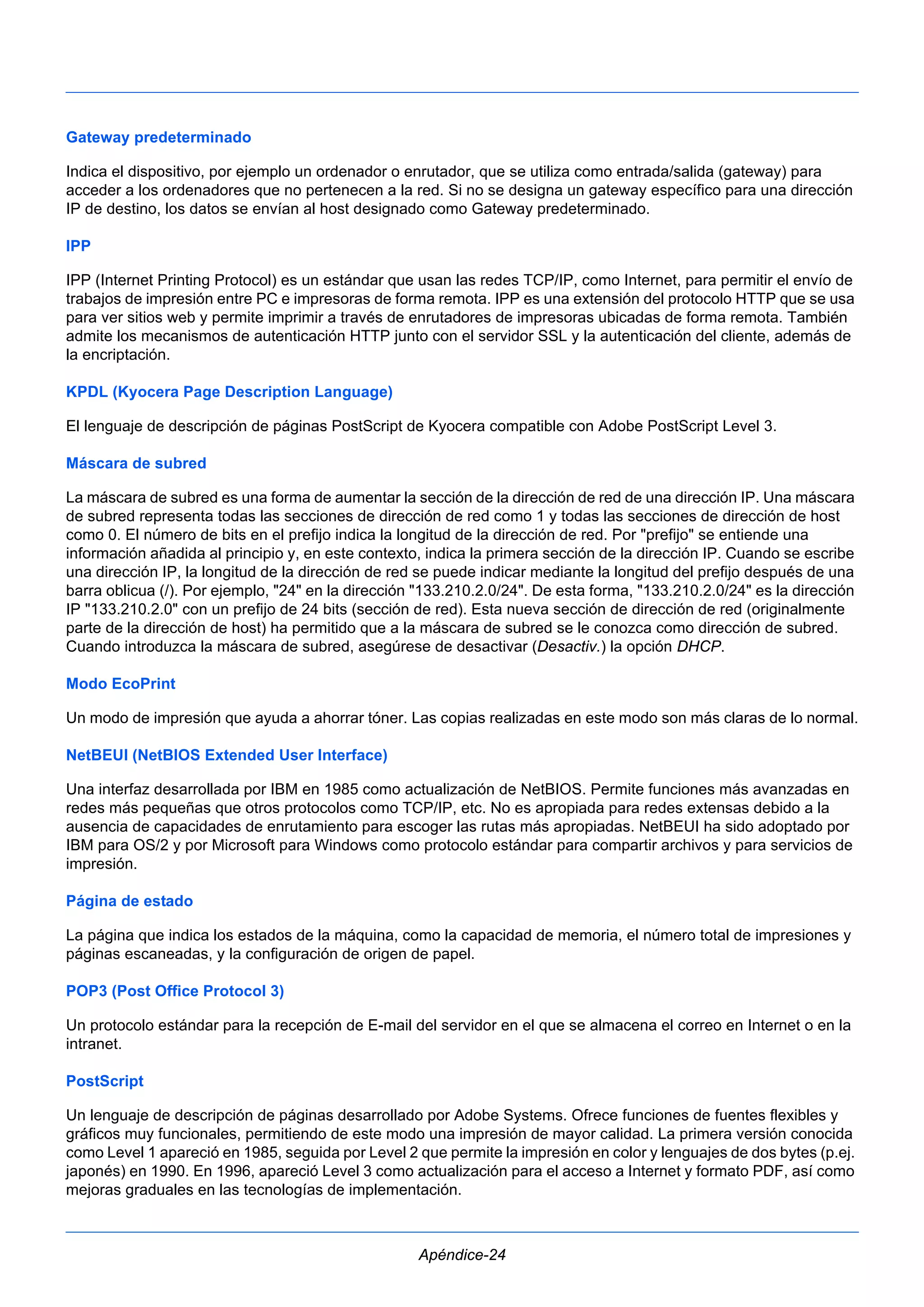 Gateway predeterminado 
Indica el dispositivo, por ejemplo un ordenador o enrutador, que se utiliza como entrada/salida (gateway) para 
acceder a los ordenadores que no pertenecen a la red. Si no se designa un gateway específico para una dirección 
IP de destino, los datos se envían al host designado como Gateway predeterminado. 
IPP 
IPP (Internet Printing Protocol) es un estándar que usan las redes TCP/IP, como Internet, para permitir el envío de 
trabajos de impresión entre PC e impresoras de forma remota. IPP es una extensión del protocolo HTTP que se usa 
para ver sitios web y permite imprimir a través de enrutadores de impresoras ubicadas de forma remota. También 
admite los mecanismos de autenticación HTTP junto con el servidor SSL y la autenticación del cliente, además de 
la encriptación. 
KPDL (Kyocera Page Description Language) 
El lenguaje de descripción de páginas PostScript de Kyocera compatible con Adobe PostScript Level 3. 
Máscara de subred 
La máscara de subred es una forma de aumentar la sección de la dirección de red de una dirección IP. Una máscara 
de subred representa todas las secciones de dirección de red como 1 y todas las secciones de dirección de host 
como 0. El número de bits en el prefijo indica la longitud de la dirección de red. Por "prefijo" se entiende una 
información añadida al principio y, en este contexto, indica la primera sección de la dirección IP. Cuando se escribe 
una dirección IP, la longitud de la dirección de red se puede indicar mediante la longitud del prefijo después de una 
barra oblicua (/). Por ejemplo, "24" en la dirección "133.210.2.0/24". De esta forma, "133.210.2.0/24" es la dirección 
IP "133.210.2.0" con un prefijo de 24 bits (sección de red). Esta nueva sección de dirección de red (originalmente 
parte de la dirección de host) ha permitido que a la máscara de subred se le conozca como dirección de subred. 
Cuando introduzca la máscara de subred, asegúrese de desactivar (Desactiv.) la opción DHCP. 
Modo EcoPrint 
Un modo de impresión que ayuda a ahorrar tóner. Las copias realizadas en este modo son más claras de lo normal. 
NetBEUI (NetBIOS Extended User Interface) 
Una interfaz desarrollada por IBM en 1985 como actualización de NetBIOS. Permite funciones más avanzadas en 
redes más pequeñas que otros protocolos como TCP/IP, etc. No es apropiada para redes extensas debido a la 
ausencia de capacidades de enrutamiento para escoger las rutas más apropiadas. NetBEUI ha sido adoptado por 
IBM para OS/2 y por Microsoft para Windows como protocolo estándar para compartir archivos y para servicios de 
impresión. 
Página de estado 
La página que indica los estados de la máquina, como la capacidad de memoria, el número total de impresiones y 
páginas escaneadas, y la configuración de origen de papel. 
POP3 (Post Office Protocol 3) 
Un protocolo estándar para la recepción de E-mail del servidor en el que se almacena el correo en Internet o en la 
intranet. 
PostScript 
Un lenguaje de descripción de páginas desarrollado por Adobe Systems. Ofrece funciones de fuentes flexibles y 
gráficos muy funcionales, permitiendo de este modo una impresión de mayor calidad. La primera versión conocida 
como Level 1 apareció en 1985, seguida por Level 2 que permite la impresión en color y lenguajes de dos bytes (p.ej. 
japonés) en 1990. En 1996, apareció Level 3 como actualización para el acceso a Internet y formato PDF, así como 
mejoras graduales en las tecnologías de implementación. 
Apéndice-24 
 