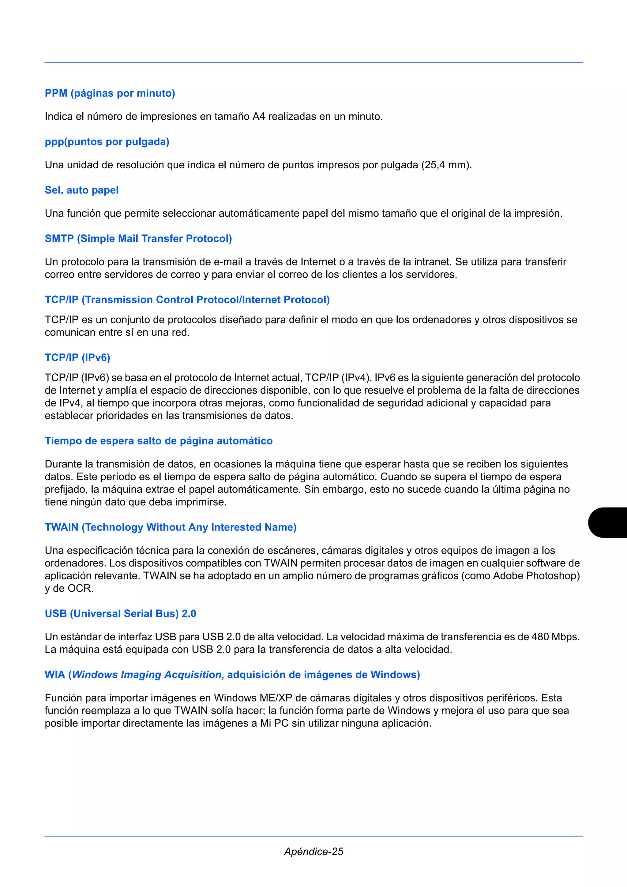 PPM (páginas por minuto) 
Indica el número de impresiones en tamaño A4 realizadas en un minuto. 
ppp(puntos por pulgada) 
Una unidad de resolución que indica el número de puntos impresos por pulgada (25,4 mm). 
Sel. auto papel 
Una función que permite seleccionar automáticamente papel del mismo tamaño que el original de la impresión. 
SMTP (Simple Mail Transfer Protocol) 
Un protocolo para la transmisión de e-mail a través de Internet o a través de la intranet. Se utiliza para transferir 
correo entre servidores de correo y para enviar el correo de los clientes a los servidores. 
TCP/IP (Transmission Control Protocol/Internet Protocol) 
TCP/IP es un conjunto de protocolos diseñado para definir el modo en que los ordenadores y otros dispositivos se 
comunican entre sí en una red. 
TCP/IP (IPv6) 
TCP/IP (IPv6) se basa en el protocolo de Internet actual, TCP/IP (IPv4). IPv6 es la siguiente generación del protocolo 
de Internet y amplía el espacio de direcciones disponible, con lo que resuelve el problema de la falta de direcciones 
de IPv4, al tiempo que incorpora otras mejoras, como funcionalidad de seguridad adicional y capacidad para 
establecer prioridades en las transmisiones de datos. 
Tiempo de espera salto de página automático 
Durante la transmisión de datos, en ocasiones la máquina tiene que esperar hasta que se reciben los siguientes 
datos. Este período es el tiempo de espera salto de página automático. Cuando se supera el tiempo de espera 
prefijado, la máquina extrae el papel automáticamente. Sin embargo, esto no sucede cuando la última página no 
tiene ningún dato que deba imprimirse. 
TWAIN (Technology Without Any Interested Name) 
Una especificación técnica para la conexión de escáneres, cámaras digitales y otros equipos de imagen a los 
ordenadores. Los dispositivos compatibles con TWAIN permiten procesar datos de imagen en cualquier software de 
aplicación relevante. TWAIN se ha adoptado en un amplio número de programas gráficos (como Adobe Photoshop) 
y de OCR. 
USB (Universal Serial Bus) 2.0 
Un estándar de interfaz USB para USB 2.0 de alta velocidad. La velocidad máxima de transferencia es de 480 Mbps. 
La máquina está equipada con USB 2.0 para la transferencia de datos a alta velocidad. 
WIA (Windows Imaging Acquisition, adquisición de imágenes de Windows) 
Función para importar imágenes en Windows ME/XP de cámaras digitales y otros dispositivos periféricos. Esta 
función reemplaza a lo que TWAIN solía hacer; la función forma parte de Windows y mejora el uso para que sea 
posible importar directamente las imágenes a Mi PC sin utilizar ninguna aplicación. 
Apéndice-25 
 