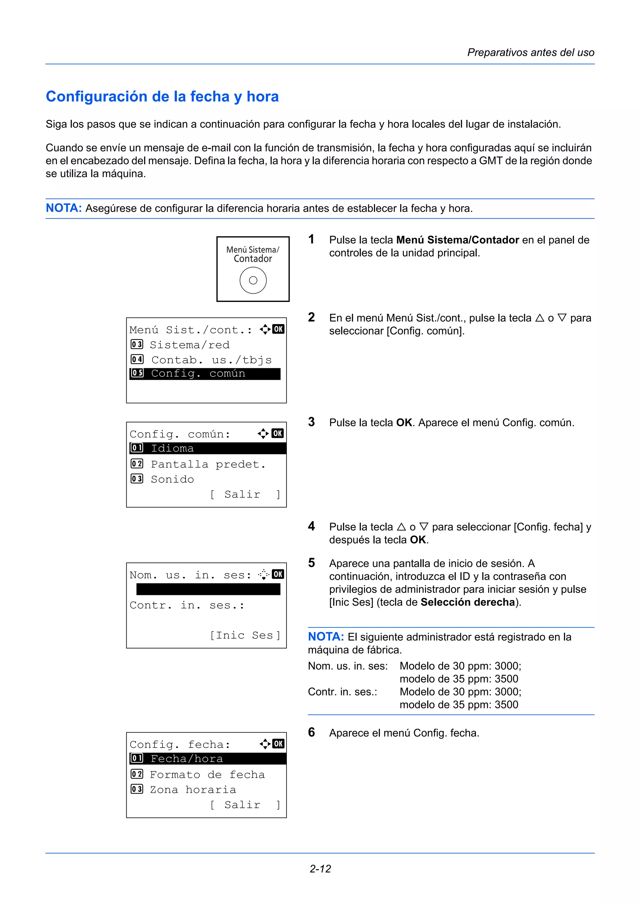 Preparativos antes del uso 
Configuración de la fecha y hora 
Siga los pasos que se indican a continuación para configurar la fecha y hora locales del lugar de instalación. 
Cuando se envíe un mensaje de e-mail con la función de transmisión, la fecha y hora configuradas aquí se incluirán 
en el encabezado del mensaje. Defina la fecha, la hora y la diferencia horaria con respecto a GMT de la región donde 
se utiliza la máquina. 
NOTA: Asegúrese de configurar la diferencia horaria antes de establecer la fecha y hora. 
1 Pulse la tecla Menú Sistema/Contador en el panel de 
controles de la unidad principal. 
2 En el menú Menú Sist./cont., pulse la tecla  o  para 
seleccionar [Config. común]. 
3 Pulse la tecla OK. Aparece el menú Config. común. 
4 Pulse la tecla  o  para seleccionar [Config. fecha] y 
después la tecla OK. 
5 Aparece una pantalla de inicio de sesión. A 
continuación, introduzca el ID y la contraseña con 
privilegios de administrador para iniciar sesión y pulse 
[Inic Ses] (tecla de Selección derecha). 
NOTA: El siguiente administrador está registrado en la 
máquina de fábrica. 
Nom. us. in. ses: Modelo de 30 ppm: 3000; 
2-12 
modelo de 35 ppm: 3500 
Contr. in. ses.: Modelo de 30 ppm: 3000; 
modelo de 35 ppm: 3500 
6 Aparece el menú Config. fecha. 
Menú Sist./cont.: a b 
3 Sistema/red 
4 Contab. us./tbjs 
*5* * *C*o*n*f*i*g*.* *c*o*m*ú*n***** 
Config. común: a b 
********************* 
2 Pantalla predet. 
3 Sonido 
[Salir ] 
1 Idioma 
Nom. us. in. ses: L b 
******************** 
Contr. in. ses.: 
[Inic Ses] 
Config. fecha: a b 
1 ********************* 
Fecha/hora 
2 Formato de fecha 
3 Zona horaria 
[Salir ] 
 