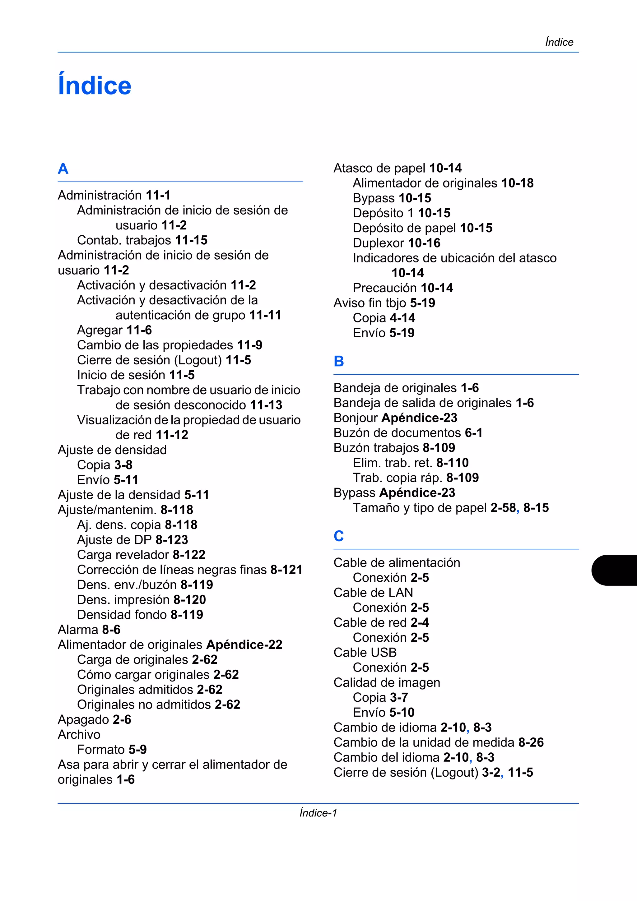 Índice 
Índice-1 
Índice 
A 
Administración 11-1 
Administración de inicio de sesión de 
usuario 11-2 
Contab. trabajos 11-15 
Administración de inicio de sesión de 
usuario 11-2 
Activación y desactivación 11-2 
Activación y desactivación de la 
autenticación de grupo 11-11 
Agregar 11-6 
Cambio de las propiedades 11-9 
Cierre de sesión (Logout) 11-5 
Inicio de sesión 11-5 
Trabajo con nombre de usuario de inicio 
de sesión desconocido 11-13 
Visualización de la propiedad de usuario 
de red 11-12 
Ajuste de densidad 
Copia 3-8 
Envío 5-11 
Ajuste de la densidad 5-11 
Ajuste/mantenim. 8-118 
Aj. dens. copia 8-118 
Ajuste de DP 8-123 
Carga revelador 8-122 
Corrección de líneas negras finas 8-121 
Dens. env./buzón 8-119 
Dens. impresión 8-120 
Densidad fondo 8-119 
Alarma 8-6 
Alimentador de originales Apéndice-22 
Carga de originales 2-62 
Cómo cargar originales 2-62 
Originales admitidos 2-62 
Originales no admitidos 2-62 
Apagado 2-6 
Archivo 
Formato 5-9 
Asa para abrir y cerrar el alimentador de 
originales 1-6 
Atasco de papel 10-14 
Alimentador de originales 10-18 
Bypass 10-15 
Depósito 1 10-15 
Depósito de papel 10-15 
Duplexor 10-16 
Indicadores de ubicación del atasco 
10-14 
Precaución 10-14 
Aviso fin tbjo 5-19 
Copia 4-14 
Envío 5-19 
B 
Bandeja de originales 1-6 
Bandeja de salida de originales 1-6 
Bonjour Apéndice-23 
Buzón de documentos 6-1 
Buzón trabajos 8-109 
Elim. trab. ret. 8-110 
Trab. copia ráp. 8-109 
Bypass Apéndice-23 
Tamaño y tipo de papel 2-58, 8-15 
C 
Cable de alimentación 
Conexión 2-5 
Cable de LAN 
Conexión 2-5 
Cable de red 2-4 
Conexión 2-5 
Cable USB 
Conexión 2-5 
Calidad de imagen 
Copia 3-7 
Envío 5-10 
Cambio de idioma 2-10, 8-3 
Cambio de la unidad de medida 8-26 
Cambio del idioma 2-10, 8-3 
Cierre de sesión (Logout) 3-2, 11-5 
 