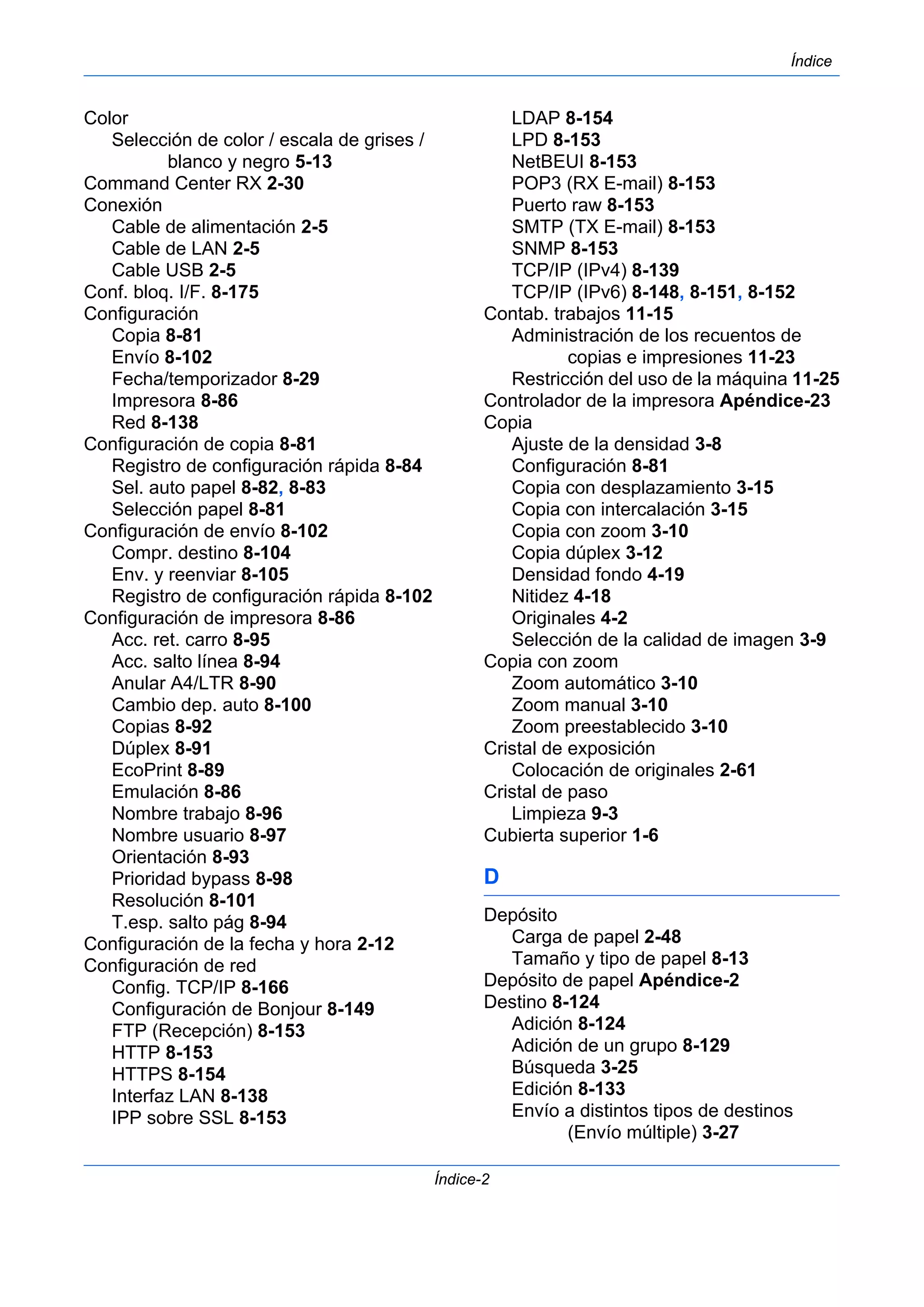 Índice 
Índice-2 
Color 
Selección de color / escala de grises / 
blanco y negro 5-13 
Command Center RX 2-30 
Conexión 
Cable de alimentación 2-5 
Cable de LAN 2-5 
Cable USB 2-5 
Conf. bloq. I/F. 8-175 
Configuración 
Copia 8-81 
Envío 8-102 
Fecha/temporizador 8-29 
Impresora 8-86 
Red 8-138 
Configuración de copia 8-81 
Registro de configuración rápida 8-84 
Sel. auto papel 8-82, 8-83 
Selección papel 8-81 
Configuración de envío 8-102 
Compr. destino 8-104 
Env. y reenviar 8-105 
Registro de configuración rápida 8-102 
Configuración de impresora 8-86 
Acc. ret. carro 8-95 
Acc. salto línea 8-94 
Anular A4/LTR 8-90 
Cambio dep. auto 8-100 
Copias 8-92 
Dúplex 8-91 
EcoPrint 8-89 
Emulación 8-86 
Nombre trabajo 8-96 
Nombre usuario 8-97 
Orientación 8-93 
Prioridad bypass 8-98 
Resolución 8-101 
T.esp. salto pág 8-94 
Configuración de la fecha y hora 2-12 
Configuración de red 
Config. TCP/IP 8-166 
Configuración de Bonjour 8-149 
FTP (Recepción) 8-153 
HTTP 8-153 
HTTPS 8-154 
Interfaz LAN 8-138 
IPP sobre SSL 8-153 
LDAP 8-154 
LPD 8-153 
NetBEUI 8-153 
POP3 (RX E-mail) 8-153 
Puerto raw 8-153 
SMTP (TX E-mail) 8-153 
SNMP 8-153 
TCP/IP (IPv4) 8-139 
TCP/IP (IPv6) 8-148, 8-151, 8-152 
Contab. trabajos 11-15 
Administración de los recuentos de 
copias e impresiones 11-23 
Restricción del uso de la máquina 11-25 
Controlador de la impresora Apéndice-23 
Copia 
Ajuste de la densidad 3-8 
Configuración 8-81 
Copia con desplazamiento 3-15 
Copia con intercalación 3-15 
Copia con zoom 3-10 
Copia dúplex 3-12 
Densidad fondo 4-19 
Nitidez 4-18 
Originales 4-2 
Selección de la calidad de imagen 3-9 
Copia con zoom 
Zoom automático 3-10 
Zoom manual 3-10 
Zoom preestablecido 3-10 
Cristal de exposición 
Colocación de originales 2-61 
Cristal de paso 
Limpieza 9-3 
Cubierta superior 1-6 
D 
Depósito 
Carga de papel 2-48 
Tamaño y tipo de papel 8-13 
Depósito de papel Apéndice-2 
Destino 8-124 
Adición 8-124 
Adición de un grupo 8-129 
Búsqueda 3-25 
Edición 8-133 
Envío a distintos tipos de destinos 
(Envío múltiple) 3-27 
 