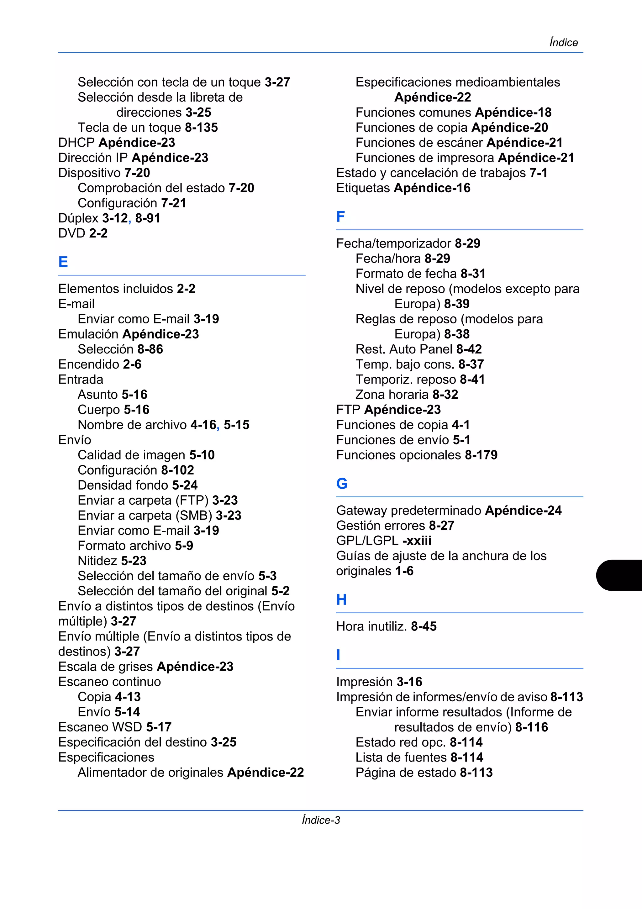 Índice 
Índice-3 
Selección con tecla de un toque 3-27 
Selección desde la libreta de 
direcciones 3-25 
Tecla de un toque 8-135 
DHCP Apéndice-23 
Dirección IP Apéndice-23 
Dispositivo 7-20 
Comprobación del estado 7-20 
Configuración 7-21 
Dúplex 3-12, 8-91 
DVD 2-2 
E 
Elementos incluidos 2-2 
E-mail 
Enviar como E-mail 3-19 
Emulación Apéndice-23 
Selección 8-86 
Encendido 2-6 
Entrada 
Asunto 5-16 
Cuerpo 5-16 
Nombre de archivo 4-16, 5-15 
Envío 
Calidad de imagen 5-10 
Configuración 8-102 
Densidad fondo 5-24 
Enviar a carpeta (FTP) 3-23 
Enviar a carpeta (SMB) 3-23 
Enviar como E-mail 3-19 
Formato archivo 5-9 
Nitidez 5-23 
Selección del tamaño de envío 5-3 
Selección del tamaño del original 5-2 
Envío a distintos tipos de destinos (Envío 
múltiple) 3-27 
Envío múltiple (Envío a distintos tipos de 
destinos) 3-27 
Escala de grises Apéndice-23 
Escaneo continuo 
Copia 4-13 
Envío 5-14 
Escaneo WSD 5-17 
Especificación del destino 3-25 
Especificaciones 
Alimentador de originales Apéndice-22 
Especificaciones medioambientales 
Apéndice-22 
Funciones comunes Apéndice-18 
Funciones de copia Apéndice-20 
Funciones de escáner Apéndice-21 
Funciones de impresora Apéndice-21 
Estado y cancelación de trabajos 7-1 
Etiquetas Apéndice-16 
F 
Fecha/temporizador 8-29 
Fecha/hora 8-29 
Formato de fecha 8-31 
Nivel de reposo (modelos excepto para 
Europa) 8-39 
Reglas de reposo (modelos para 
Europa) 8-38 
Rest. Auto Panel 8-42 
Temp. bajo cons. 8-37 
Temporiz. reposo 8-41 
Zona horaria 8-32 
FTP Apéndice-23 
Funciones de copia 4-1 
Funciones de envío 5-1 
Funciones opcionales 8-179 
G 
Gateway predeterminado Apéndice-24 
Gestión errores 8-27 
GPL/LGPL -xxiii 
Guías de ajuste de la anchura de los 
originales 1-6 
H 
Hora inutiliz. 8-45 
I 
Impresión 3-16 
Impresión de informes/envío de aviso 8-113 
Enviar informe resultados (Informe de 
resultados de envío) 8-116 
Estado red opc. 8-114 
Lista de fuentes 8-114 
Página de estado 8-113 
 