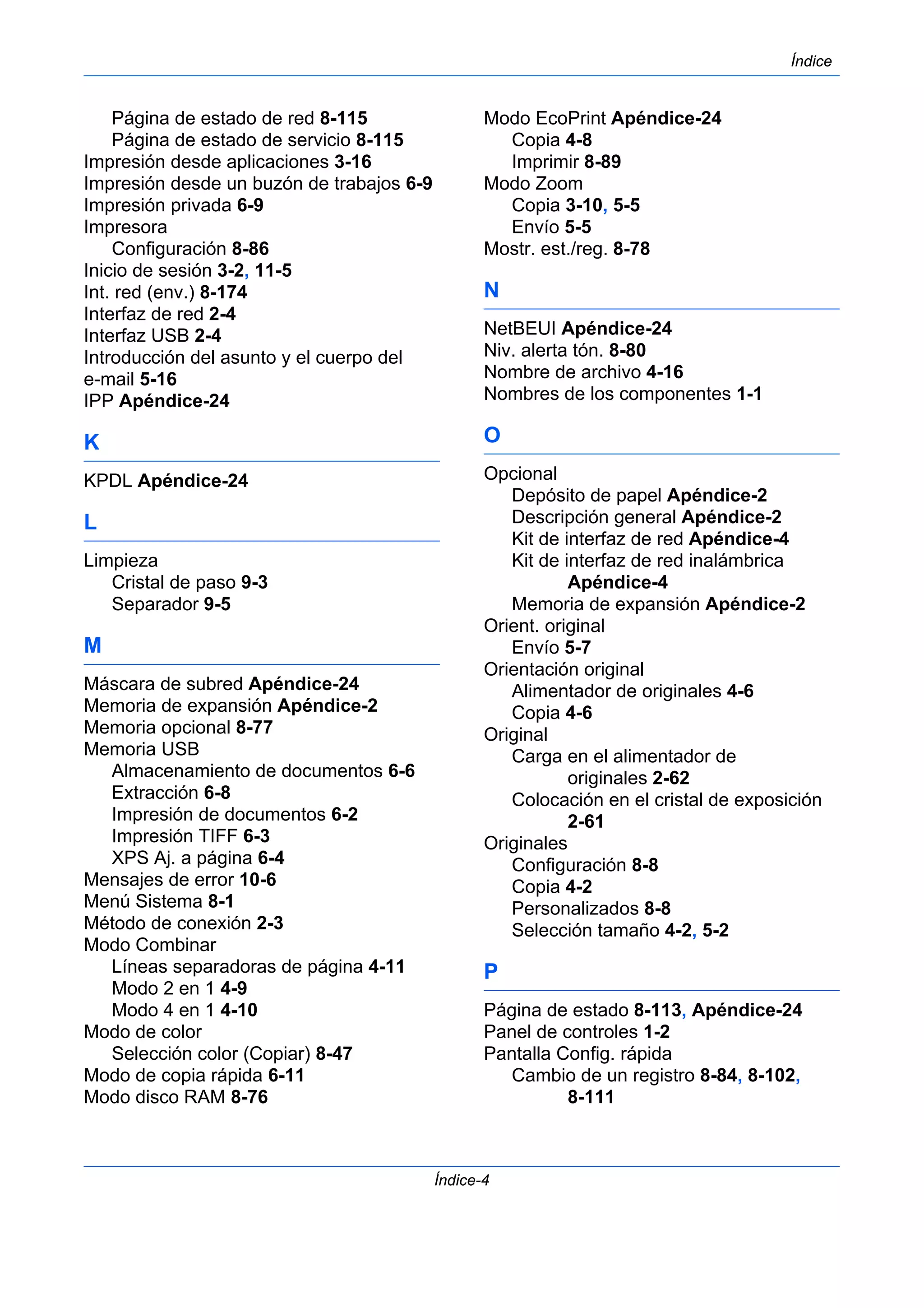 Índice 
Índice-4 
Página de estado de red 8-115 
Página de estado de servicio 8-115 
Impresión desde aplicaciones 3-16 
Impresión desde un buzón de trabajos 6-9 
Impresión privada 6-9 
Impresora 
Configuración 8-86 
Inicio de sesión 3-2, 11-5 
Int. red (env.) 8-174 
Interfaz de red 2-4 
Interfaz USB 2-4 
Introducción del asunto y el cuerpo del 
e-mail 5-16 
IPP Apéndice-24 
K 
KPDL Apéndice-24 
L 
Limpieza 
Cristal de paso 9-3 
Separador 9-5 
M 
Máscara de subred Apéndice-24 
Memoria de expansión Apéndice-2 
Memoria opcional 8-77 
Memoria USB 
Almacenamiento de documentos 6-6 
Extracción 6-8 
Impresión de documentos 6-2 
Impresión TIFF 6-3 
XPS Aj. a página 6-4 
Mensajes de error 10-6 
Menú Sistema 8-1 
Método de conexión 2-3 
Modo Combinar 
Líneas separadoras de página 4-11 
Modo 2 en 1 4-9 
Modo 4 en 1 4-10 
Modo de color 
Selección color (Copiar) 8-47 
Modo de copia rápida 6-11 
Modo disco RAM 8-76 
Modo EcoPrint Apéndice-24 
Copia 4-8 
Imprimir 8-89 
Modo Zoom 
Copia 3-10, 5-5 
Envío 5-5 
Mostr. est./reg. 8-78 
N 
NetBEUI Apéndice-24 
Niv. alerta tón. 8-80 
Nombre de archivo 4-16 
Nombres de los componentes 1-1 
O 
Opcional 
Depósito de papel Apéndice-2 
Descripción general Apéndice-2 
Kit de interfaz de red Apéndice-4 
Kit de interfaz de red inalámbrica 
Apéndice-4 
Memoria de expansión Apéndice-2 
Orient. original 
Envío 5-7 
Orientación original 
Alimentador de originales 4-6 
Copia 4-6 
Original 
Carga en el alimentador de 
originales 2-62 
Colocación en el cristal de exposición 
2-61 
Originales 
Configuración 8-8 
Copia 4-2 
Personalizados 8-8 
Selección tamaño 4-2, 5-2 
P 
Página de estado 8-113, Apéndice-24 
Panel de controles 1-2 
Pantalla Config. rápida 
Cambio de un registro 8-84, 8-102, 
8-111 
 