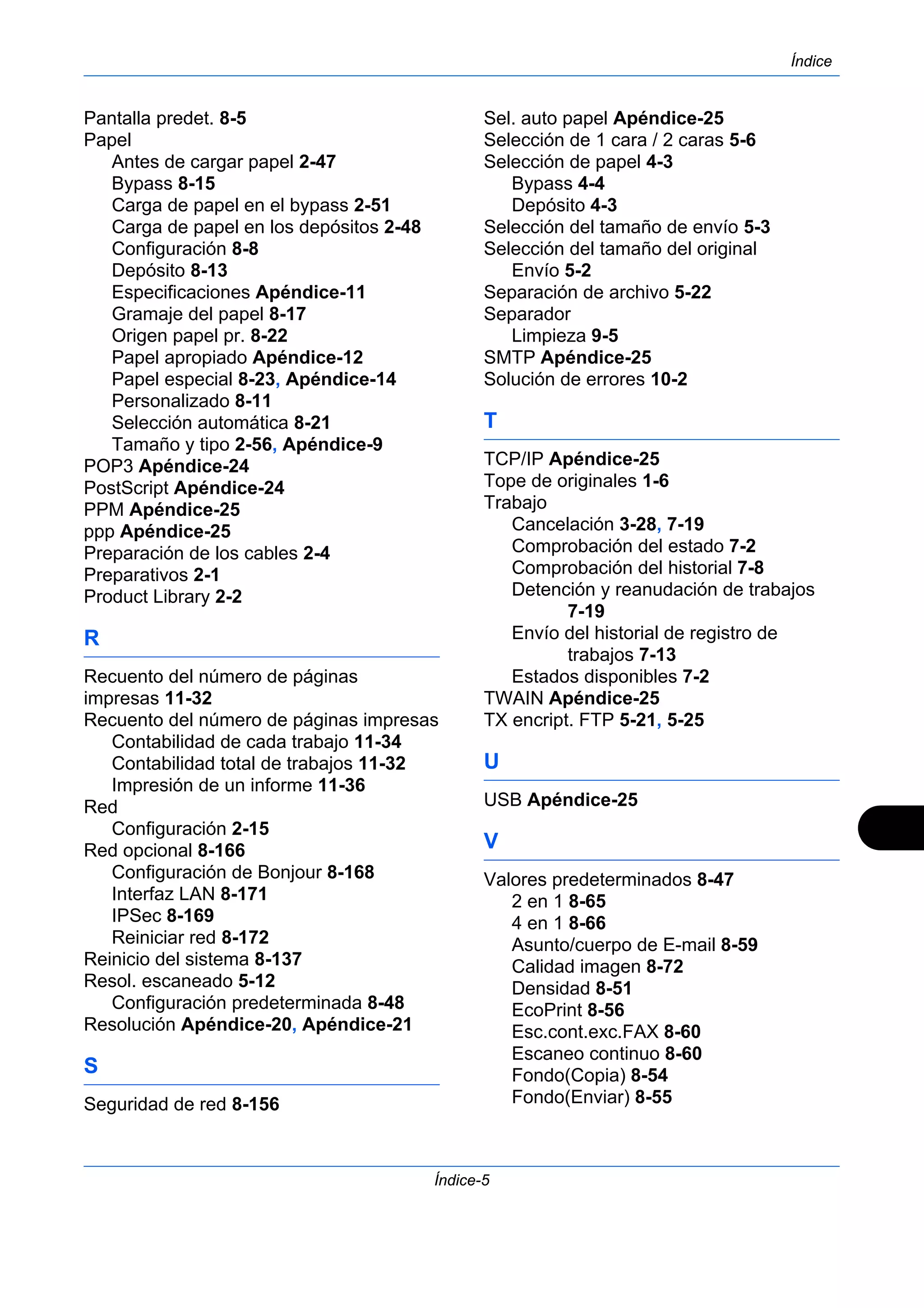 Índice 
Índice-5 
Pantalla predet. 8-5 
Papel 
Antes de cargar papel 2-47 
Bypass 8-15 
Carga de papel en el bypass 2-51 
Carga de papel en los depósitos 2-48 
Configuración 8-8 
Depósito 8-13 
Especificaciones Apéndice-11 
Gramaje del papel 8-17 
Origen papel pr. 8-22 
Papel apropiado Apéndice-12 
Papel especial 8-23, Apéndice-14 
Personalizado 8-11 
Selección automática 8-21 
Tamaño y tipo 2-56, Apéndice-9 
POP3 Apéndice-24 
PostScript Apéndice-24 
PPM Apéndice-25 
ppp Apéndice-25 
Preparación de los cables 2-4 
Preparativos 2-1 
Product Library 2-2 
R 
Recuento del número de páginas 
impresas 11-32 
Recuento del número de páginas impresas 
Contabilidad de cada trabajo 11-34 
Contabilidad total de trabajos 11-32 
Impresión de un informe 11-36 
Red 
Configuración 2-15 
Red opcional 8-166 
Configuración de Bonjour 8-168 
Interfaz LAN 8-171 
IPSec 8-169 
Reiniciar red 8-172 
Reinicio del sistema 8-137 
Resol. escaneado 5-12 
Configuración predeterminada 8-48 
Resolución Apéndice-20, Apéndice-21 
S 
Seguridad de red 8-156 
Sel. auto papel Apéndice-25 
Selección de 1 cara / 2 caras 5-6 
Selección de papel 4-3 
Bypass 4-4 
Depósito 4-3 
Selección del tamaño de envío 5-3 
Selección del tamaño del original 
Envío 5-2 
Separación de archivo 5-22 
Separador 
Limpieza 9-5 
SMTP Apéndice-25 
Solución de errores 10-2 
T 
TCP/IP Apéndice-25 
Tope de originales 1-6 
Trabajo 
Cancelación 3-28, 7-19 
Comprobación del estado 7-2 
Comprobación del historial 7-8 
Detención y reanudación de trabajos 
7-19 
Envío del historial de registro de 
trabajos 7-13 
Estados disponibles 7-2 
TWAIN Apéndice-25 
TX encript. FTP 5-21, 5-25 
U 
USB Apéndice-25 
V 
Valores predeterminados 8-47 
2 en 1 8-65 
4 en 1 8-66 
Asunto/cuerpo de E-mail 8-59 
Calidad imagen 8-72 
Densidad 8-51 
EcoPrint 8-56 
Esc.cont.exc.FAX 8-60 
Escaneo continuo 8-60 
Fondo(Copia) 8-54 
Fondo(Enviar) 8-55 
 