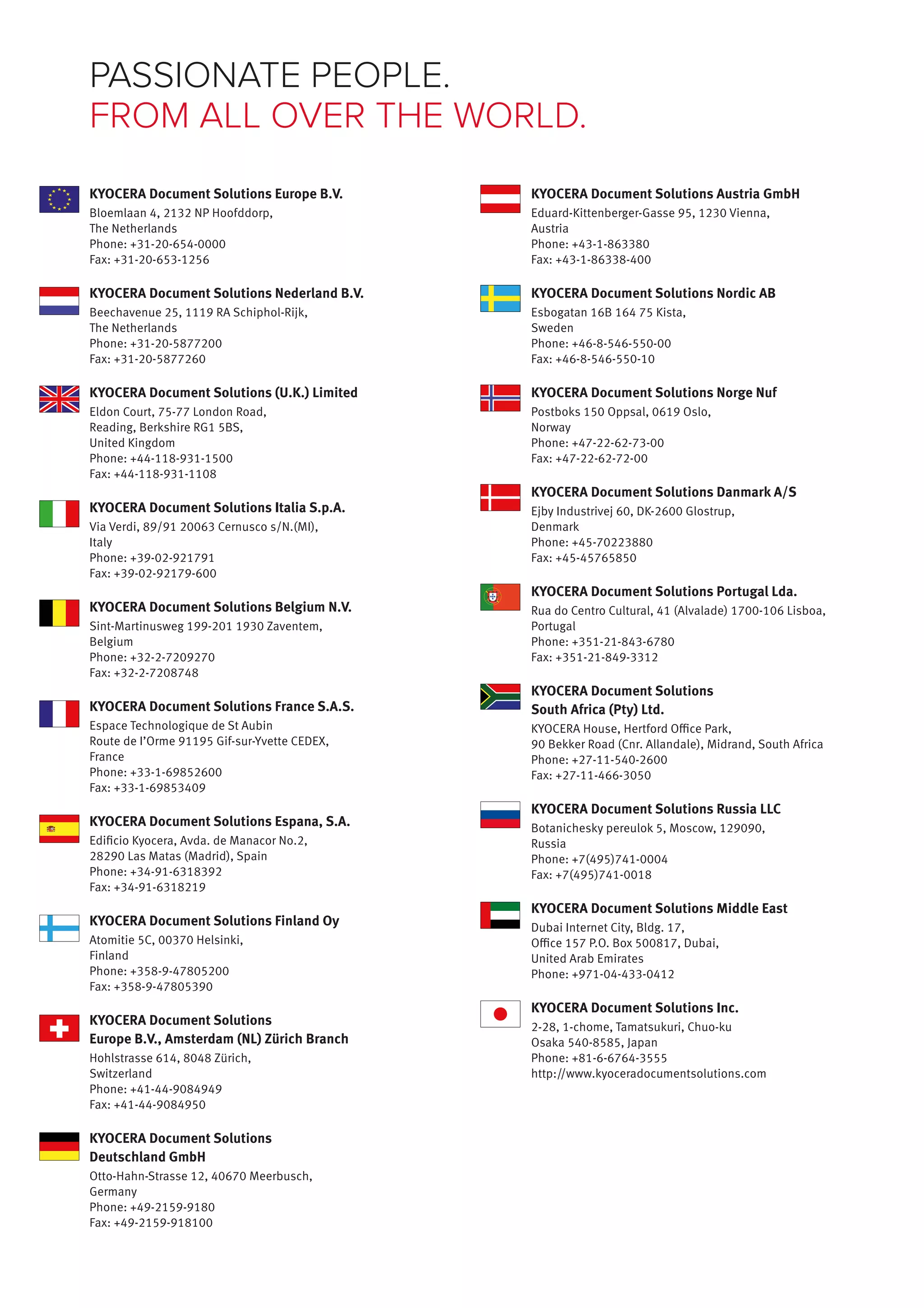PASSIONATE PEOPLE. 
FROM ALL OVER THE WORLD. 
KYOCERA Document Solutions Austria GmbH 
Eduard-Kittenberger-Gasse 95, 1230 Vienna, 
Austria 
Phone: +43-1-863380 
Fax: +43-1-86338-400 
KYOCERA Document Solutions Nordic AB 
Esbogatan 16B 164 75 Kista, 
Sweden 
Phone: +46-8-546-550-00 
Fax: +46-8-546-550-10 
KYOCERA Document Solutions Norge Nuf 
Postboks 150 Oppsal, 0619 Oslo, 
Norway 
Phone: +47-22-62-73-00 
Fax: +47-22-62-72-00 
KYOCERA Document Solutions Danmark A/S 
Ejby Industrivej 60, DK-2600 Glostrup, 
Denmark 
Phone: +45-70223880 
Fax: +45-45765850 
KYOCERA Document Solutions Portugal Lda. 
Rua do Centro Cultural, 41 (Alvalade) 1700-106 Lisboa, 
Portugal 
Phone: +351-21-843-6780 
Fax: +351-21-849-3312 
KYOCERA Document Solutions 
South Africa (Pty) Ltd. 
KYOCERA House, Hertford Office Park, 
90 Bekker Road (Cnr. Allandale), Midrand, South Africa 
Phone: +27-11-540-2600 
Fax: +27-11-466-3050 
KYOCERA Document Solutions Russia LLC 
Botanichesky pereulok 5, Moscow, 129090, 
Russia 
Phone: +7(495)741-0004 
Fax: +7(495)741-0018 
KYOCERA Document Solutions Middle East 
Dubai Internet City, Bldg. 17, 
Office 157 P.O. Box 500817, Dubai, 
United Arab Emirates 
Phone: +971-04-433-0412 
KYOCERA Document Solutions Inc. 
2-28, 1-chome, Tamatsukuri, Chuo-ku 
Osaka 540-8585, Japan 
Phone: +81-6-6764-3555 
http://www.kyoceradocumentsolutions.com 
KYOCERA Document Solutions Europe B.V. 
Bloemlaan 4, 2132 NP Hoofddorp, 
The Netherlands 
Phone: +31-20-654-0000 
Fax: +31-20-653-1256 
KYOCERA Document Solutions Nederland B.V. 
Beechavenue 25, 1119 RA Schiphol-Rijk, 
The Netherlands 
Phone: +31-20-5877200 
Fax: +31-20-5877260 
KYOCERA Document Solutions (U.K.) Limited 
Eldon Court, 75-77 London Road, 
Reading, Berkshire RG1 5BS, 
United Kingdom 
Phone: +44-118-931-1500 
Fax: +44-118-931-1108 
KYOCERA Document Solutions Italia S.p.A. 
Via Verdi, 89/91 20063 Cernusco s/N.(MI), 
Italy 
Phone: +39-02-921791 
Fax: +39-02-92179-600 
KYOCERA Document Solutions Belgium N.V. 
Sint-Martinusweg 199-201 1930 Zaventem, 
Belgium 
Phone: +32-2-7209270 
Fax: +32-2-7208748 
KYOCERA Document Solutions France S.A.S. 
Espace Technologique de St Aubin 
Route de I’Orme 91195 Gif-sur-Yvette CEDEX, 
France 
Phone: +33-1-69852600 
Fax: +33-1-69853409 
KYOCERA Document Solutions Espana, S.A. 
Edificio Kyocera, Avda. de Manacor No.2, 
28290 Las Matas (Madrid), Spain 
Phone: +34-91-6318392 
Fax: +34-91-6318219 
KYOCERA Document Solutions Finland Oy 
Atomitie 5C, 00370 Helsinki, 
Finland 
Phone: +358-9-47805200 
Fax: +358-9-47805390 
KYOCERA Document Solutions 
Europe B.V., Amsterdam (NL) Zürich Branch 
Hohlstrasse 614, 8048 Zürich, 
Switzerland 
Phone: +41-44-9084949 
Fax: +41-44-9084950 
KYOCERA Document Solutions 
Deutschland GmbH 
Otto-Hahn-Strasse 12, 40670 Meerbusch, 
Germany 
Phone: +49-2159-9180 
Fax: +49-2159-918100 
 