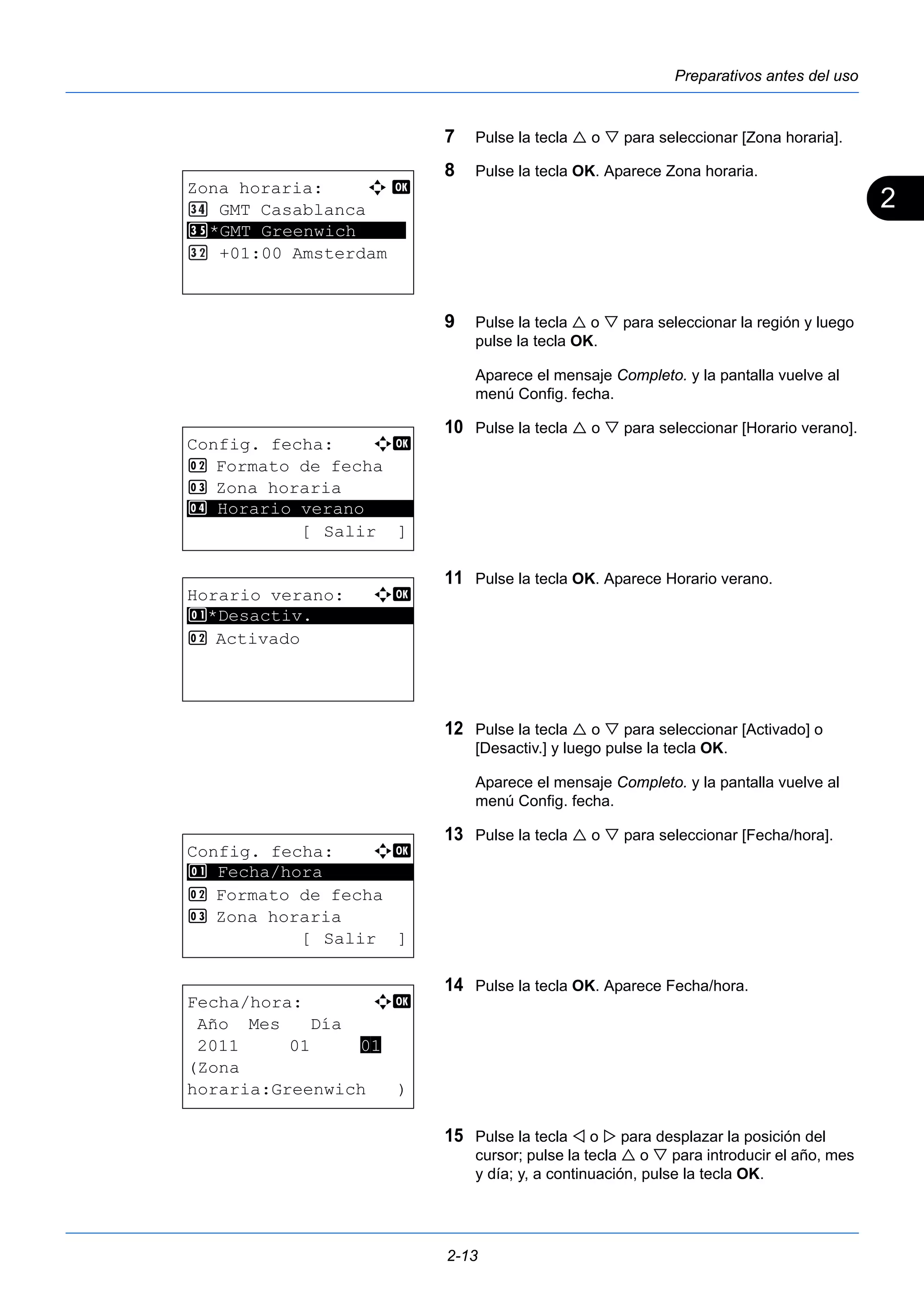 2 
Preparativos antes del uso 
7 Pulse la tecla  o  para seleccionar [Zona horaria]. 
8 Pulse la tecla OK. Aparece Zona horaria. 
9 Pulse la tecla  o  para seleccionar la región y luego 
pulse la tecla OK. 
Aparece el mensaje Completo. y la pantalla vuelve al 
menú Config. fecha. 
10 Pulse la tecla  o  para seleccionar [Horario verano]. 
11 Pulse la tecla OK. Aparece Horario verano. 
12 Pulse la tecla  o  para seleccionar [Activado] o 
[Desactiv.] y luego pulse la tecla OK. 
Aparece el mensaje Completo. y la pantalla vuelve al 
menú Config. fecha. 
13 Pulse la tecla  o  para seleccionar [Fecha/hora]. 
14 Pulse la tecla OK. Aparece Fecha/hora. 
15 Pulse la tecla  o  para desplazar la posición del 
cursor; pulse la tecla  o  para introducir el año, mes 
y día; y, a continuación, pulse la tecla OK. 
2-13 
Zona horaria: a b 
GMT Casablanca 
*GMT Greenwich 
********************* 
+01:00 Amsterdam 
Config. fecha: a b 
2 Formato de fecha 
3 Zona horaria 
********************* 
4 Horario verano 
[Salir ] 
Horario verano: a b 
1 ********************* 
*Desactiv. 
2 Activado 
Config. fecha: a b 
1 ********************* 
Fecha/hora 
2 Formato de fecha 
3 Zona horaria 
[Salir ] 
Fecha/hora: a b 
Año Mes Día 
2011 01 01 
(Zona 
horaria:Greenwich ) 
 