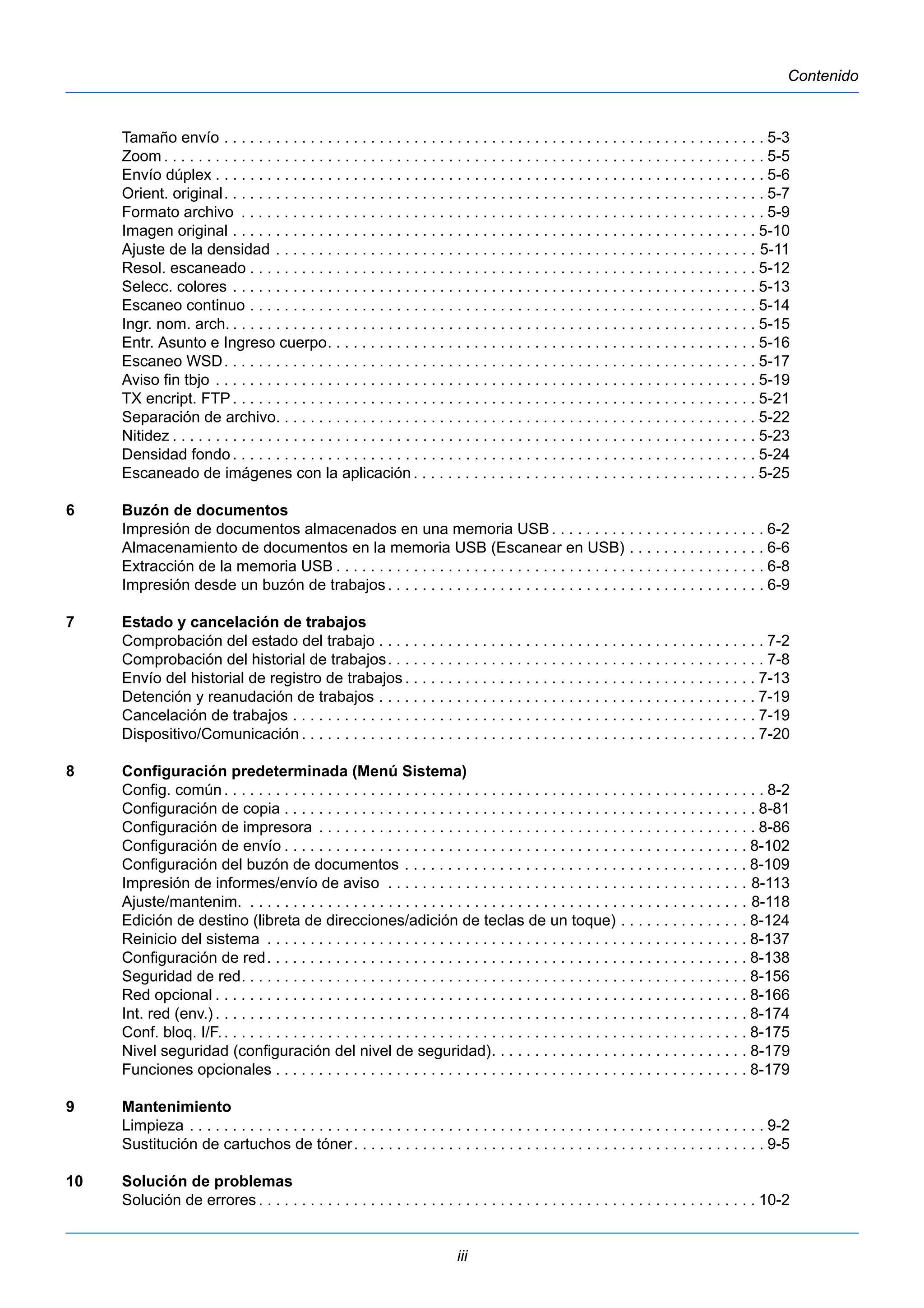 iii 
Contenido 
Tamaño envío . . . . . . . . . . . . . . . . . . . . . . . . . . . . . . . . . . . . . . . . . . . . . . . . . . . . . . . . . . . . . . . 5-3 
Zoom. . . . . . . . . . . . . . . . . . . . . . . . . . . . . . . . . . . . . . . . . . . . . . . . . . . . . . . . . . . . . . . . . . . . . . 5-5 
Envío dúplex . . . . . . . . . . . . . . . . . . . . . . . . . . . . . . . . . . . . . . . . . . . . . . . . . . . . . . . . . . . . . . . . 5-6 
Orient. original. . . . . . . . . . . . . . . . . . . . . . . . . . . . . . . . . . . . . . . . . . . . . . . . . . . . . . . . . . . . . . . 5-7 
Formato archivo . . . . . . . . . . . . . . . . . . . . . . . . . . . . . . . . . . . . . . . . . . . . . . . . . . . . . . . . . . . . . 5-9 
Imagen original . . . . . . . . . . . . . . . . . . . . . . . . . . . . . . . . . . . . . . . . . . . . . . . . . . . . . . . . . . . . . 5-10 
Ajuste de la densidad . . . . . . . . . . . . . . . . . . . . . . . . . . . . . . . . . . . . . . . . . . . . . . . . . . . . . . . . 5-11 
Resol. escaneado . . . . . . . . . . . . . . . . . . . . . . . . . . . . . . . . . . . . . . . . . . . . . . . . . . . . . . . . . . . 5-12 
Selecc. colores . . . . . . . . . . . . . . . . . . . . . . . . . . . . . . . . . . . . . . . . . . . . . . . . . . . . . . . . . . . . . 5-13 
Escaneo continuo . . . . . . . . . . . . . . . . . . . . . . . . . . . . . . . . . . . . . . . . . . . . . . . . . . . . . . . . . . . 5-14 
Ingr. nom. arch. . . . . . . . . . . . . . . . . . . . . . . . . . . . . . . . . . . . . . . . . . . . . . . . . . . . . . . . . . . . . . 5-15 
Entr. Asunto e Ingreso cuerpo. . . . . . . . . . . . . . . . . . . . . . . . . . . . . . . . . . . . . . . . . . . . . . . . . . 5-16 
Escaneo WSD. . . . . . . . . . . . . . . . . . . . . . . . . . . . . . . . . . . . . . . . . . . . . . . . . . . . . . . . . . . . . . 5-17 
Aviso fin tbjo . . . . . . . . . . . . . . . . . . . . . . . . . . . . . . . . . . . . . . . . . . . . . . . . . . . . . . . . . . . . . . . 5-19 
TX encript. FTP . . . . . . . . . . . . . . . . . . . . . . . . . . . . . . . . . . . . . . . . . . . . . . . . . . . . . . . . . . . . . 5-21 
Separación de archivo. . . . . . . . . . . . . . . . . . . . . . . . . . . . . . . . . . . . . . . . . . . . . . . . . . . . . . . . 5-22 
Nitidez . . . . . . . . . . . . . . . . . . . . . . . . . . . . . . . . . . . . . . . . . . . . . . . . . . . . . . . . . . . . . . . . . . . . 5-23 
Densidad fondo . . . . . . . . . . . . . . . . . . . . . . . . . . . . . . . . . . . . . . . . . . . . . . . . . . . . . . . . . . . . . 5-24 
Escaneado de imágenes con la aplicación . . . . . . . . . . . . . . . . . . . . . . . . . . . . . . . . . . . . . . . . 5-25 
6 Buzón de documentos 
Impresión de documentos almacenados en una memoria USB. . . . . . . . . . . . . . . . . . . . . . . . . 6-2 
Almacenamiento de documentos en la memoria USB (Escanear en USB) . . . . . . . . . . . . . . . . 6-6 
Extracción de la memoria USB . . . . . . . . . . . . . . . . . . . . . . . . . . . . . . . . . . . . . . . . . . . . . . . . . . 6-8 
Impresión desde un buzón de trabajos . . . . . . . . . . . . . . . . . . . . . . . . . . . . . . . . . . . . . . . . . . . . 6-9 
7 Estado y cancelación de trabajos 
Comprobación del estado del trabajo . . . . . . . . . . . . . . . . . . . . . . . . . . . . . . . . . . . . . . . . . . . . . 7-2 
Comprobación del historial de trabajos. . . . . . . . . . . . . . . . . . . . . . . . . . . . . . . . . . . . . . . . . . . . 7-8 
Envío del historial de registro de trabajos . . . . . . . . . . . . . . . . . . . . . . . . . . . . . . . . . . . . . . . . . 7-13 
Detención y reanudación de trabajos . . . . . . . . . . . . . . . . . . . . . . . . . . . . . . . . . . . . . . . . . . . . 7-19 
Cancelación de trabajos . . . . . . . . . . . . . . . . . . . . . . . . . . . . . . . . . . . . . . . . . . . . . . . . . . . . . . 7-19 
Dispositivo/Comunicación . . . . . . . . . . . . . . . . . . . . . . . . . . . . . . . . . . . . . . . . . . . . . . . . . . . . . 7-20 
8 Configuración predeterminada (Menú Sistema) 
Config. común . . . . . . . . . . . . . . . . . . . . . . . . . . . . . . . . . . . . . . . . . . . . . . . . . . . . . . . . . . . . . . . 8-2 
Configuración de copia . . . . . . . . . . . . . . . . . . . . . . . . . . . . . . . . . . . . . . . . . . . . . . . . . . . . . . . 8-81 
Configuración de impresora . . . . . . . . . . . . . . . . . . . . . . . . . . . . . . . . . . . . . . . . . . . . . . . . . . . 8-86 
Configuración de envío . . . . . . . . . . . . . . . . . . . . . . . . . . . . . . . . . . . . . . . . . . . . . . . . . . . . . . 8-102 
Configuración del buzón de documentos . . . . . . . . . . . . . . . . . . . . . . . . . . . . . . . . . . . . . . . . 8-109 
Impresión de informes/envío de aviso . . . . . . . . . . . . . . . . . . . . . . . . . . . . . . . . . . . . . . . . . . 8-113 
Ajuste/mantenim. . . . . . . . . . . . . . . . . . . . . . . . . . . . . . . . . . . . . . . . . . . . . . . . . . . . . . . . . . . 8-118 
Edición de destino (libreta de direcciones/adición de teclas de un toque) . . . . . . . . . . . . . . . 8-124 
Reinicio del sistema . . . . . . . . . . . . . . . . . . . . . . . . . . . . . . . . . . . . . . . . . . . . . . . . . . . . . . . . 8-137 
Configuración de red. . . . . . . . . . . . . . . . . . . . . . . . . . . . . . . . . . . . . . . . . . . . . . . . . . . . . . . . 8-138 
Seguridad de red. . . . . . . . . . . . . . . . . . . . . . . . . . . . . . . . . . . . . . . . . . . . . . . . . . . . . . . . . . . 8-156 
Red opcional . . . . . . . . . . . . . . . . . . . . . . . . . . . . . . . . . . . . . . . . . . . . . . . . . . . . . . . . . . . . . . 8-166 
Int. red (env.) . . . . . . . . . . . . . . . . . . . . . . . . . . . . . . . . . . . . . . . . . . . . . . . . . . . . . . . . . . . . . . 8-174 
Conf. bloq. I/F. . . . . . . . . . . . . . . . . . . . . . . . . . . . . . . . . . . . . . . . . . . . . . . . . . . . . . . . . . . . . . 8-175 
Nivel seguridad (configuración del nivel de seguridad). . . . . . . . . . . . . . . . . . . . . . . . . . . . . . 8-179 
Funciones opcionales . . . . . . . . . . . . . . . . . . . . . . . . . . . . . . . . . . . . . . . . . . . . . . . . . . . . . . . 8-179 
9 Mantenimiento 
Limpieza . . . . . . . . . . . . . . . . . . . . . . . . . . . . . . . . . . . . . . . . . . . . . . . . . . . . . . . . . . . . . . . . . . . 9-2 
Sustitución de cartuchos de tóner. . . . . . . . . . . . . . . . . . . . . . . . . . . . . . . . . . . . . . . . . . . . . . . . 9-5 
10 Solución de problemas 
Solución de errores . . . . . . . . . . . . . . . . . . . . . . . . . . . . . . . . . . . . . . . . . . . . . . . . . . . . . . . . . . 10-2 
 