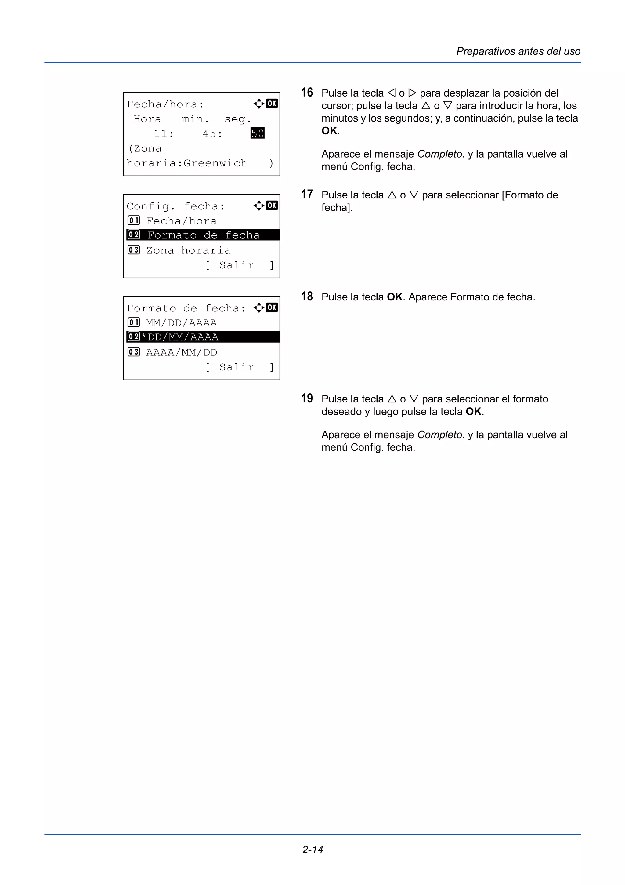 Preparativos antes del uso 
16 Pulse la tecla  o  para desplazar la posición del 
cursor; pulse la tecla  o  para introducir la hora, los 
minutos y los segundos; y, a continuación, pulse la tecla 
OK. 
Aparece el mensaje Completo. y la pantalla vuelve al 
menú Config. fecha. 
17 Pulse la tecla  o  para seleccionar [Formato de 
fecha]. 
18 Pulse la tecla OK. Aparece Formato de fecha. 
19 Pulse la tecla  o  para seleccionar el formato 
deseado y luego pulse la tecla OK. 
Aparece el mensaje Completo. y la pantalla vuelve al 
menú Config. fecha. 
2-14 
Fecha/hora: a b 
Hora min. seg. 
11: 45: 50 
(Zona 
horaria:Greenwich ) 
Config. fecha: a b 
1 Fecha/hora 
2 ********************* 
Formato de fecha 
3 Zona horaria 
[Salir ] 
Formato de fecha: a b 
1 MM/DD/AAAA 
2 ********************* 
*DD/MM/AAAA 
3 AAAA/MM/DD 
[Salir ] 
 