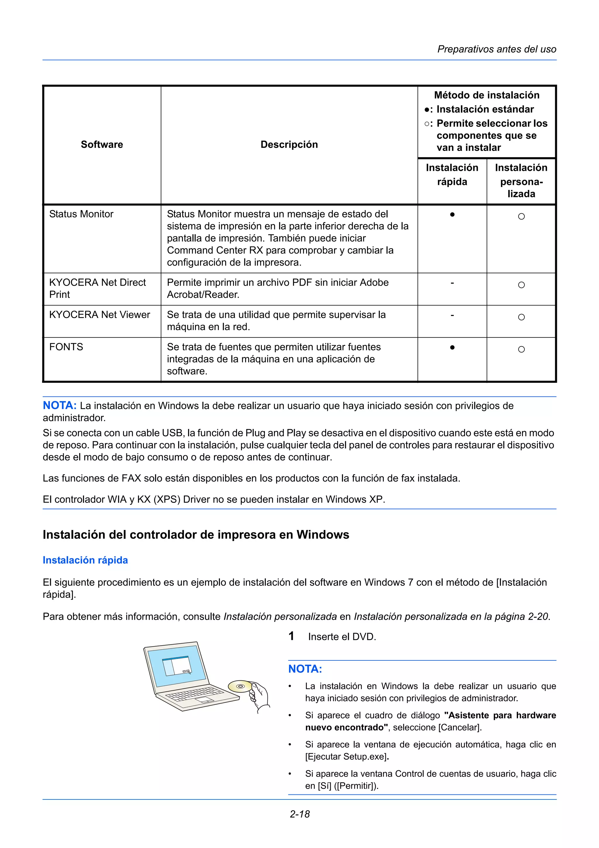 Preparativos antes del uso 
Status Monitor Status Monitor muestra un mensaje de estado del 
sistema de impresión en la parte inferior derecha de la 
pantalla de impresión. También puede iniciar 
Command Center RX para comprobar y cambiar la 
configuración de la impresora. 
NOTA: La instalación en Windows la debe realizar un usuario que haya iniciado sesión con privilegios de 
administrador. 
Si se conecta con un cable USB, la función de Plug and Play se desactiva en el dispositivo cuando este está en modo 
de reposo. Para continuar con la instalación, pulse cualquier tecla del panel de controles para restaurar el dispositivo 
desde el modo de bajo consumo o de reposo antes de continuar. 
Las funciones de FAX solo están disponibles en los productos con la función de fax instalada. 
El controlador WIA y KX (XPS) Driver no se pueden instalar en Windows XP. 
Instalación del controlador de impresora en Windows 
Instalación rápida 
El siguiente procedimiento es un ejemplo de instalación del software en Windows 7 con el método de [Instalación 
rápida]. 
Para obtener más información, consulte Instalación personalizada en Instalación personalizada en la página 2-20. 
1 Inserte el DVD. 
NOTA: 
• La instalación en Windows la debe realizar un usuario que 
haya iniciado sesión con privilegios de administrador. 
• Si aparece el cuadro de diálogo "Asistente para hardware 
nuevo encontrado", seleccione [Cancelar]. 
• Si aparece la ventana de ejecución automática, haga clic en 
[Ejecutar Setup.exe]. 
• Si aparece la ventana Control de cuentas de usuario, haga clic 
en [Sí] ([Permitir]). 
2-18 
● ○ 
KYOCERA Net Direct 
Print 
Permite imprimir un archivo PDF sin iniciar Adobe 
Acrobat/Reader. 
- ○ 
KYOCERA Net Viewer Se trata de una utilidad que permite supervisar la 
máquina en la red. 
- ○ 
FONTS Se trata de fuentes que permiten utilizar fuentes 
integradas de la máquina en una aplicación de 
software. 
● ○ 
Software Descripción 
Método de instalación 
●: Instalación estándar 
○: Permite seleccionar los 
componentes que se 
van a instalar 
Instalación 
Instalación 
rápida 
persona-lizada 
 