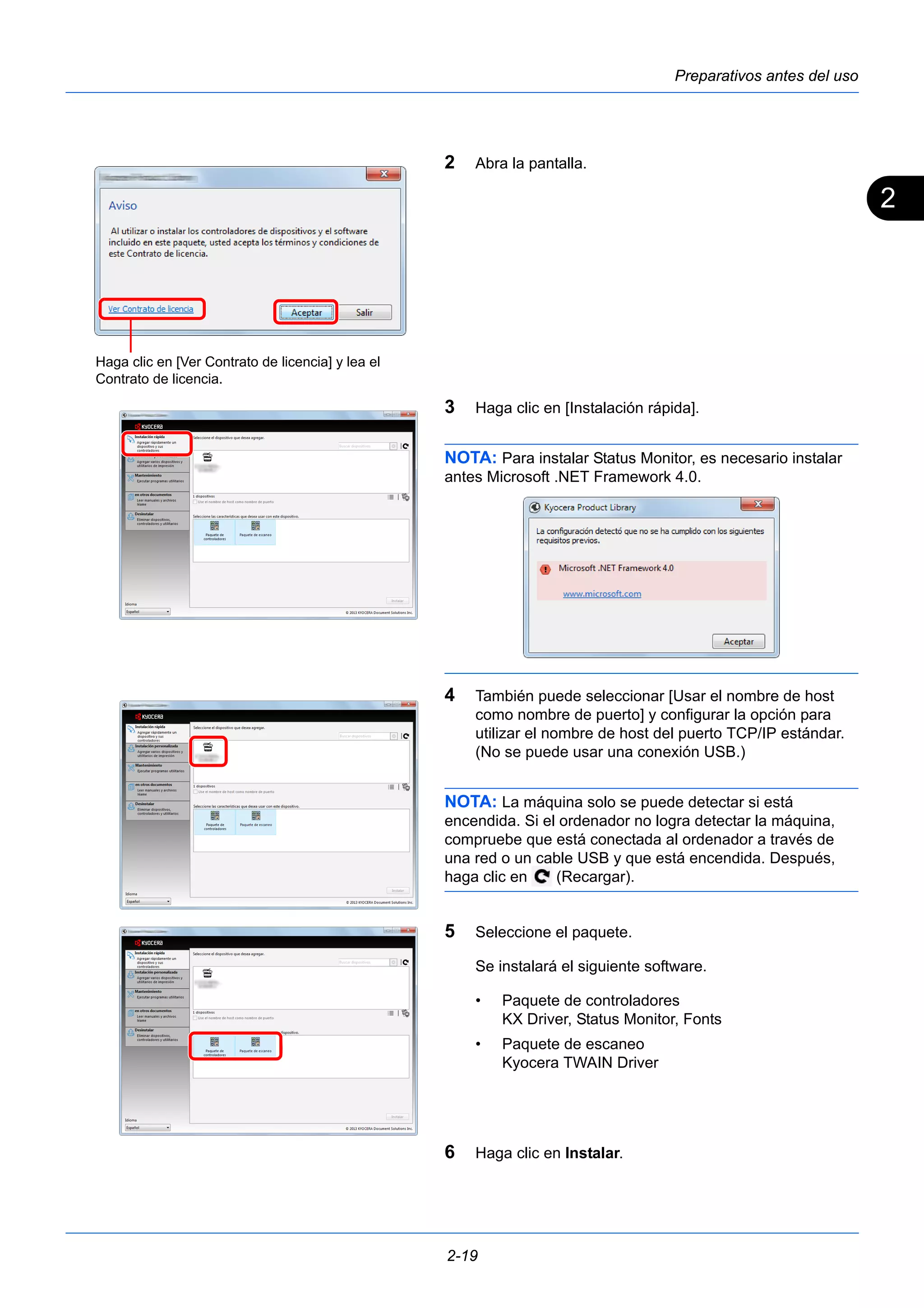 2 
Preparativos antes del uso 
2 Abra la pantalla. 
3 Haga clic en [Instalación rápida]. 
NOTA: Para instalar Status Monitor, es necesario instalar 
antes Microsoft .NET Framework 4.0. 
4 También puede seleccionar [Usar el nombre de host 
como nombre de puerto] y configurar la opción para 
utilizar el nombre de host del puerto TCP/IP estándar. 
(No se puede usar una conexión USB.) 
NOTA: La máquina solo se puede detectar si está 
encendida. Si el ordenador no logra detectar la máquina, 
compruebe que está conectada al ordenador a través de 
una red o un cable USB y que está encendida. Después, 
haga clic en (Recargar). 
5 Seleccione el paquete. 
Se instalará el siguiente software. 
• Paquete de controladores 
2-19 
KX Driver, Status Monitor, Fonts 
• Paquete de escaneo 
Kyocera TWAIN Driver 
6 Haga clic en Instalar. 
Haga clic en [Ver Contrato de licencia] y lea el 
Contrato de licencia. 
 