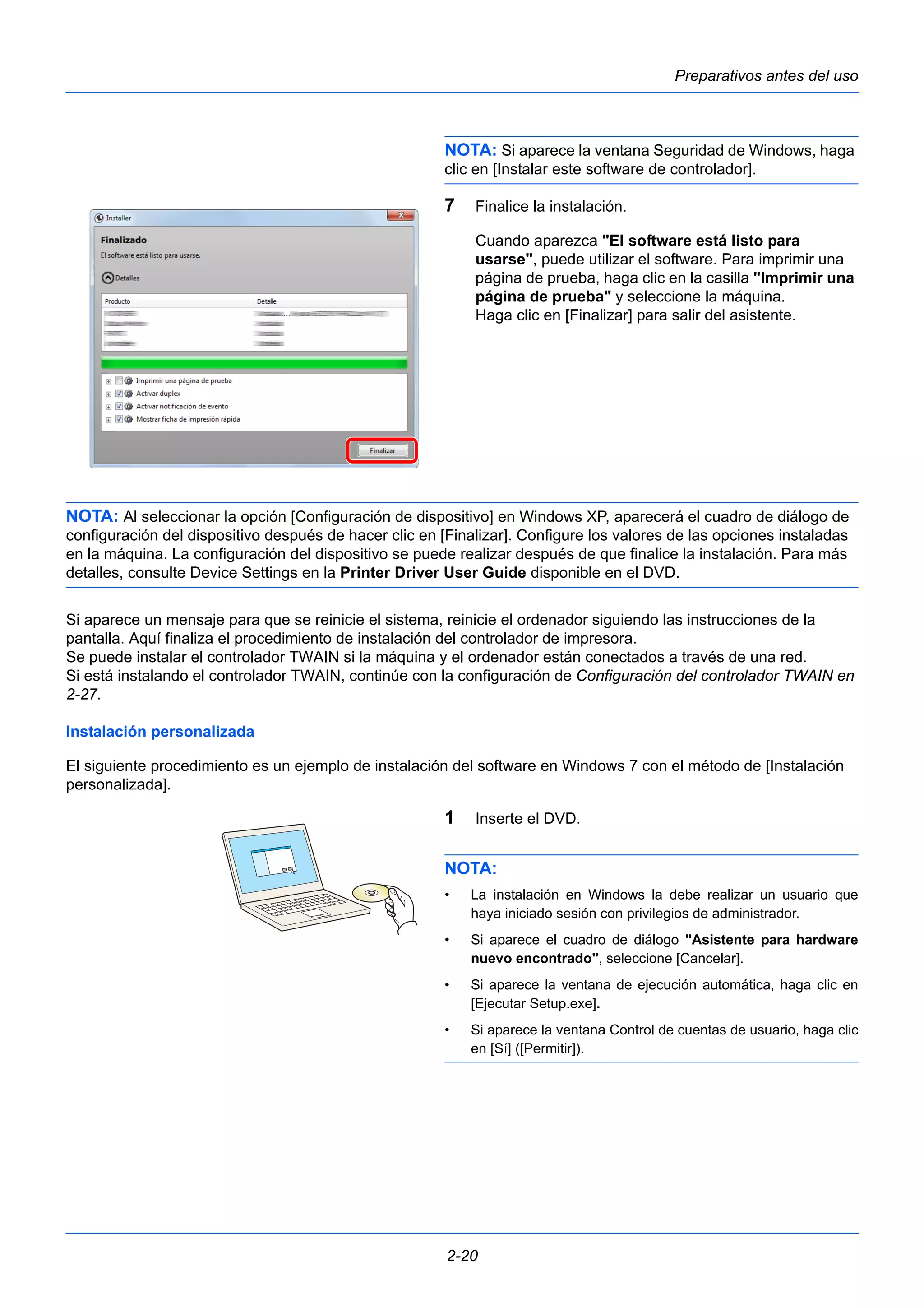 Preparativos antes del uso 
NOTA: Si aparece la ventana Seguridad de Windows, haga 
clic en [Instalar este software de controlador]. 
7 Finalice la instalación. 
Cuando aparezca "El software está listo para 
usarse", puede utilizar el software. Para imprimir una 
página de prueba, haga clic en la casilla "Imprimir una 
página de prueba" y seleccione la máquina. 
Haga clic en [Finalizar] para salir del asistente. 
NOTA: Al seleccionar la opción [Configuración de dispositivo] en Windows XP, aparecerá el cuadro de diálogo de 
configuración del dispositivo después de hacer clic en [Finalizar]. Configure los valores de las opciones instaladas 
en la máquina. La configuración del dispositivo se puede realizar después de que finalice la instalación. Para más 
detalles, consulte Device Settings en la Printer Driver User Guide disponible en el DVD. 
Si aparece un mensaje para que se reinicie el sistema, reinicie el ordenador siguiendo las instrucciones de la 
pantalla. Aquí finaliza el procedimiento de instalación del controlador de impresora. 
Se puede instalar el controlador TWAIN si la máquina y el ordenador están conectados a través de una red. 
Si está instalando el controlador TWAIN, continúe con la configuración de Configuración del controlador TWAIN en 
2-27. 
Instalación personalizada 
El siguiente procedimiento es un ejemplo de instalación del software en Windows 7 con el método de [Instalación 
personalizada]. 
1 Inserte el DVD. 
NOTA: 
• La instalación en Windows la debe realizar un usuario que 
haya iniciado sesión con privilegios de administrador. 
• Si aparece el cuadro de diálogo "Asistente para hardware 
nuevo encontrado", seleccione [Cancelar]. 
• Si aparece la ventana de ejecución automática, haga clic en 
[Ejecutar Setup.exe]. 
• Si aparece la ventana Control de cuentas de usuario, haga clic 
en [Sí] ([Permitir]). 
2-20 
 