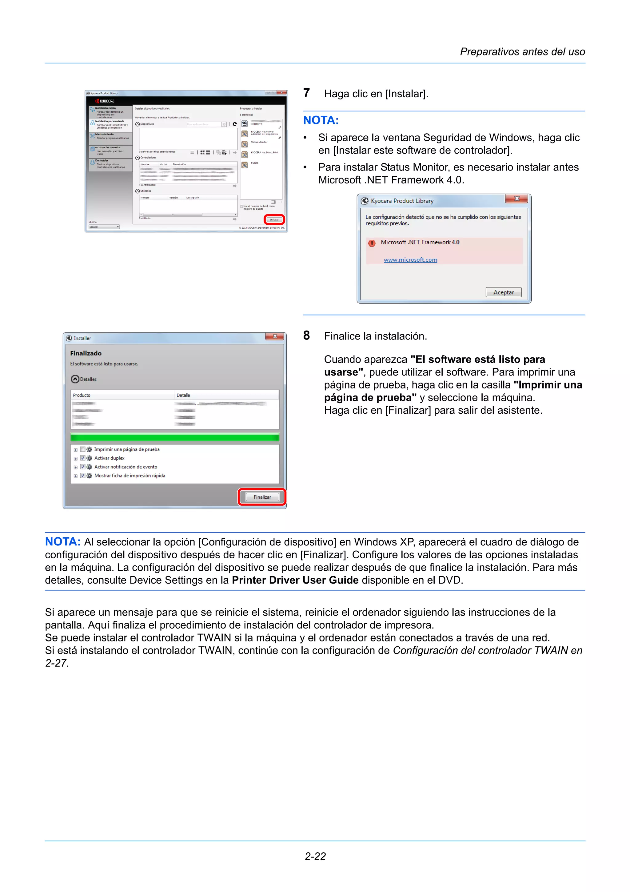 Preparativos antes del uso 
7 Haga clic en [Instalar]. 
NOTA: 
• Si aparece la ventana Seguridad de Windows, haga clic 
en [Instalar este software de controlador]. 
• Para instalar Status Monitor, es necesario instalar antes 
Microsoft .NET Framework 4.0. 
8 Finalice la instalación. 
Cuando aparezca "El software está listo para 
usarse", puede utilizar el software. Para imprimir una 
página de prueba, haga clic en la casilla "Imprimir una 
página de prueba" y seleccione la máquina. 
Haga clic en [Finalizar] para salir del asistente. 
NOTA: Al seleccionar la opción [Configuración de dispositivo] en Windows XP, aparecerá el cuadro de diálogo de 
configuración del dispositivo después de hacer clic en [Finalizar]. Configure los valores de las opciones instaladas 
en la máquina. La configuración del dispositivo se puede realizar después de que finalice la instalación. Para más 
detalles, consulte Device Settings en la Printer Driver User Guide disponible en el DVD. 
Si aparece un mensaje para que se reinicie el sistema, reinicie el ordenador siguiendo las instrucciones de la 
pantalla. Aquí finaliza el procedimiento de instalación del controlador de impresora. 
Se puede instalar el controlador TWAIN si la máquina y el ordenador están conectados a través de una red. 
Si está instalando el controlador TWAIN, continúe con la configuración de Configuración del controlador TWAIN en 
2-27. 
2-22 
 