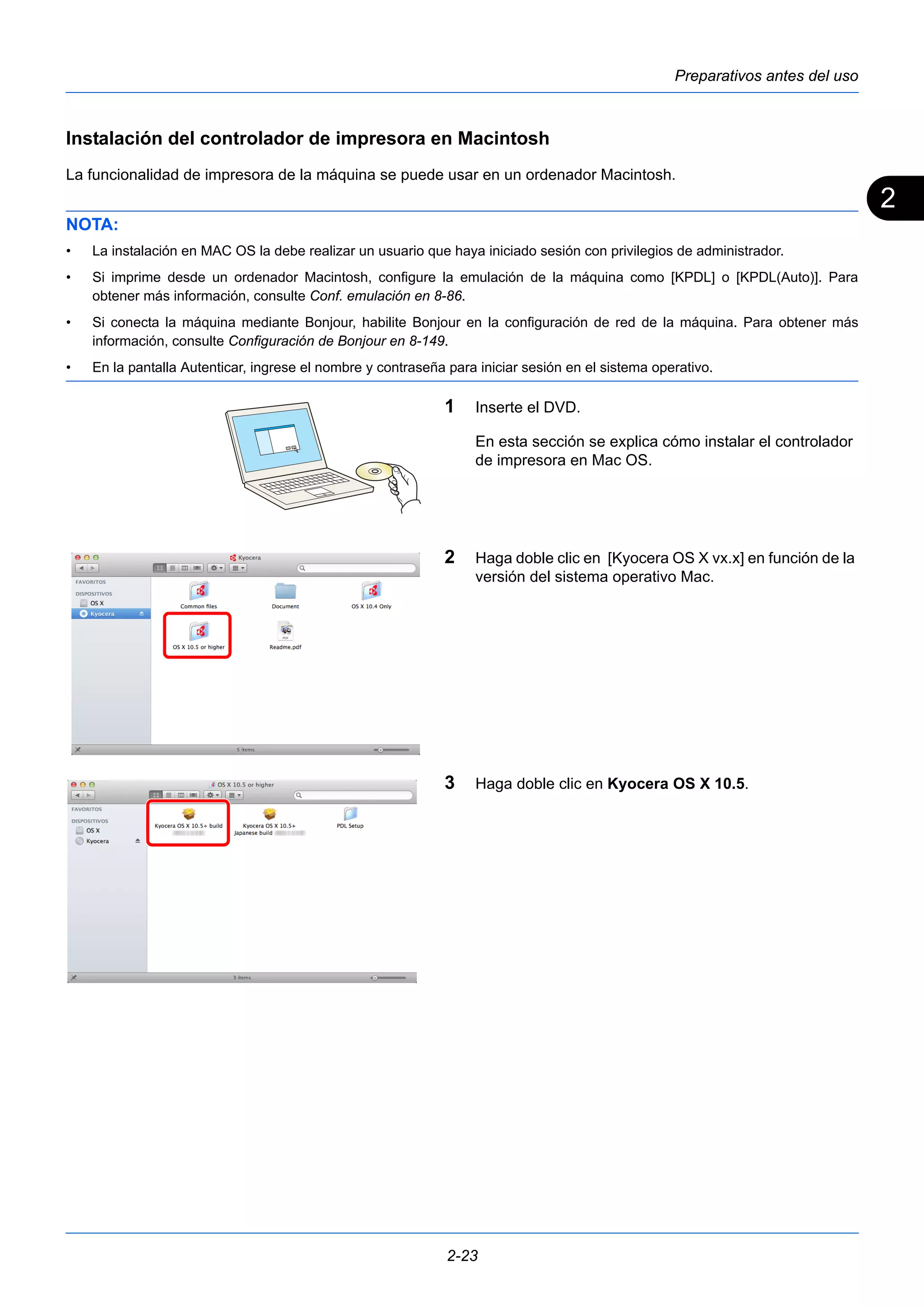 2 
Preparativos antes del uso 
Instalación del controlador de impresora en Macintosh 
La funcionalidad de impresora de la máquina se puede usar en un ordenador Macintosh. 
NOTA: 
• La instalación en MAC OS la debe realizar un usuario que haya iniciado sesión con privilegios de administrador. 
• Si imprime desde un ordenador Macintosh, configure la emulación de la máquina como [KPDL] o [KPDL(Auto)]. Para 
obtener más información, consulte Conf. emulación en 8-86. 
• Si conecta la máquina mediante Bonjour, habilite Bonjour en la configuración de red de la máquina. Para obtener más 
información, consulte Configuración de Bonjour en 8-149. 
• En la pantalla Autenticar, ingrese el nombre y contraseña para iniciar sesión en el sistema operativo. 
1 Inserte el DVD. 
En esta sección se explica cómo instalar el controlador 
de impresora en Mac OS. 
2 Haga doble clic en [Kyocera OS X vx.x] en función de la 
versión del sistema operativo Mac. 
3 Haga doble clic en Kyocera OS X 10.5. 
2-23 
 