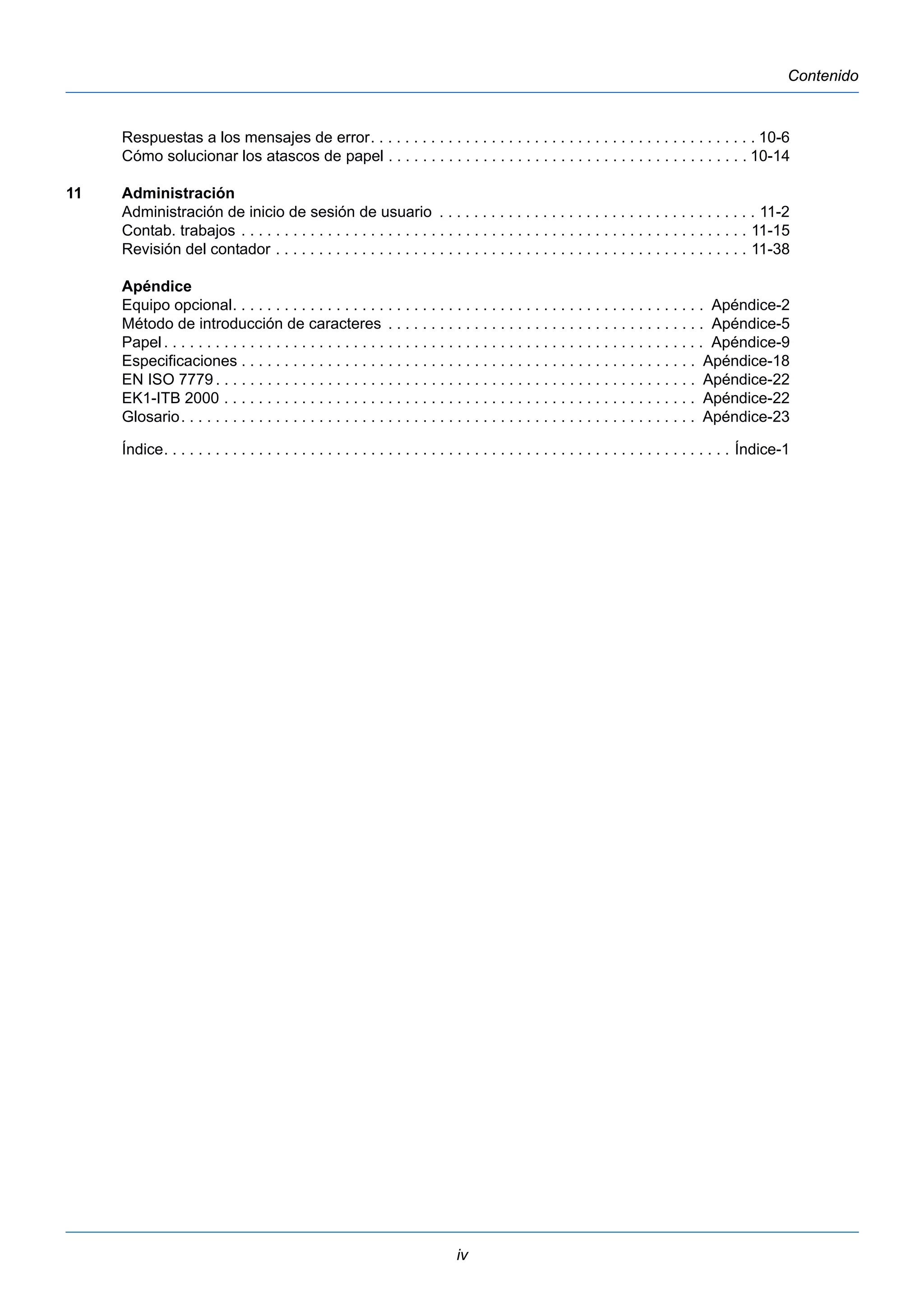 iv 
Contenido 
Respuestas a los mensajes de error. . . . . . . . . . . . . . . . . . . . . . . . . . . . . . . . . . . . . . . . . . . . . 10-6 
Cómo solucionar los atascos de papel . . . . . . . . . . . . . . . . . . . . . . . . . . . . . . . . . . . . . . . . . . 10-14 
11 Administración 
Administración de inicio de sesión de usuario . . . . . . . . . . . . . . . . . . . . . . . . . . . . . . . . . . . . . 11-2 
Contab. trabajos . . . . . . . . . . . . . . . . . . . . . . . . . . . . . . . . . . . . . . . . . . . . . . . . . . . . . . . . . . . 11-15 
Revisión del contador . . . . . . . . . . . . . . . . . . . . . . . . . . . . . . . . . . . . . . . . . . . . . . . . . . . . . . . 11-38 
Apéndice 
Equipo opcional. . . . . . . . . . . . . . . . . . . . . . . . . . . . . . . . . . . . . . . . . . . . . . . . . . . . . . . Apéndice-2 
Método de introducción de caracteres . . . . . . . . . . . . . . . . . . . . . . . . . . . . . . . . . . . . . Apéndice-5 
Papel . . . . . . . . . . . . . . . . . . . . . . . . . . . . . . . . . . . . . . . . . . . . . . . . . . . . . . . . . . . . . . . Apéndice-9 
Especificaciones . . . . . . . . . . . . . . . . . . . . . . . . . . . . . . . . . . . . . . . . . . . . . . . . . . . . . Apéndice-18 
EN ISO 7779 . . . . . . . . . . . . . . . . . . . . . . . . . . . . . . . . . . . . . . . . . . . . . . . . . . . . . . . . Apéndice-22 
EK1-ITB 2000 . . . . . . . . . . . . . . . . . . . . . . . . . . . . . . . . . . . . . . . . . . . . . . . . . . . . . . . Apéndice-22 
Glosario. . . . . . . . . . . . . . . . . . . . . . . . . . . . . . . . . . . . . . . . . . . . . . . . . . . . . . . . . . . . Apéndice-23 
Índice. . . . . . . . . . . . . . . . . . . . . . . . . . . . . . . . . . . . . . . . . . . . . . . . . . . . . . . . . . . . . . . . . . Índice-1 
 