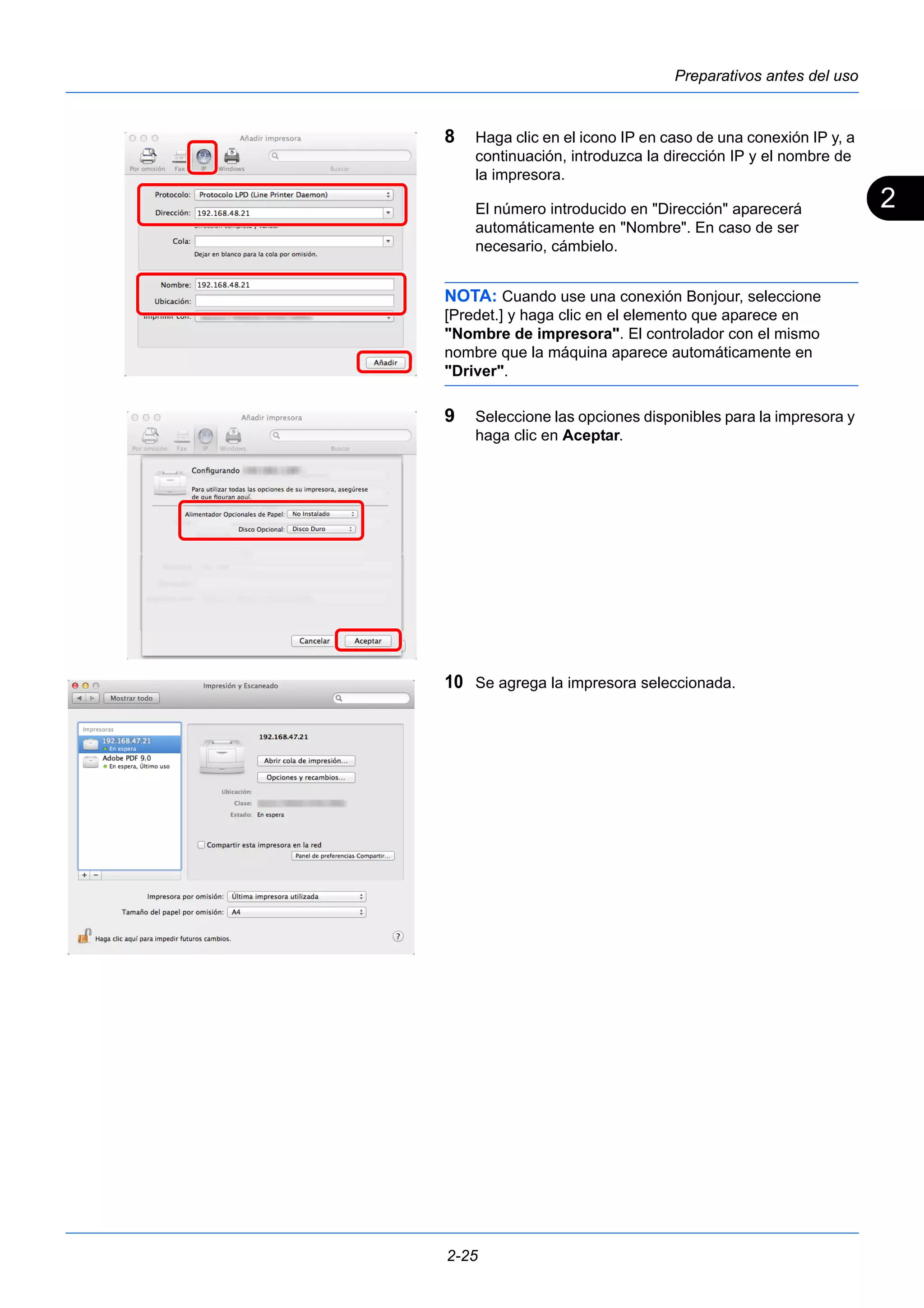 2 
Preparativos antes del uso 
8 Haga clic en el icono IP en caso de una conexión IP y, a 
continuación, introduzca la dirección IP y el nombre de 
la impresora. 
El número introducido en "Dirección" aparecerá 
automáticamente en "Nombre". En caso de ser 
necesario, cámbielo. 
NOTA: Cuando use una conexión Bonjour, seleccione 
[Predet.] y haga clic en el elemento que aparece en 
"Nombre de impresora". El controlador con el mismo 
nombre que la máquina aparece automáticamente en 
"Driver". 
9 Seleccione las opciones disponibles para la impresora y 
haga clic en Aceptar. 
10 Se agrega la impresora seleccionada. 
2-25 
 