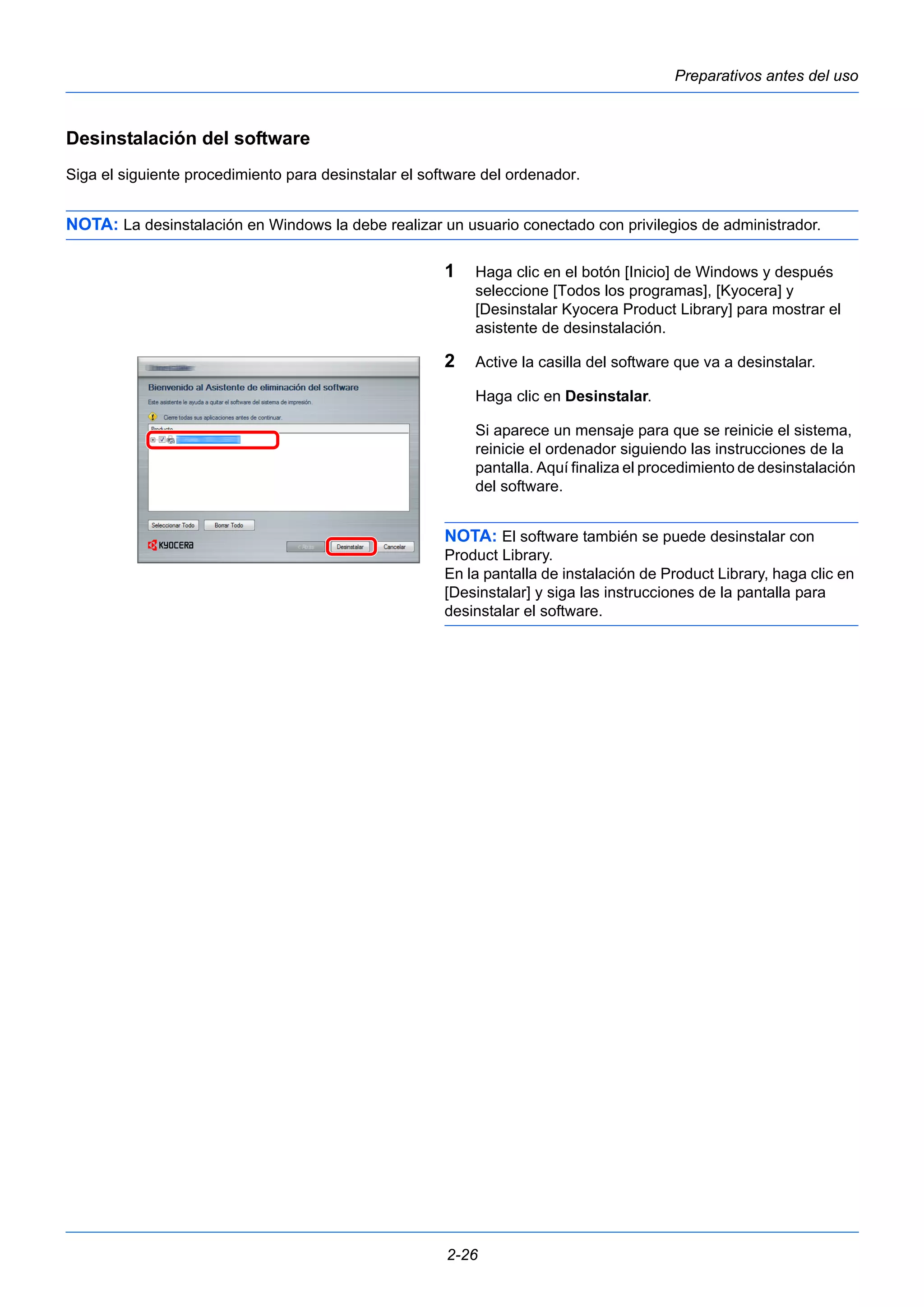 Preparativos antes del uso 
Desinstalación del software 
Siga el siguiente procedimiento para desinstalar el software del ordenador. 
NOTA: La desinstalación en Windows la debe realizar un usuario conectado con privilegios de administrador. 
1 Haga clic en el botón [Inicio] de Windows y después 
seleccione [Todos los programas], [Kyocera] y 
[Desinstalar Kyocera Product Library] para mostrar el 
asistente de desinstalación. 
2 Active la casilla del software que va a desinstalar. 
Haga clic en Desinstalar. 
Si aparece un mensaje para que se reinicie el sistema, 
reinicie el ordenador siguiendo las instrucciones de la 
pantalla. Aquí finaliza el procedimiento de desinstalación 
del software. 
NOTA: El software también se puede desinstalar con 
Product Library. 
En la pantalla de instalación de Product Library, haga clic en 
[Desinstalar] y siga las instrucciones de la pantalla para 
desinstalar el software. 
2-26 
 
