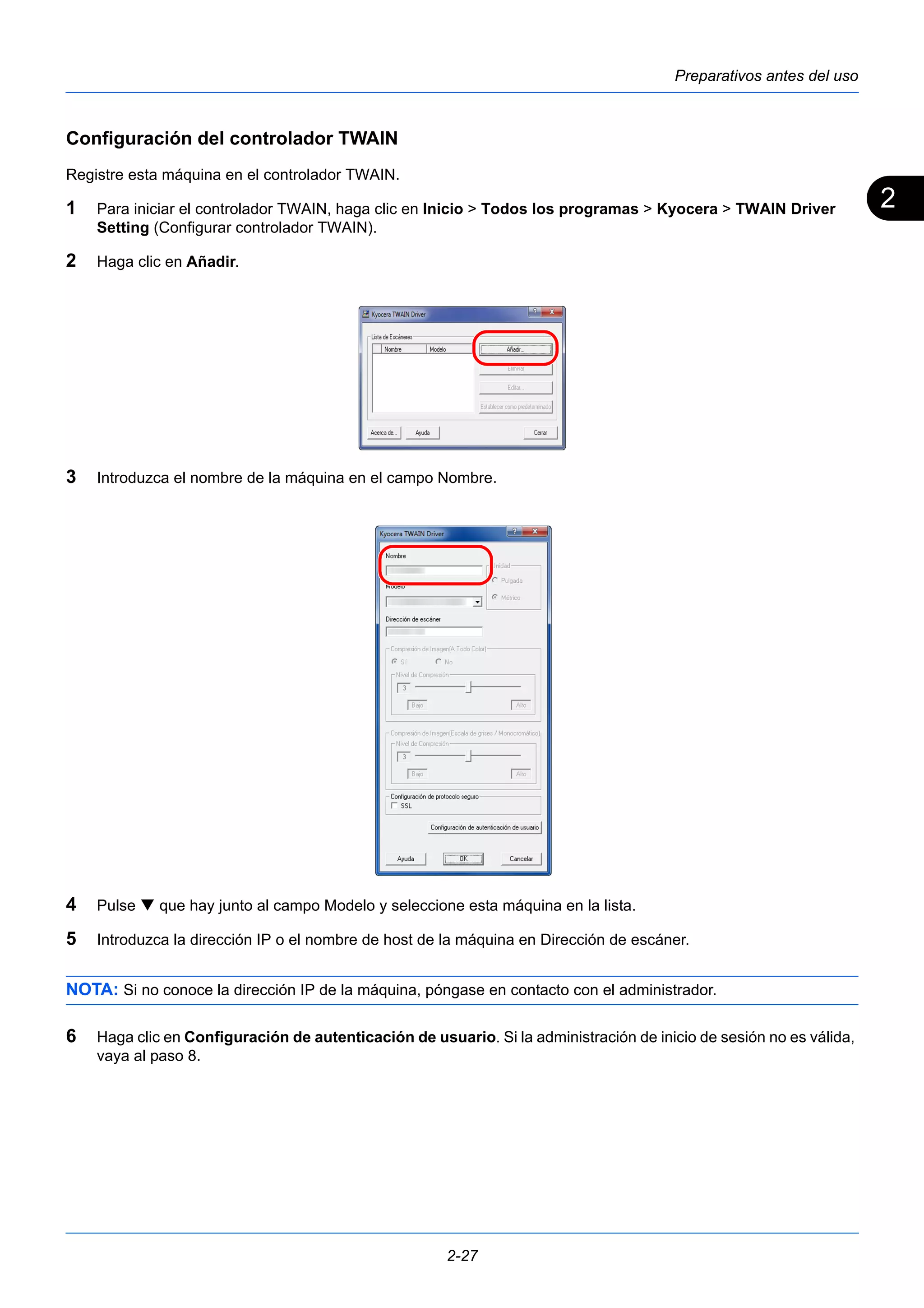 2 
Preparativos antes del uso 
Configuración del controlador TWAIN 
Registre esta máquina en el controlador TWAIN. 
1 Para iniciar el controlador TWAIN, haga clic en Inicio > Todos los programas > Kyocera > TWAIN Driver 
2-27 
Setting (Configurar controlador TWAIN). 
2 Haga clic en Añadir. 
3 Introduzca el nombre de la máquina en el campo Nombre. 
4 Pulse  que hay junto al campo Modelo y seleccione esta máquina en la lista. 
5 Introduzca la dirección IP o el nombre de host de la máquina en Dirección de escáner. 
NOTA: Si no conoce la dirección IP de la máquina, póngase en contacto con el administrador. 
6 Haga clic en Configuración de autenticación de usuario. Si la administración de inicio de sesión no es válida, 
vaya al paso 8. 
 