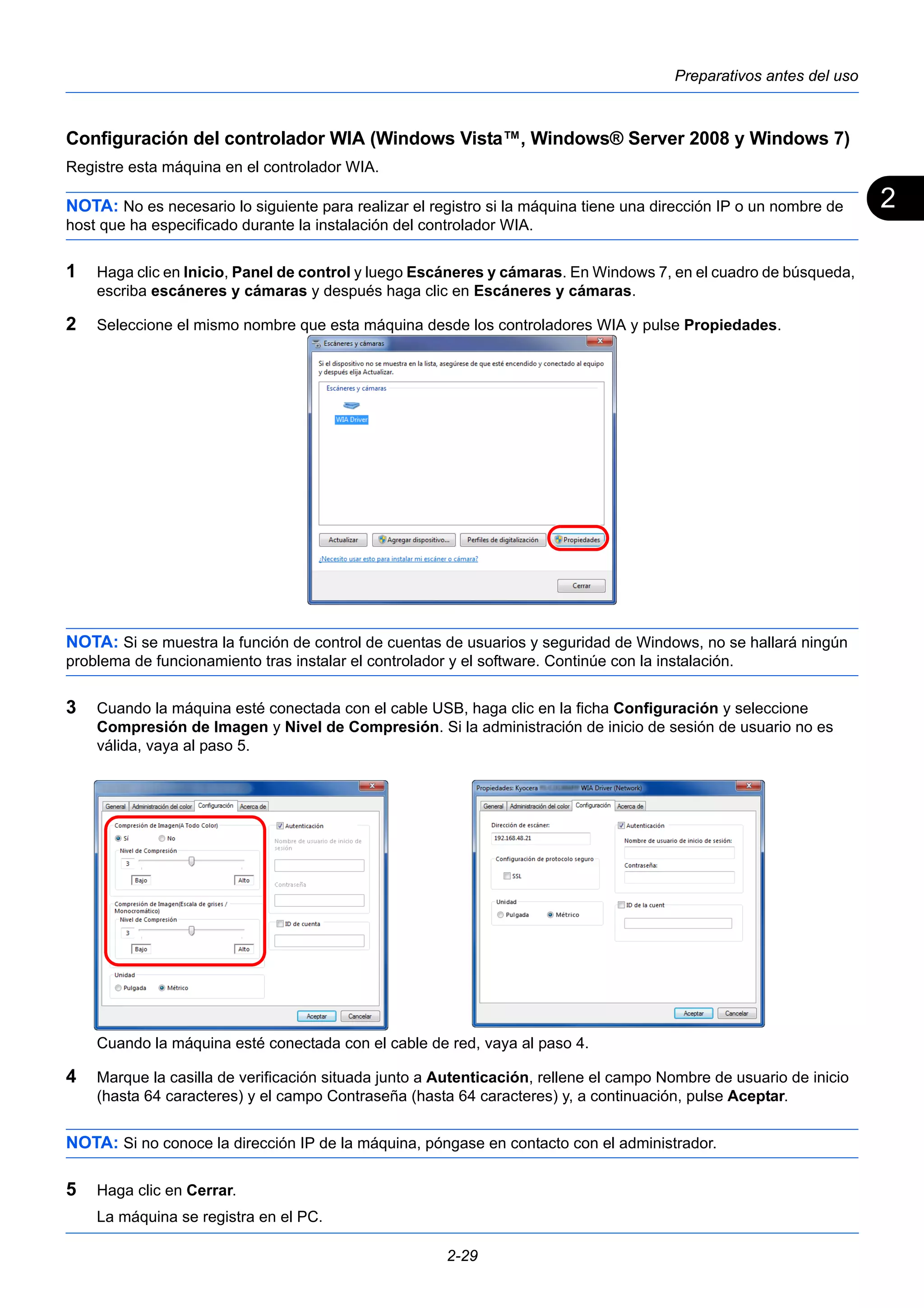 2 
Preparativos antes del uso 
Configuración del controlador WIA (Windows Vista™, Windows® Server 2008 y Windows 7) 
Registre esta máquina en el controlador WIA. 
NOTA: No es necesario lo siguiente para realizar el registro si la máquina tiene una dirección IP o un nombre de 
host que ha especificado durante la instalación del controlador WIA. 
1 Haga clic en Inicio, Panel de control y luego Escáneres y cámaras. En Windows 7, en el cuadro de búsqueda, 
escriba escáneres y cámaras y después haga clic en Escáneres y cámaras. 
2 Seleccione el mismo nombre que esta máquina desde los controladores WIA y pulse Propiedades. 
NOTA: Si se muestra la función de control de cuentas de usuarios y seguridad de Windows, no se hallará ningún 
problema de funcionamiento tras instalar el controlador y el software. Continúe con la instalación. 
3 Cuando la máquina esté conectada con el cable USB, haga clic en la ficha Configuración y seleccione 
Compresión de Imagen y Nivel de Compresión. Si la administración de inicio de sesión de usuario no es 
válida, vaya al paso 5. 
Cuando la máquina esté conectada con el cable de red, vaya al paso 4. 
4 Marque la casilla de verificación situada junto a Autenticación, rellene el campo Nombre de usuario de inicio 
(hasta 64 caracteres) y el campo Contraseña (hasta 64 caracteres) y, a continuación, pulse Aceptar. 
NOTA: Si no conoce la dirección IP de la máquina, póngase en contacto con el administrador. 
5 Haga clic en Cerrar. 
2-29 
La máquina se registra en el PC. 
 