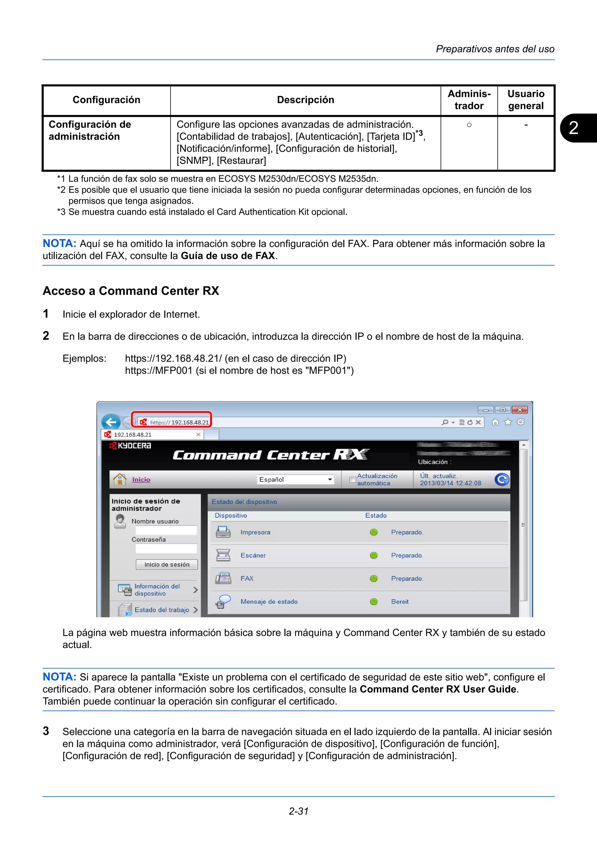 2 
Preparativos antes del uso 
Configuración Descripción Adminis-trador 
Usuario 
general 
*1 La función de fax solo se muestra en ECOSYS M2530dn/ECOSYS M2535dn. 
*2 Es posible que el usuario que tiene iniciada la sesión no pueda configurar determinadas opciones, en función de los 
permisos que tenga asignados. 
*3 Se muestra cuando está instalado el Card Authentication Kit opcional. 
NOTA: Aquí se ha omitido la información sobre la configuración del FAX. Para obtener más información sobre la 
utilización del FAX, consulte la Guía de uso de FAX. 
Acceso a Command Center RX 
1 Inicie el explorador de Internet. 
2 En la barra de direcciones o de ubicación, introduzca la dirección IP o el nombre de host de la máquina. 
Ejemplos: https://192.168.48.21/ (en el caso de dirección IP) 
https://MFP001 (si el nombre de host es "MFP001") 
La página web muestra información básica sobre la máquina y Command Center RX y también de su estado 
actual. 
NOTA: Si aparece la pantalla "Existe un problema con el certificado de seguridad de este sitio web", configure el 
certificado. Para obtener información sobre los certificados, consulte la Command Center RX User Guide. 
También puede continuar la operación sin configurar el certificado. 
3 Seleccione una categoría en la barra de navegación situada en el lado izquierdo de la pantalla. Al iniciar sesión 
en la máquina como administrador, verá [Configuración de dispositivo], [Configuración de función], 
[Configuración de red], [Configuración de seguridad] y [Configuración de administración]. 
2-31 
Configuración de 
administración 
Configure las opciones avanzadas de administración. 
[Contabilidad de trabajos], [Autenticación], [Tarjeta ID]*3, 
[Notificación/informe], [Configuración de historial], 
[SNMP], [Restaurar] 
○ - 
 