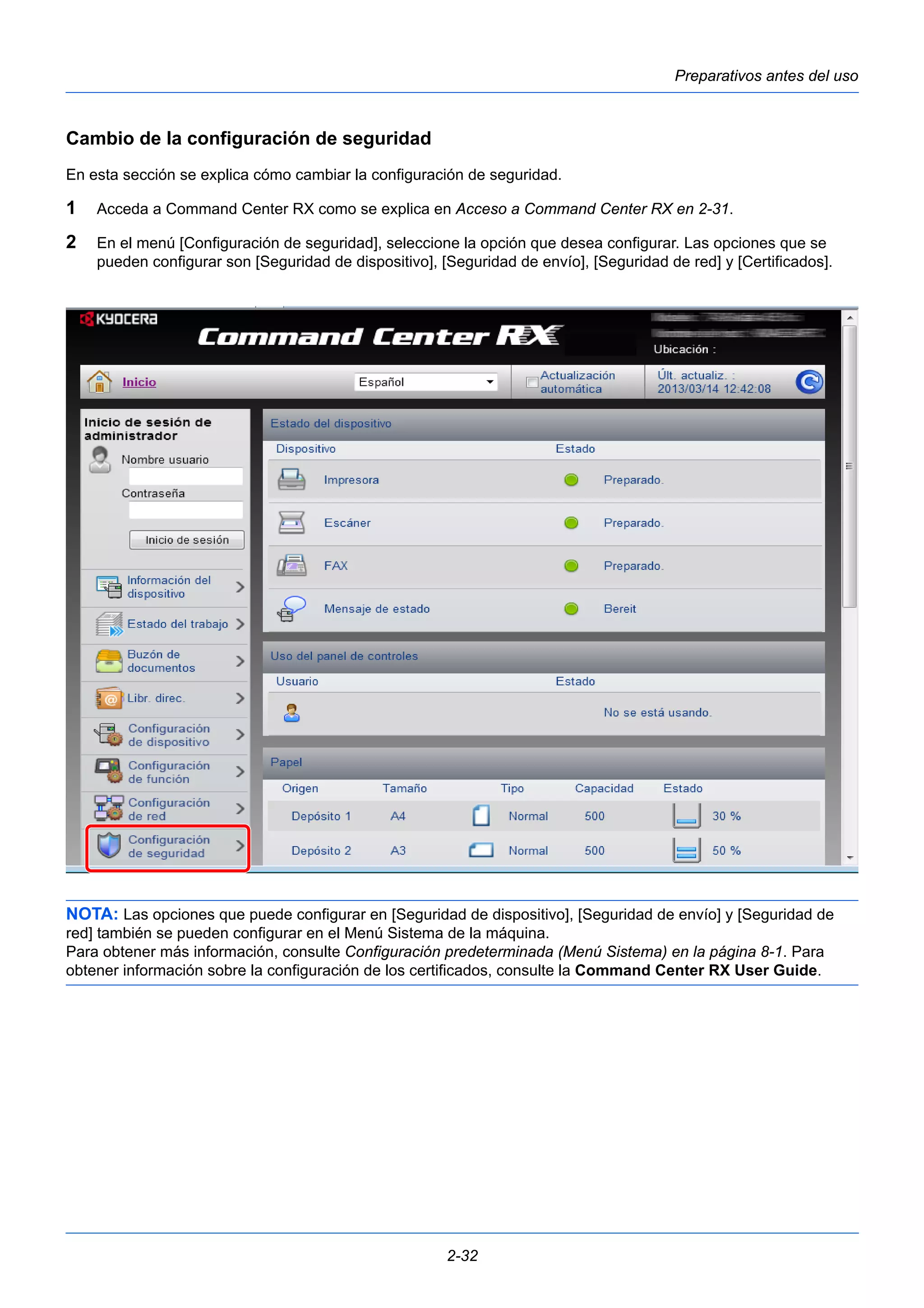Preparativos antes del uso 
Cambio de la configuración de seguridad 
En esta sección se explica cómo cambiar la configuración de seguridad. 
1 Acceda a Command Center RX como se explica en Acceso a Command Center RX en 2-31. 
2 En el menú [Configuración de seguridad], seleccione la opción que desea configurar. Las opciones que se 
pueden configurar son [Seguridad de dispositivo], [Seguridad de envío], [Seguridad de red] y [Certificados]. 
NOTA: Las opciones que puede configurar en [Seguridad de dispositivo], [Seguridad de envío] y [Seguridad de 
red] también se pueden configurar en el Menú Sistema de la máquina. 
Para obtener más información, consulte Configuración predeterminada (Menú Sistema) en la página 8-1. Para 
obtener información sobre la configuración de los certificados, consulte la Command Center RX User Guide. 
2-32 
 