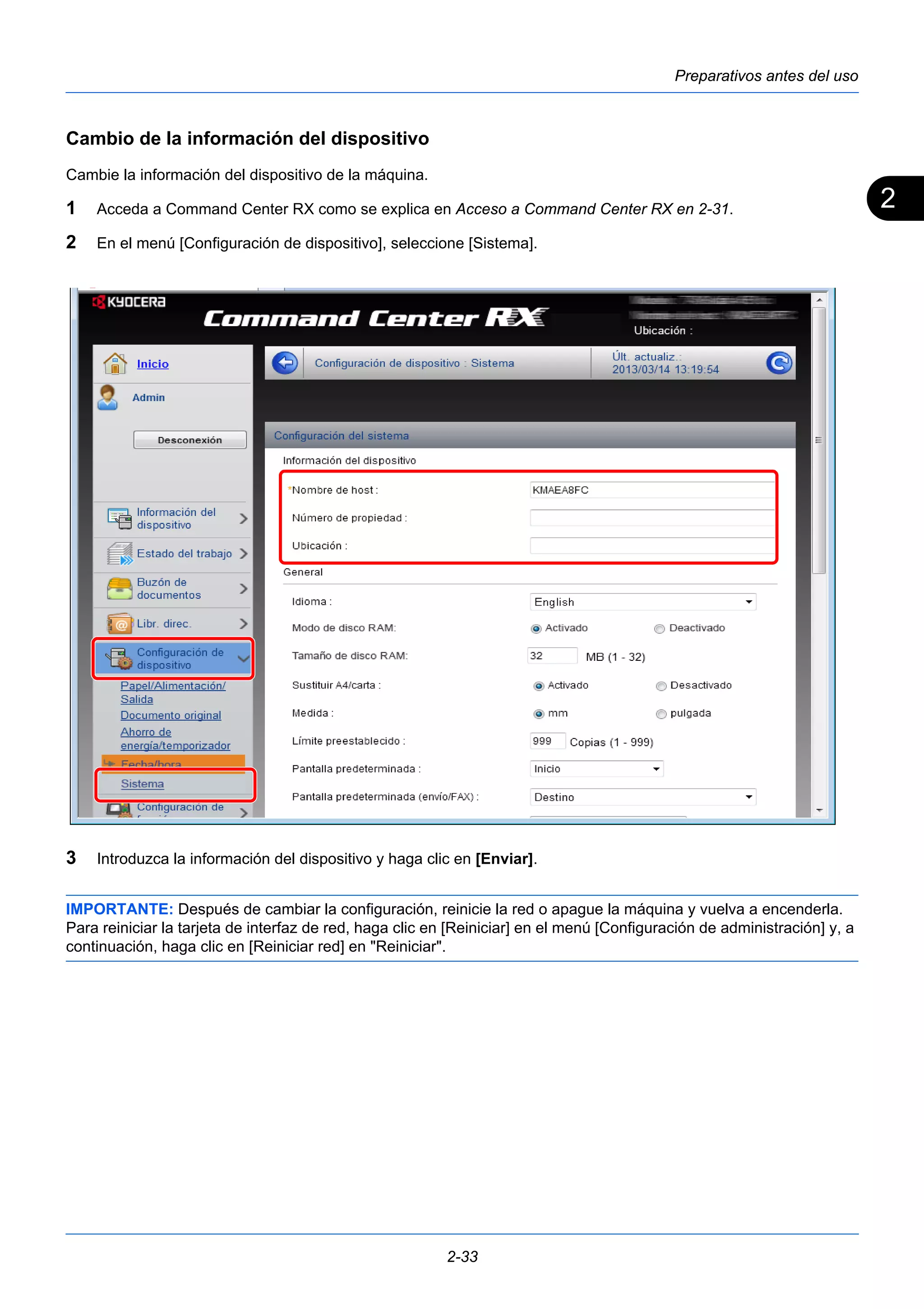 2 
Preparativos antes del uso 
Cambio de la información del dispositivo 
Cambie la información del dispositivo de la máquina. 
1 Acceda a Command Center RX como se explica en Acceso a Command Center RX en 2-31. 
2 En el menú [Configuración de dispositivo], seleccione [Sistema]. 
3 Introduzca la información del dispositivo y haga clic en [Enviar]. 
IMPORTANTE: Después de cambiar la configuración, reinicie la red o apague la máquina y vuelva a encenderla. 
Para reiniciar la tarjeta de interfaz de red, haga clic en [Reiniciar] en el menú [Configuración de administración] y, a 
continuación, haga clic en [Reiniciar red] en "Reiniciar". 
2-33 
 
