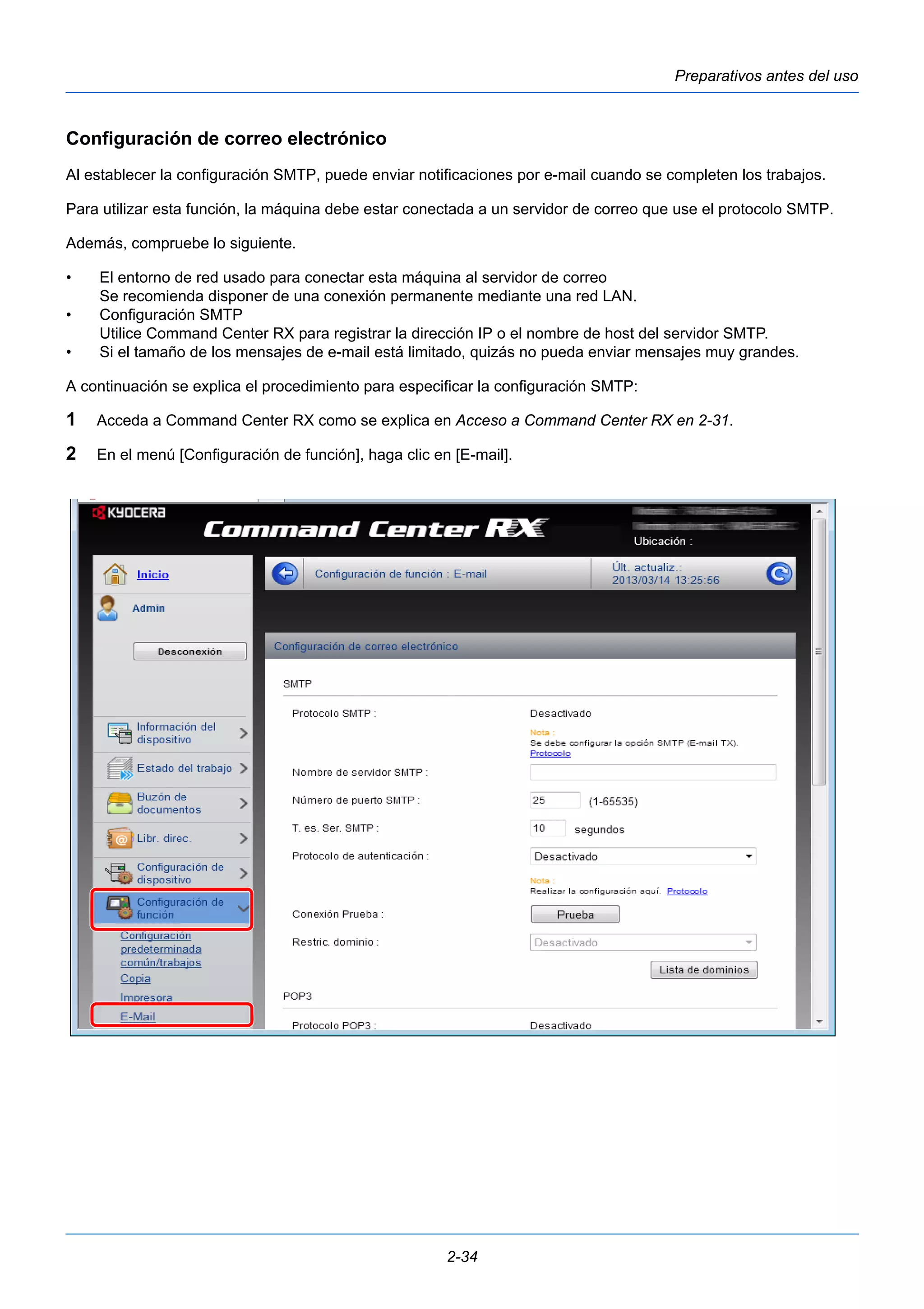 Preparativos antes del uso 
Configuración de correo electrónico 
Al establecer la configuración SMTP, puede enviar notificaciones por e-mail cuando se completen los trabajos. 
Para utilizar esta función, la máquina debe estar conectada a un servidor de correo que use el protocolo SMTP. 
Además, compruebe lo siguiente. 
• El entorno de red usado para conectar esta máquina al servidor de correo 
Se recomienda disponer de una conexión permanente mediante una red LAN. 
2-34 
• Configuración SMTP 
Utilice Command Center RX para registrar la dirección IP o el nombre de host del servidor SMTP. 
• Si el tamaño de los mensajes de e-mail está limitado, quizás no pueda enviar mensajes muy grandes. 
A continuación se explica el procedimiento para especificar la configuración SMTP: 
1 Acceda a Command Center RX como se explica en Acceso a Command Center RX en 2-31. 
2 En el menú [Configuración de función], haga clic en [E-mail]. 
 