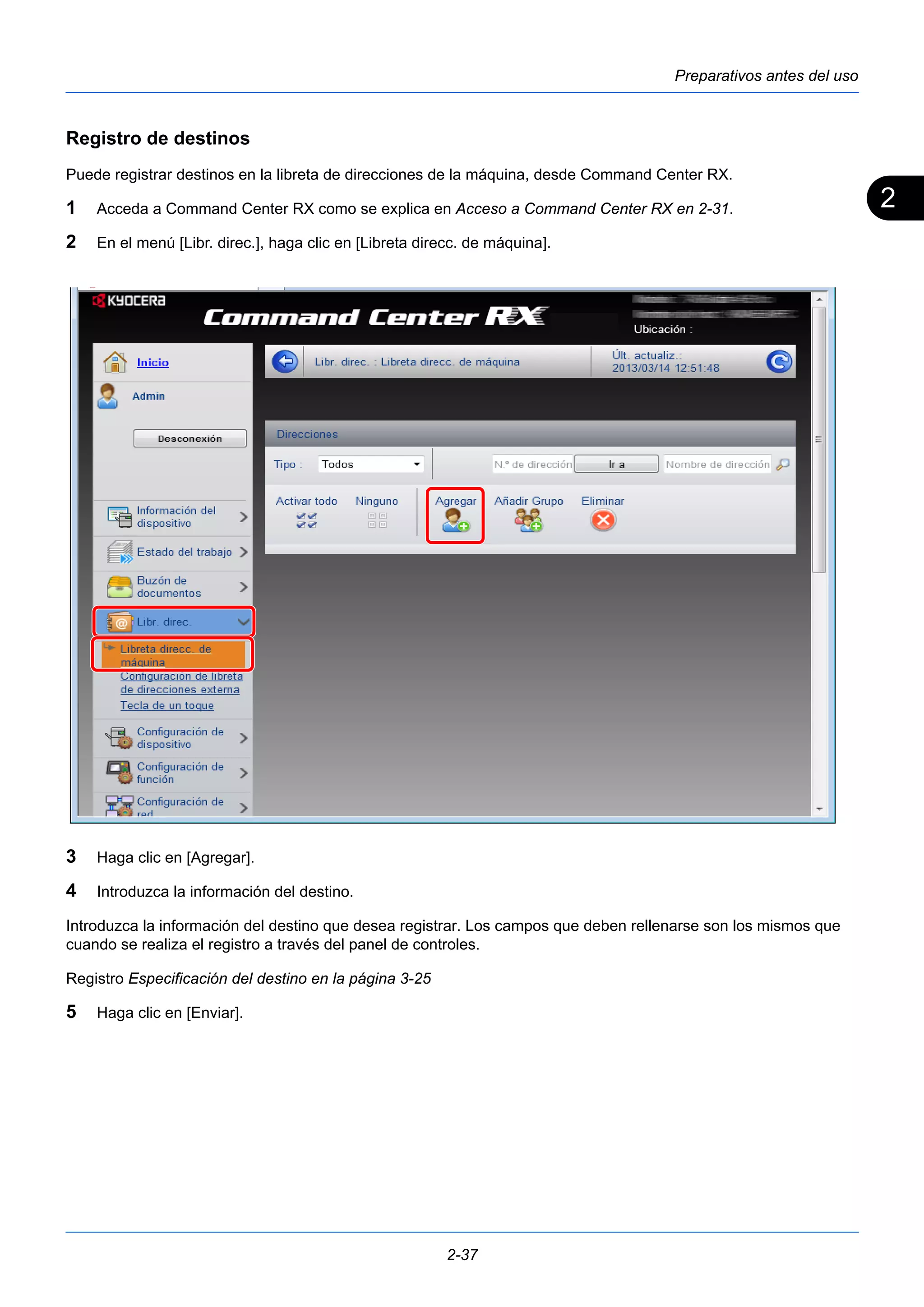 2 
Preparativos antes del uso 
Registro de destinos 
Puede registrar destinos en la libreta de direcciones de la máquina, desde Command Center RX. 
1 Acceda a Command Center RX como se explica en Acceso a Command Center RX en 2-31. 
2 En el menú [Libr. direc.], haga clic en [Libreta direcc. de máquina]. 
3 Haga clic en [Agregar]. 
4 Introduzca la información del destino. 
Introduzca la información del destino que desea registrar. Los campos que deben rellenarse son los mismos que 
cuando se realiza el registro a través del panel de controles. 
Registro Especificación del destino en la página 3-25 
5 Haga clic en [Enviar]. 
2-37 
 