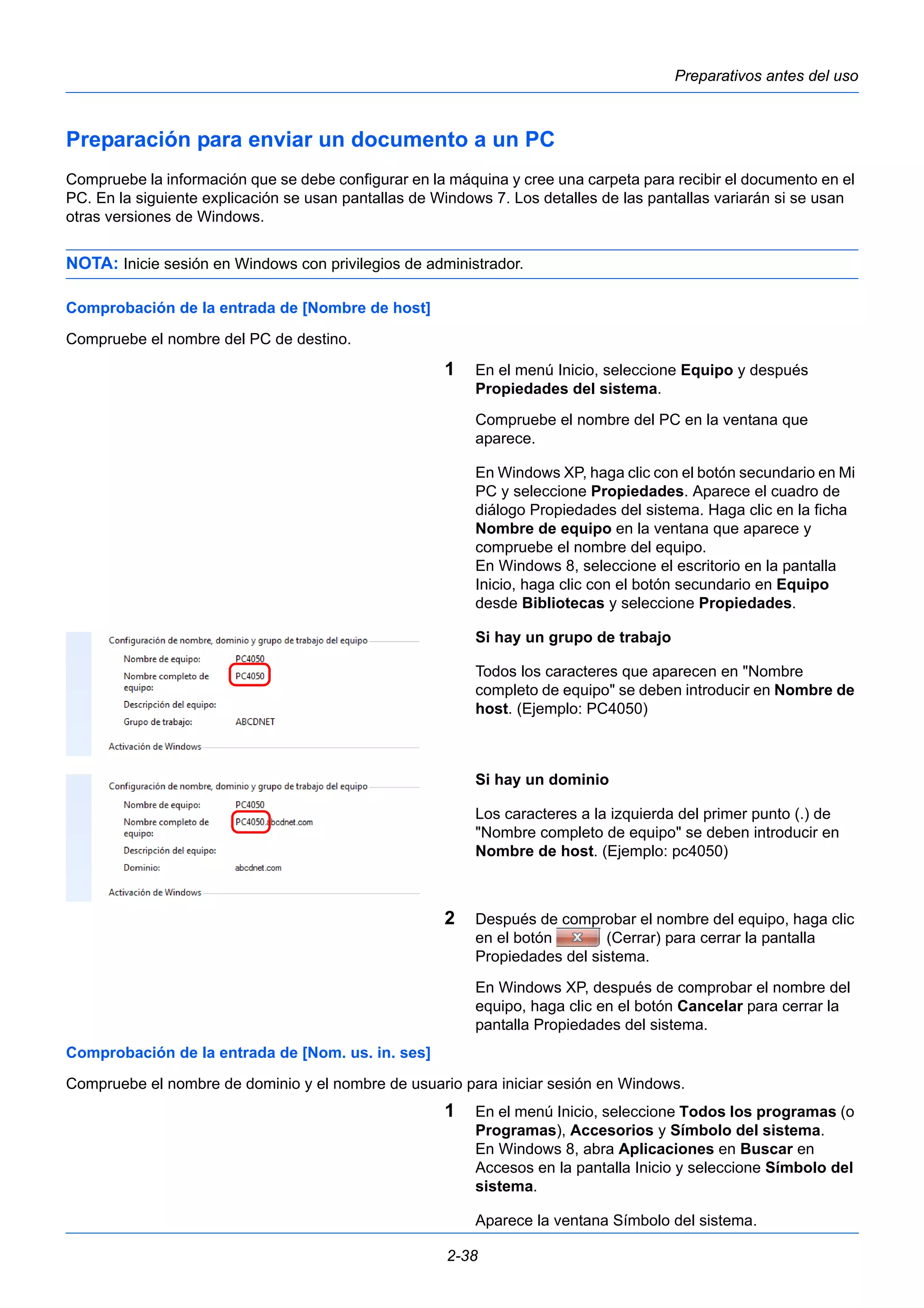 Preparativos antes del uso 
Preparación para enviar un documento a un PC 
Compruebe la información que se debe configurar en la máquina y cree una carpeta para recibir el documento en el 
PC. En la siguiente explicación se usan pantallas de Windows 7. Los detalles de las pantallas variarán si se usan 
otras versiones de Windows. 
NOTA: Inicie sesión en Windows con privilegios de administrador. 
2-38 
Comprobación de la entrada de [Nombre de host] 
Compruebe el nombre del PC de destino. 
1 En el menú Inicio, seleccione Equipo y después 
Propiedades del sistema. 
Compruebe el nombre del PC en la ventana que 
aparece. 
En Windows XP, haga clic con el botón secundario en Mi 
PC y seleccione Propiedades. Aparece el cuadro de 
diálogo Propiedades del sistema. Haga clic en la ficha 
Nombre de equipo en la ventana que aparece y 
compruebe el nombre del equipo. 
En Windows 8, seleccione el escritorio en la pantalla 
Inicio, haga clic con el botón secundario en Equipo 
desde Bibliotecas y seleccione Propiedades. 
Si hay un grupo de trabajo 
Todos los caracteres que aparecen en "Nombre 
completo de equipo" se deben introducir en Nombre de 
host. (Ejemplo: PC4050) 
Si hay un dominio 
Los caracteres a la izquierda del primer punto (.) de 
"Nombre completo de equipo" se deben introducir en 
Nombre de host. (Ejemplo: pc4050) 
2 Después de comprobar el nombre del equipo, haga clic 
en el botón (Cerrar) para cerrar la pantalla 
Propiedades del sistema. 
En Windows XP, después de comprobar el nombre del 
equipo, haga clic en el botón Cancelar para cerrar la 
pantalla Propiedades del sistema. 
Comprobación de la entrada de [Nom. us. in. ses] 
Compruebe el nombre de dominio y el nombre de usuario para iniciar sesión en Windows. 
1 En el menú Inicio, seleccione Todos los programas (o 
Programas), Accesorios y Símbolo del sistema. 
En Windows 8, abra Aplicaciones en Buscar en 
Accesos en la pantalla Inicio y seleccione Símbolo del 
sistema. 
Aparece la ventana Símbolo del sistema. 
 