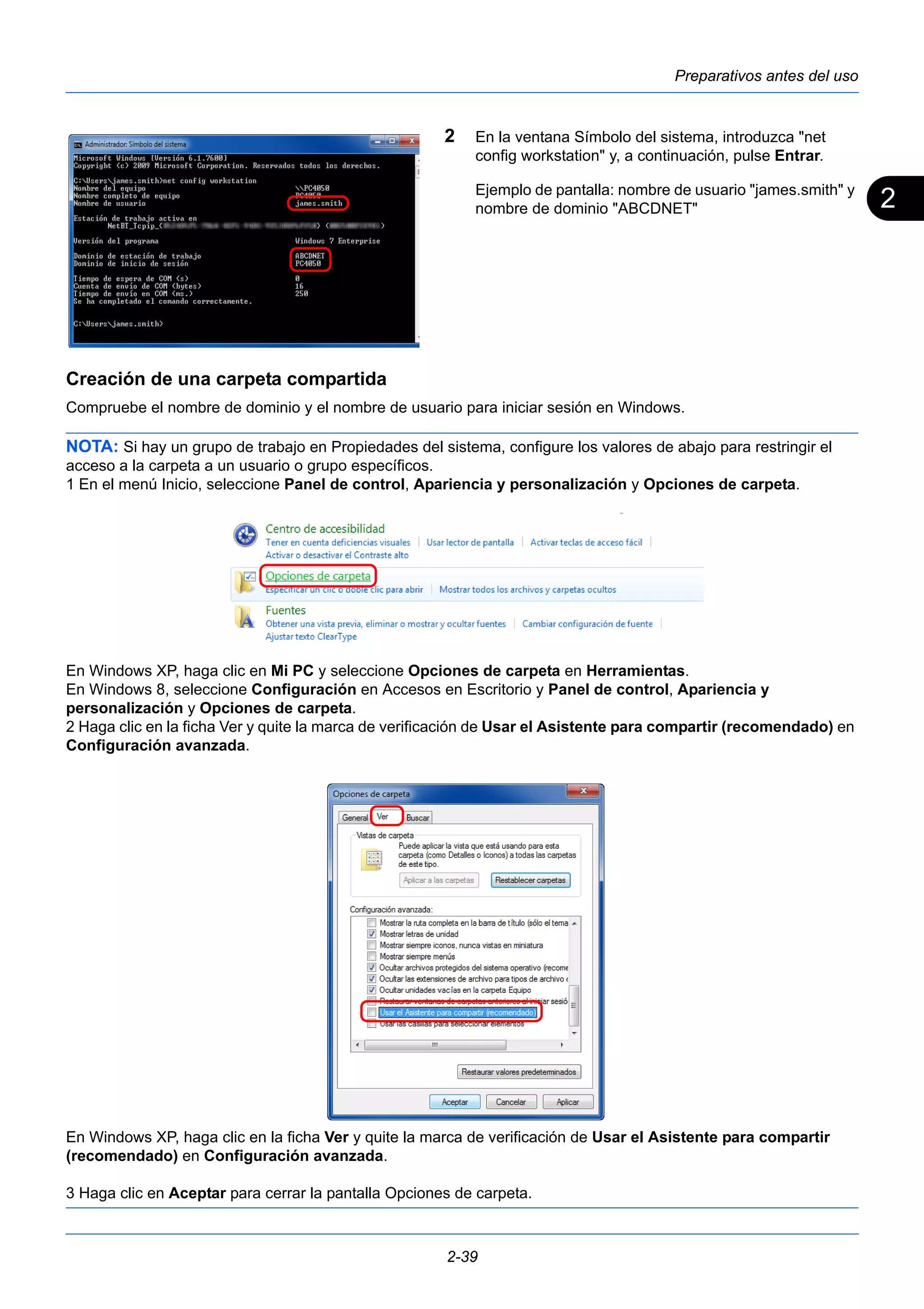 2 
Preparativos antes del uso 
2 En la ventana Símbolo del sistema, introduzca "net 
config workstation" y, a continuación, pulse Entrar. 
Ejemplo de pantalla: nombre de usuario "james.smith" y 
nombre de dominio "ABCDNET" 
Creación de una carpeta compartida 
Compruebe el nombre de dominio y el nombre de usuario para iniciar sesión en Windows. 
NOTA: Si hay un grupo de trabajo en Propiedades del sistema, configure los valores de abajo para restringir el 
acceso a la carpeta a un usuario o grupo específicos. 
1 En el menú Inicio, seleccione Panel de control, Apariencia y personalización y Opciones de carpeta. 
En Windows XP, haga clic en Mi PC y seleccione Opciones de carpeta en Herramientas. 
En Windows 8, seleccione Configuración en Accesos en Escritorio y Panel de control, Apariencia y 
personalización y Opciones de carpeta. 
2 Haga clic en la ficha Ver y quite la marca de verificación de Usar el Asistente para compartir (recomendado) en 
Configuración avanzada. 
En Windows XP, haga clic en la ficha Ver y quite la marca de verificación de Usar el Asistente para compartir 
(recomendado) en Configuración avanzada. 
3 Haga clic en Aceptar para cerrar la pantalla Opciones de carpeta. 
2-39 
 