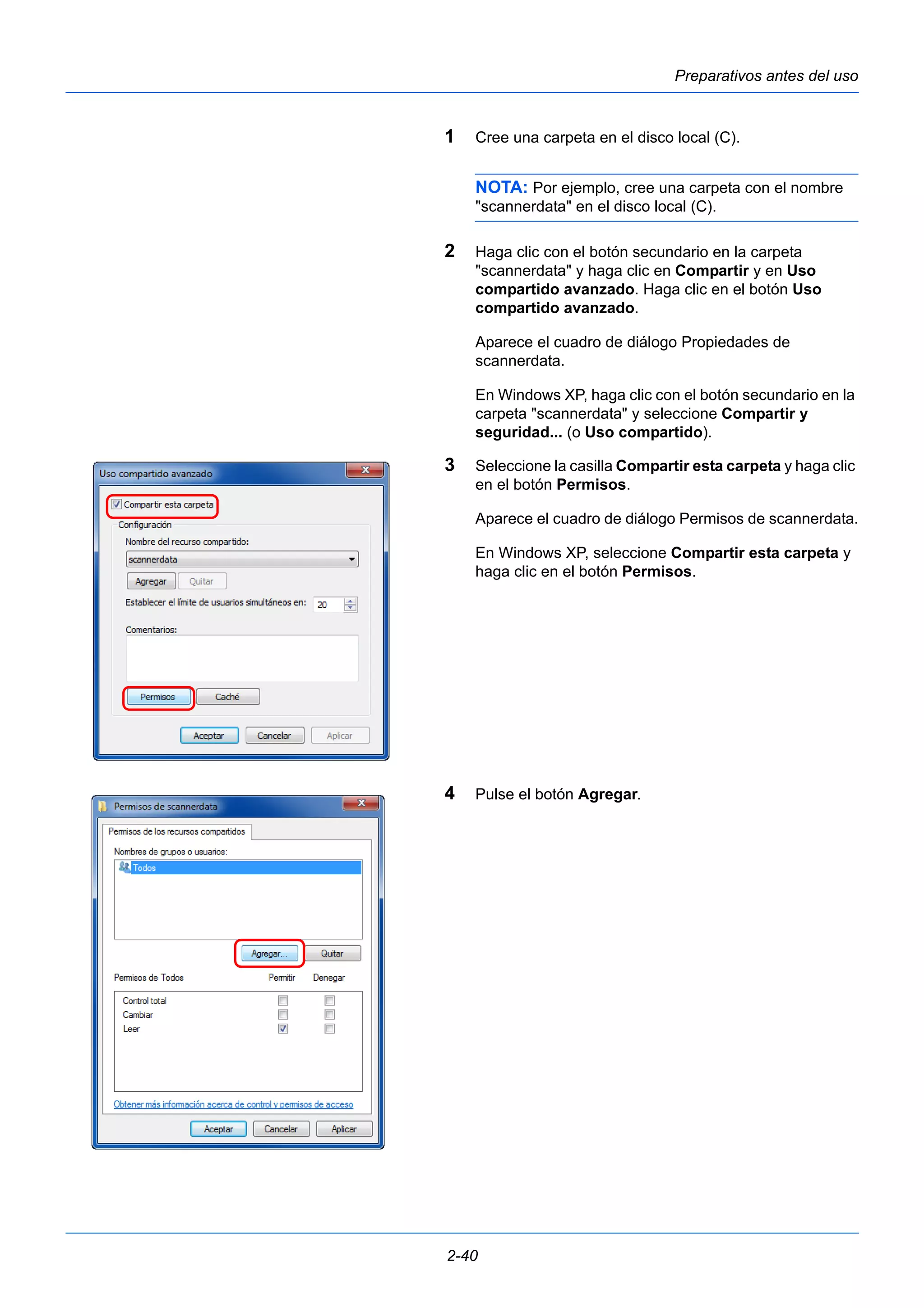 Preparativos antes del uso 
1 Cree una carpeta en el disco local (C). 
NOTA: Por ejemplo, cree una carpeta con el nombre 
"scannerdata" en el disco local (C). 
2 Haga clic con el botón secundario en la carpeta 
"scannerdata" y haga clic en Compartir y en Uso 
compartido avanzado. Haga clic en el botón Uso 
compartido avanzado. 
Aparece el cuadro de diálogo Propiedades de 
scannerdata. 
En Windows XP, haga clic con el botón secundario en la 
carpeta "scannerdata" y seleccione Compartir y 
seguridad... (o Uso compartido). 
3 Seleccione la casilla Compartir esta carpeta y haga clic 
en el botón Permisos. 
Aparece el cuadro de diálogo Permisos de scannerdata. 
En Windows XP, seleccione Compartir esta carpeta y 
haga clic en el botón Permisos. 
4 Pulse el botón Agregar. 
2-40 
 