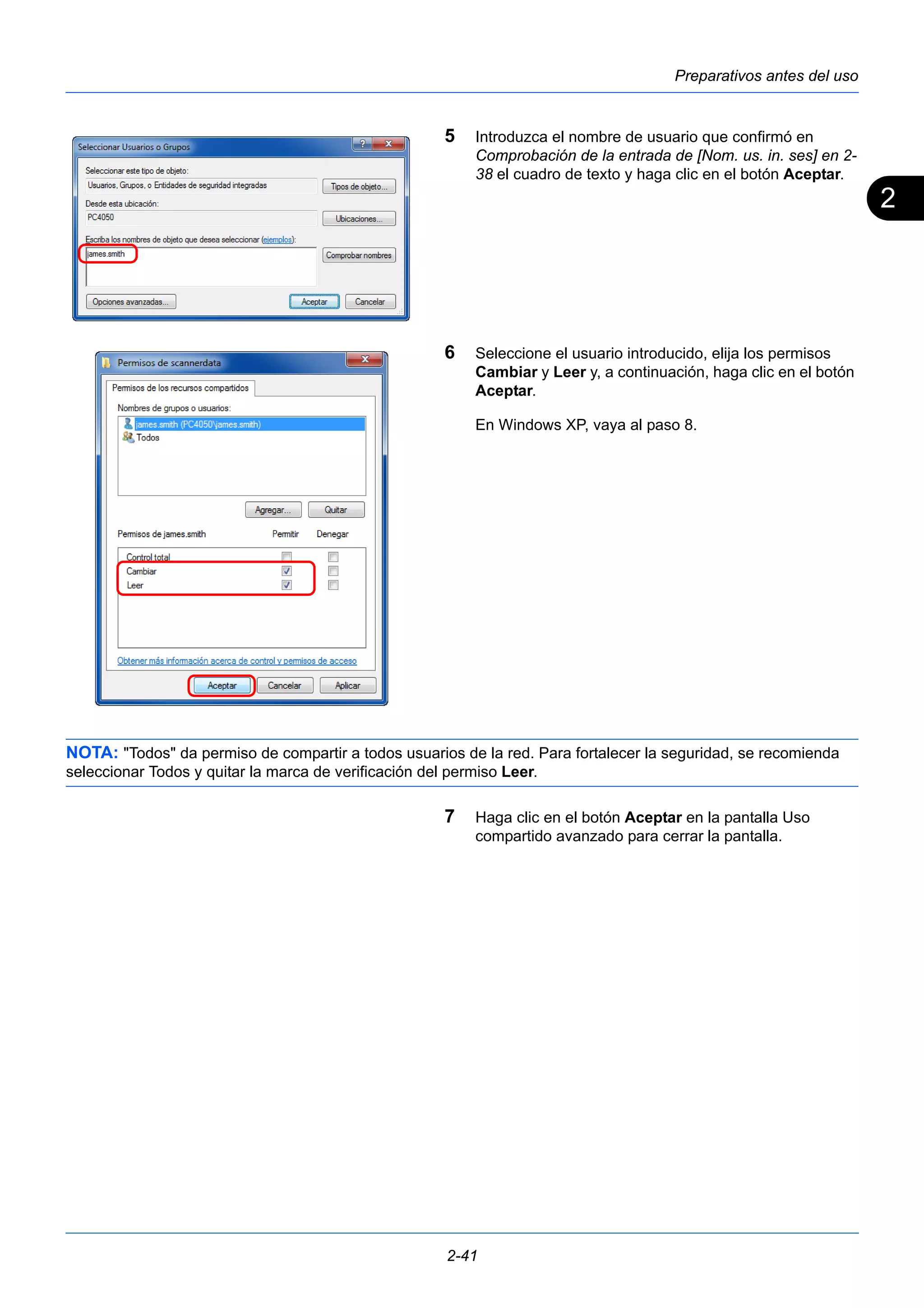 2 
Preparativos antes del uso 
5 Introduzca el nombre de usuario que confirmó en 
Comprobación de la entrada de [Nom. us. in. ses] en 2- 
38 el cuadro de texto y haga clic en el botón Aceptar. 
6 Seleccione el usuario introducido, elija los permisos 
Cambiar y Leer y, a continuación, haga clic en el botón 
Aceptar. 
En Windows XP, vaya al paso 8. 
NOTA: "Todos" da permiso de compartir a todos usuarios de la red. Para fortalecer la seguridad, se recomienda 
seleccionar Todos y quitar la marca de verificación del permiso Leer. 
7 Haga clic en el botón Aceptar en la pantalla Uso 
compartido avanzado para cerrar la pantalla. 
2-41 
 