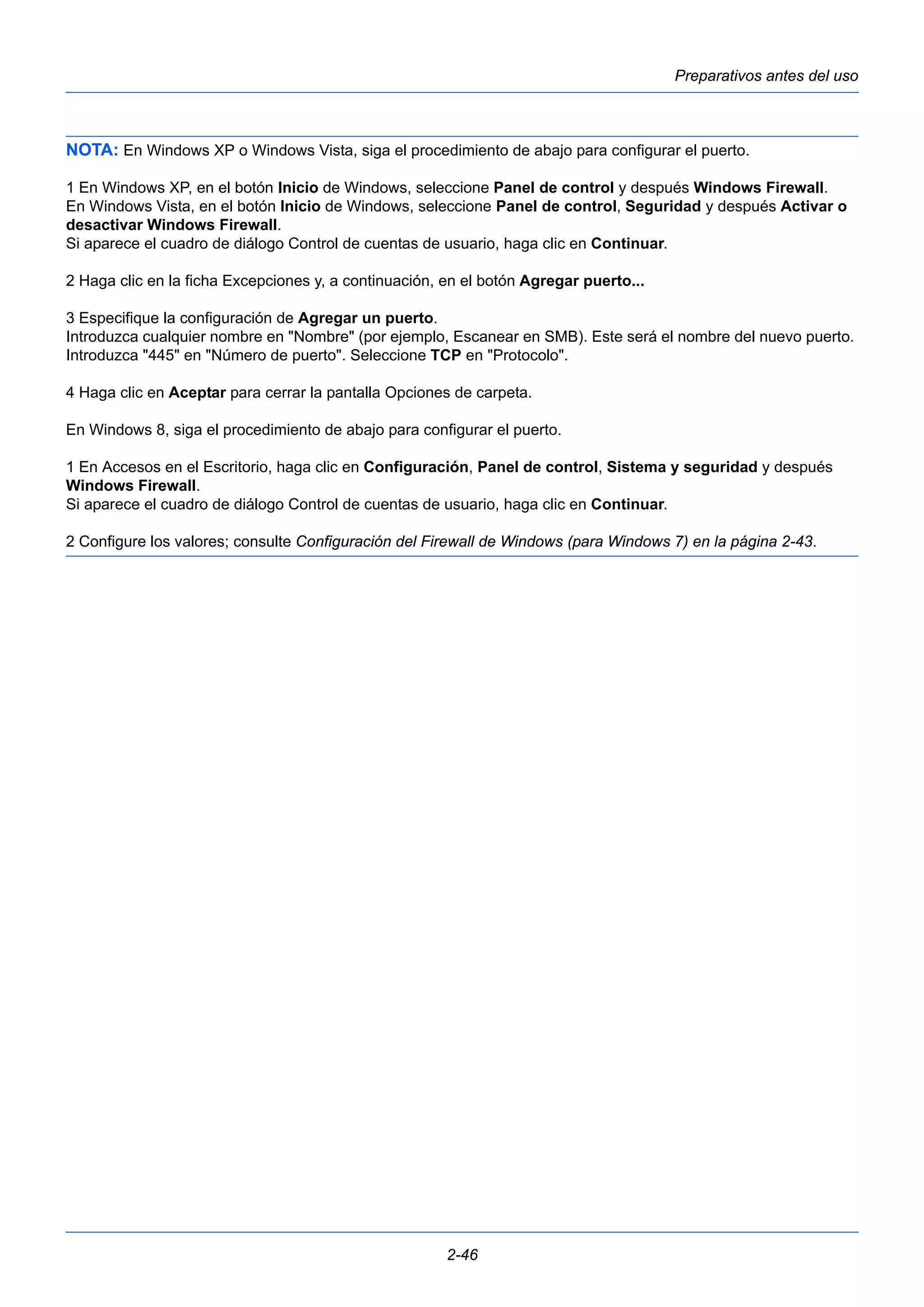 Preparativos antes del uso 
NOTA: En Windows XP o Windows Vista, siga el procedimiento de abajo para configurar el puerto. 
1 En Windows XP, en el botón Inicio de Windows, seleccione Panel de control y después Windows Firewall. 
En Windows Vista, en el botón Inicio de Windows, seleccione Panel de control, Seguridad y después Activar o 
desactivar Windows Firewall. 
Si aparece el cuadro de diálogo Control de cuentas de usuario, haga clic en Continuar. 
2 Haga clic en la ficha Excepciones y, a continuación, en el botón Agregar puerto... 
3 Especifique la configuración de Agregar un puerto. 
Introduzca cualquier nombre en "Nombre" (por ejemplo, Escanear en SMB). Este será el nombre del nuevo puerto. 
Introduzca "445" en "Número de puerto". Seleccione TCP en "Protocolo". 
4 Haga clic en Aceptar para cerrar la pantalla Opciones de carpeta. 
En Windows 8, siga el procedimiento de abajo para configurar el puerto. 
1 En Accesos en el Escritorio, haga clic en Configuración, Panel de control, Sistema y seguridad y después 
Windows Firewall. 
Si aparece el cuadro de diálogo Control de cuentas de usuario, haga clic en Continuar. 
2 Configure los valores; consulte Configuración del Firewall de Windows (para Windows 7) en la página 2-43. 
2-46 
 