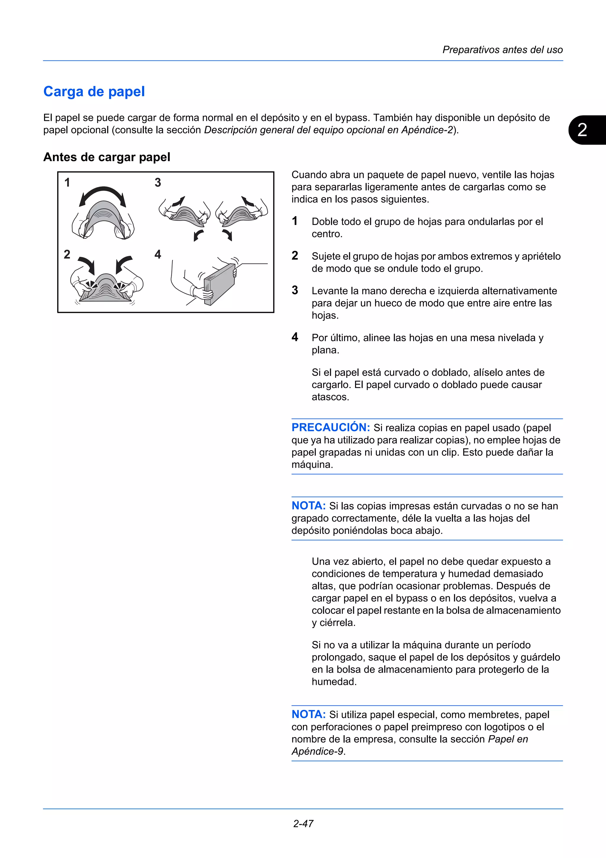 2 
Preparativos antes del uso 
Carga de papel 
El papel se puede cargar de forma normal en el depósito y en el bypass. También hay disponible un depósito de 
papel opcional (consulte la sección Descripción general del equipo opcional en Apéndice-2). 
Antes de cargar papel 
Cuando abra un paquete de papel nuevo, ventile las hojas 
para separarlas ligeramente antes de cargarlas como se 
indica en los pasos siguientes. 
1 Doble todo el grupo de hojas para ondularlas por el 
centro. 
2 Sujete el grupo de hojas por ambos extremos y apriételo 
de modo que se ondule todo el grupo. 
3 Levante la mano derecha e izquierda alternativamente 
para dejar un hueco de modo que entre aire entre las 
hojas. 
4 Por último, alinee las hojas en una mesa nivelada y 
plana. 
Si el papel está curvado o doblado, alíselo antes de 
cargarlo. El papel curvado o doblado puede causar 
atascos. 
PRECAUCIÓN: Si realiza copias en papel usado (papel 
que ya ha utilizado para realizar copias), no emplee hojas de 
papel grapadas ni unidas con un clip. Esto puede dañar la 
máquina. 
NOTA: Si las copias impresas están curvadas o no se han 
grapado correctamente, déle la vuelta a las hojas del 
depósito poniéndolas boca abajo. 
Una vez abierto, el papel no debe quedar expuesto a 
condiciones de temperatura y humedad demasiado 
altas, que podrían ocasionar problemas. Después de 
cargar papel en el bypass o en los depósitos, vuelva a 
colocar el papel restante en la bolsa de almacenamiento 
y ciérrela. 
Si no va a utilizar la máquina durante un período 
prolongado, saque el papel de los depósitos y guárdelo 
en la bolsa de almacenamiento para protegerlo de la 
humedad. 
NOTA: Si utiliza papel especial, como membretes, papel 
con perforaciones o papel preimpreso con logotipos o el 
nombre de la empresa, consulte la sección Papel en 
Apéndice-9. 
2-47 
 