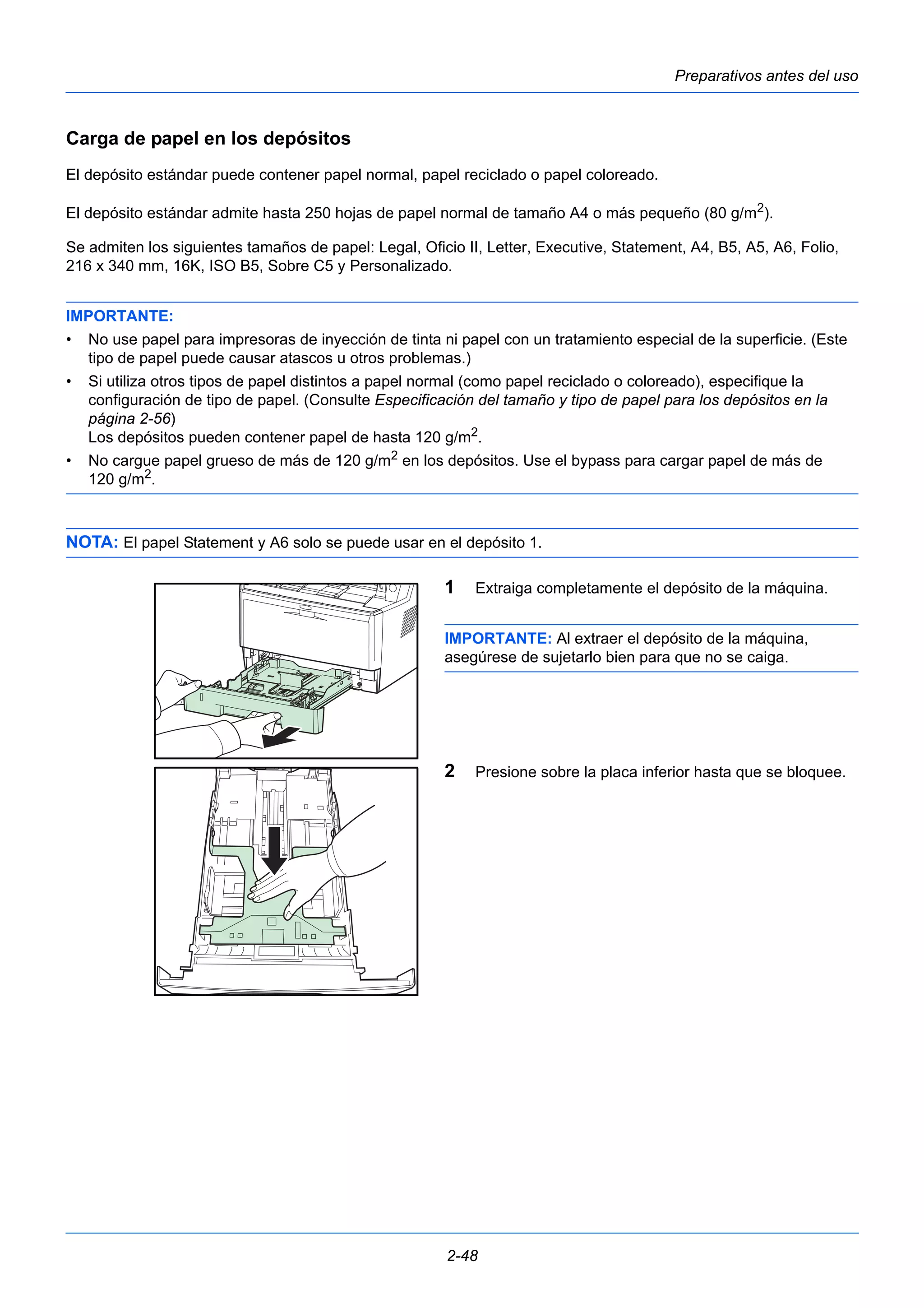 Preparativos antes del uso 
Carga de papel en los depósitos 
El depósito estándar puede contener papel normal, papel reciclado o papel coloreado. 
El depósito estándar admite hasta 250 hojas de papel normal de tamaño A4 o más pequeño (80 g/m2). 
Se admiten los siguientes tamaños de papel: Legal, Oficio II, Letter, Executive, Statement, A4, B5, A5, A6, Folio, 
216 x 340 mm, 16K, ISO B5, Sobre C5 y Personalizado. 
IMPORTANTE: 
• No use papel para impresoras de inyección de tinta ni papel con un tratamiento especial de la superficie. (Este 
tipo de papel puede causar atascos u otros problemas.) 
• Si utiliza otros tipos de papel distintos a papel normal (como papel reciclado o coloreado), especifique la 
configuración de tipo de papel. (Consulte Especificación del tamaño y tipo de papel para los depósitos en la 
página 2-56) 
Los depósitos pueden contener papel de hasta 120 g/m2. 
• No cargue papel grueso de más de 120 g/m2 en los depósitos. Use el bypass para cargar papel de más de 
2-48 
120 g/m2. 
NOTA: El papel Statement y A6 solo se puede usar en el depósito 1. 
1 Extraiga completamente el depósito de la máquina. 
IMPORTANTE: Al extraer el depósito de la máquina, 
asegúrese de sujetarlo bien para que no se caiga. 
2 Presione sobre la placa inferior hasta que se bloquee. 
 