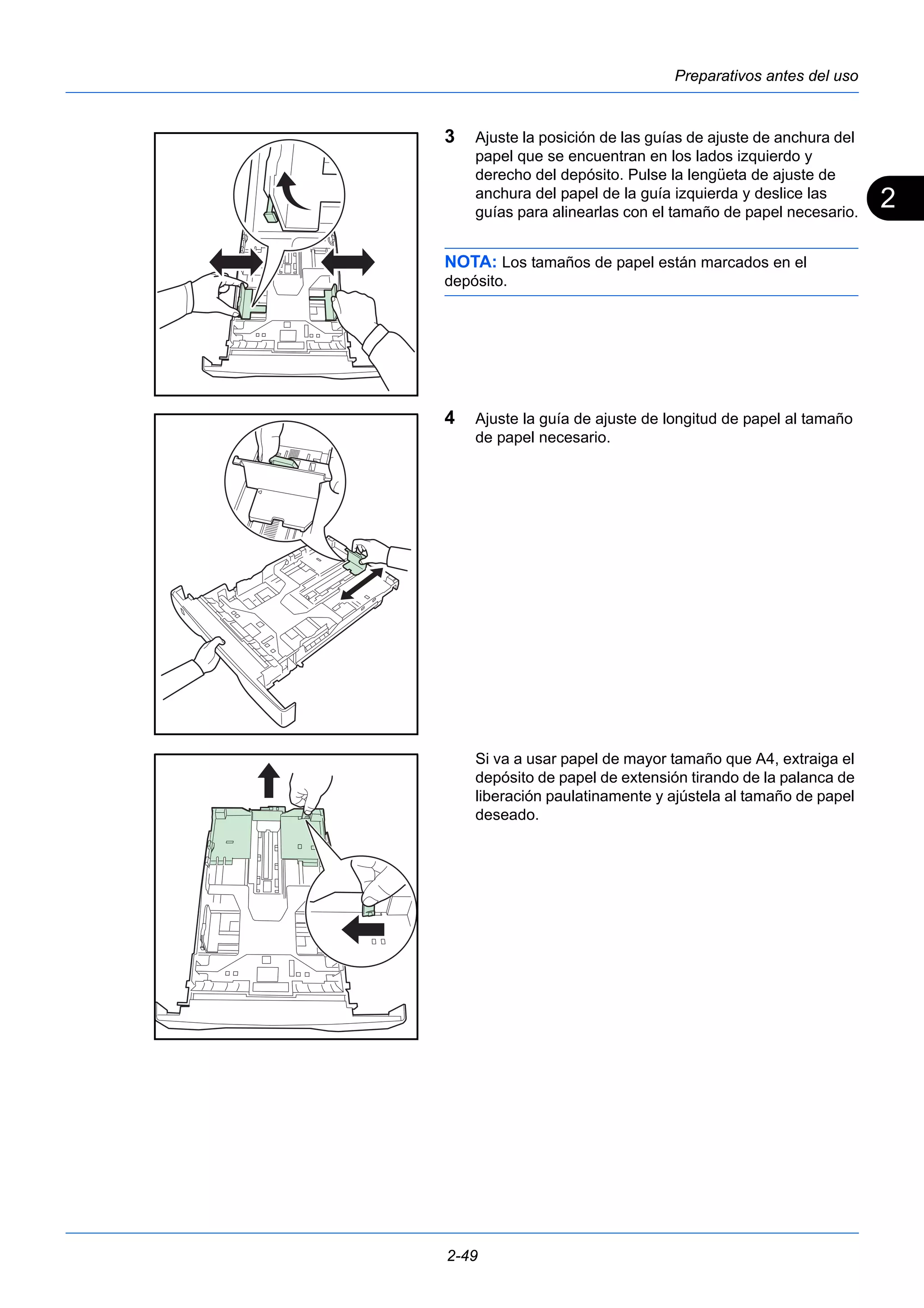 2 
Preparativos antes del uso 
3 Ajuste la posición de las guías de ajuste de anchura del 
papel que se encuentran en los lados izquierdo y 
derecho del depósito. Pulse la lengüeta de ajuste de 
anchura del papel de la guía izquierda y deslice las 
guías para alinearlas con el tamaño de papel necesario. 
NOTA: Los tamaños de papel están marcados en el 
depósito. 
4 Ajuste la guía de ajuste de longitud de papel al tamaño 
de papel necesario. 
Si va a usar papel de mayor tamaño que A4, extraiga el 
depósito de papel de extensión tirando de la palanca de 
liberación paulatinamente y ajústela al tamaño de papel 
deseado. 
2-49 
 