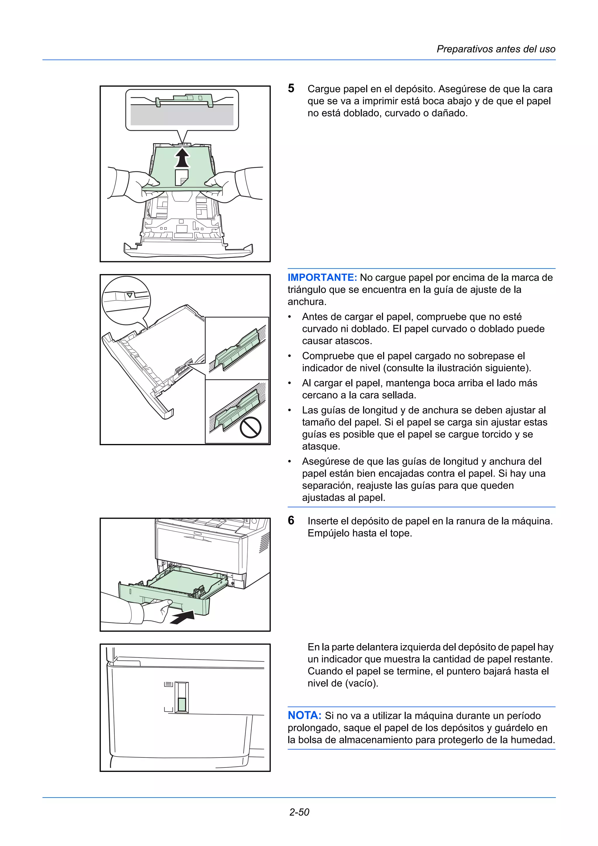 Preparativos antes del uso 
5 Cargue papel en el depósito. Asegúrese de que la cara 
que se va a imprimir está boca abajo y de que el papel 
no está doblado, curvado o dañado. 
IMPORTANTE: No cargue papel por encima de la marca de 
triángulo que se encuentra en la guía de ajuste de la 
anchura. 
• Antes de cargar el papel, compruebe que no esté 
curvado ni doblado. El papel curvado o doblado puede 
causar atascos. 
• Compruebe que el papel cargado no sobrepase el 
indicador de nivel (consulte la ilustración siguiente). 
• Al cargar el papel, mantenga boca arriba el lado más 
cercano a la cara sellada. 
• Las guías de longitud y de anchura se deben ajustar al 
tamaño del papel. Si el papel se carga sin ajustar estas 
guías es posible que el papel se cargue torcido y se 
atasque. 
• Asegúrese de que las guías de longitud y anchura del 
papel están bien encajadas contra el papel. Si hay una 
separación, reajuste las guías para que queden 
ajustadas al papel. 
6 Inserte el depósito de papel en la ranura de la máquina. 
Empújelo hasta el tope. 
En la parte delantera izquierda del depósito de papel hay 
un indicador que muestra la cantidad de papel restante. 
Cuando el papel se termine, el puntero bajará hasta el 
nivel de (vacío). 
NOTA: Si no va a utilizar la máquina durante un período 
prolongado, saque el papel de los depósitos y guárdelo en 
la bolsa de almacenamiento para protegerlo de la humedad. 
2-50 
 
