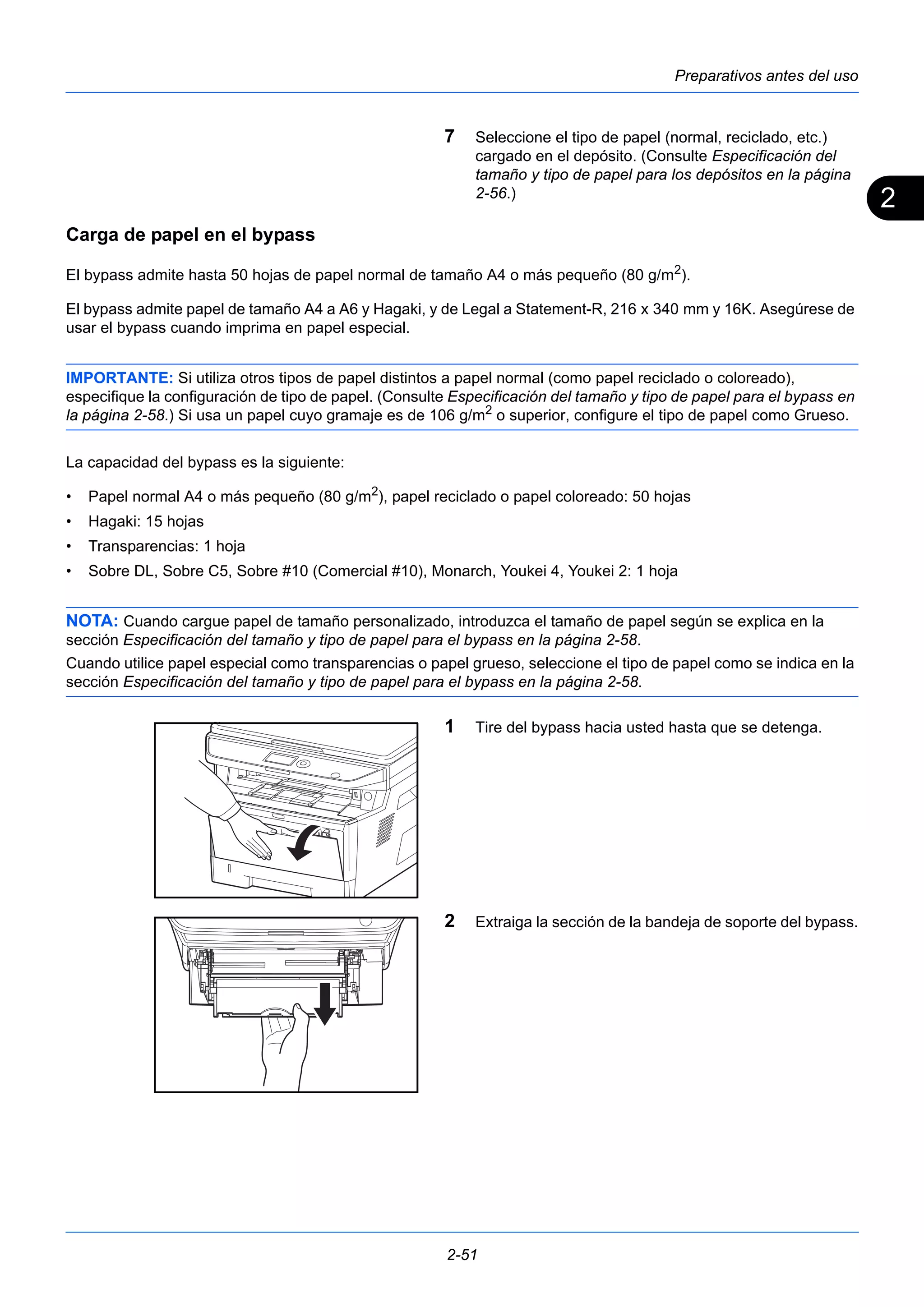 2 
Preparativos antes del uso 
7 Seleccione el tipo de papel (normal, reciclado, etc.) 
cargado en el depósito. (Consulte Especificación del 
tamaño y tipo de papel para los depósitos en la página 
2-56.) 
Carga de papel en el bypass 
El bypass admite hasta 50 hojas de papel normal de tamaño A4 o más pequeño (80 g/m2). 
El bypass admite papel de tamaño A4 a A6 y Hagaki, y de Legal a Statement-R, 216 x 340 mm y 16K. Asegúrese de 
usar el bypass cuando imprima en papel especial. 
IMPORTANTE: Si utiliza otros tipos de papel distintos a papel normal (como papel reciclado o coloreado), 
especifique la configuración de tipo de papel. (Consulte Especificación del tamaño y tipo de papel para el bypass en 
la página 2-58.) Si usa un papel cuyo gramaje es de 106 g/m2 o superior, configure el tipo de papel como Grueso. 
La capacidad del bypass es la siguiente: 
• Papel normal A4 o más pequeño (80 g/m2), papel reciclado o papel coloreado: 50 hojas 
• Hagaki: 15 hojas 
• Transparencias: 1 hoja 
• Sobre DL, Sobre C5, Sobre #10 (Comercial #10), Monarch, Youkei 4, Youkei 2: 1 hoja 
NOTA: Cuando cargue papel de tamaño personalizado, introduzca el tamaño de papel según se explica en la 
sección Especificación del tamaño y tipo de papel para el bypass en la página 2-58. 
Cuando utilice papel especial como transparencias o papel grueso, seleccione el tipo de papel como se indica en la 
sección Especificación del tamaño y tipo de papel para el bypass en la página 2-58. 
1 Tire del bypass hacia usted hasta que se detenga. 
2 Extraiga la sección de la bandeja de soporte del bypass. 
2-51 
 