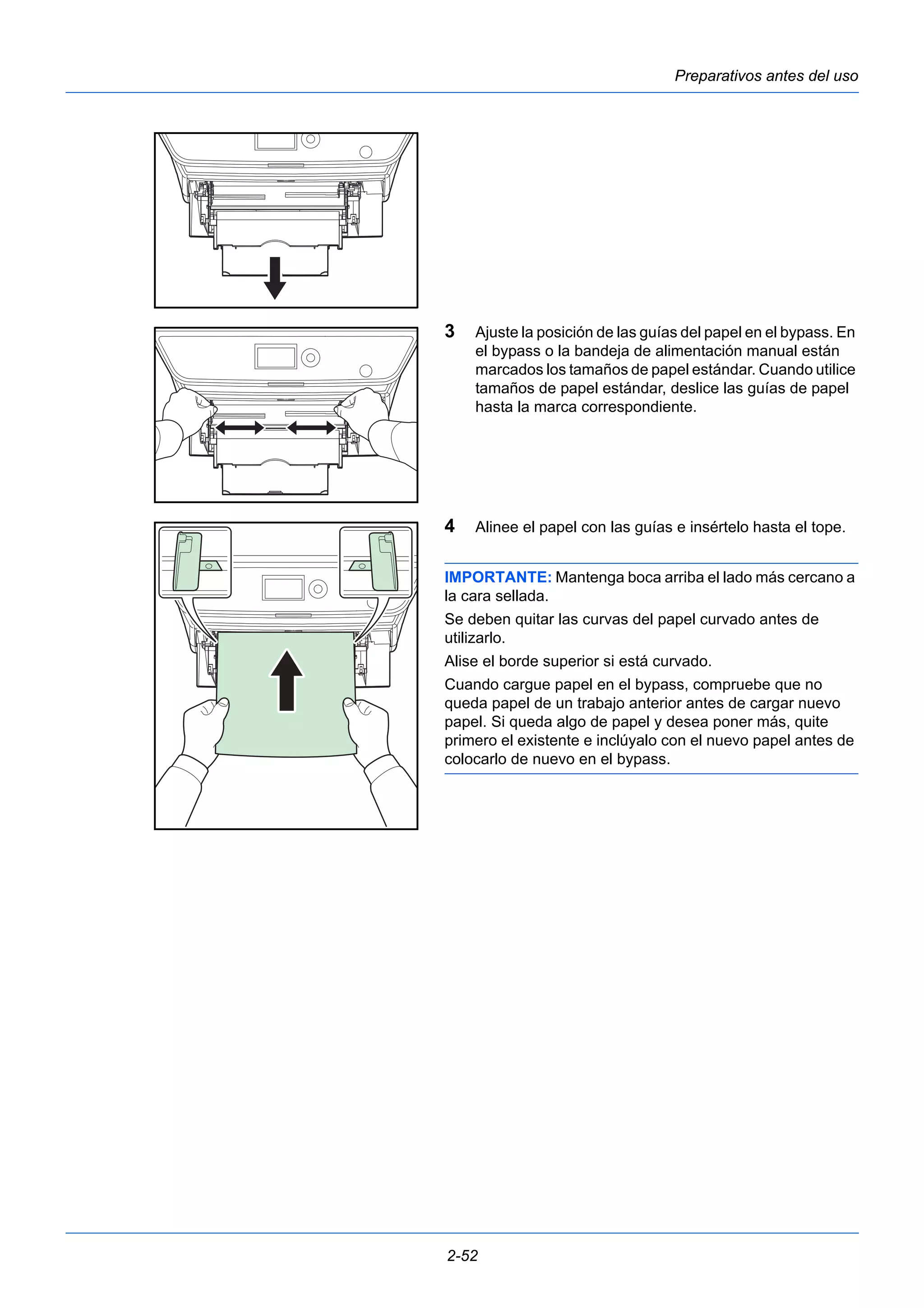 Preparativos antes del uso 
3 Ajuste la posición de las guías del papel en el bypass. En 
el bypass o la bandeja de alimentación manual están 
marcados los tamaños de papel estándar. Cuando utilice 
tamaños de papel estándar, deslice las guías de papel 
hasta la marca correspondiente. 
4 Alinee el papel con las guías e insértelo hasta el tope. 
IMPORTANTE: Mantenga boca arriba el lado más cercano a 
la cara sellada. 
Se deben quitar las curvas del papel curvado antes de 
utilizarlo. 
Alise el borde superior si está curvado. 
Cuando cargue papel en el bypass, compruebe que no 
queda papel de un trabajo anterior antes de cargar nuevo 
papel. Si queda algo de papel y desea poner más, quite 
primero el existente e inclúyalo con el nuevo papel antes de 
colocarlo de nuevo en el bypass. 
2-52 
 