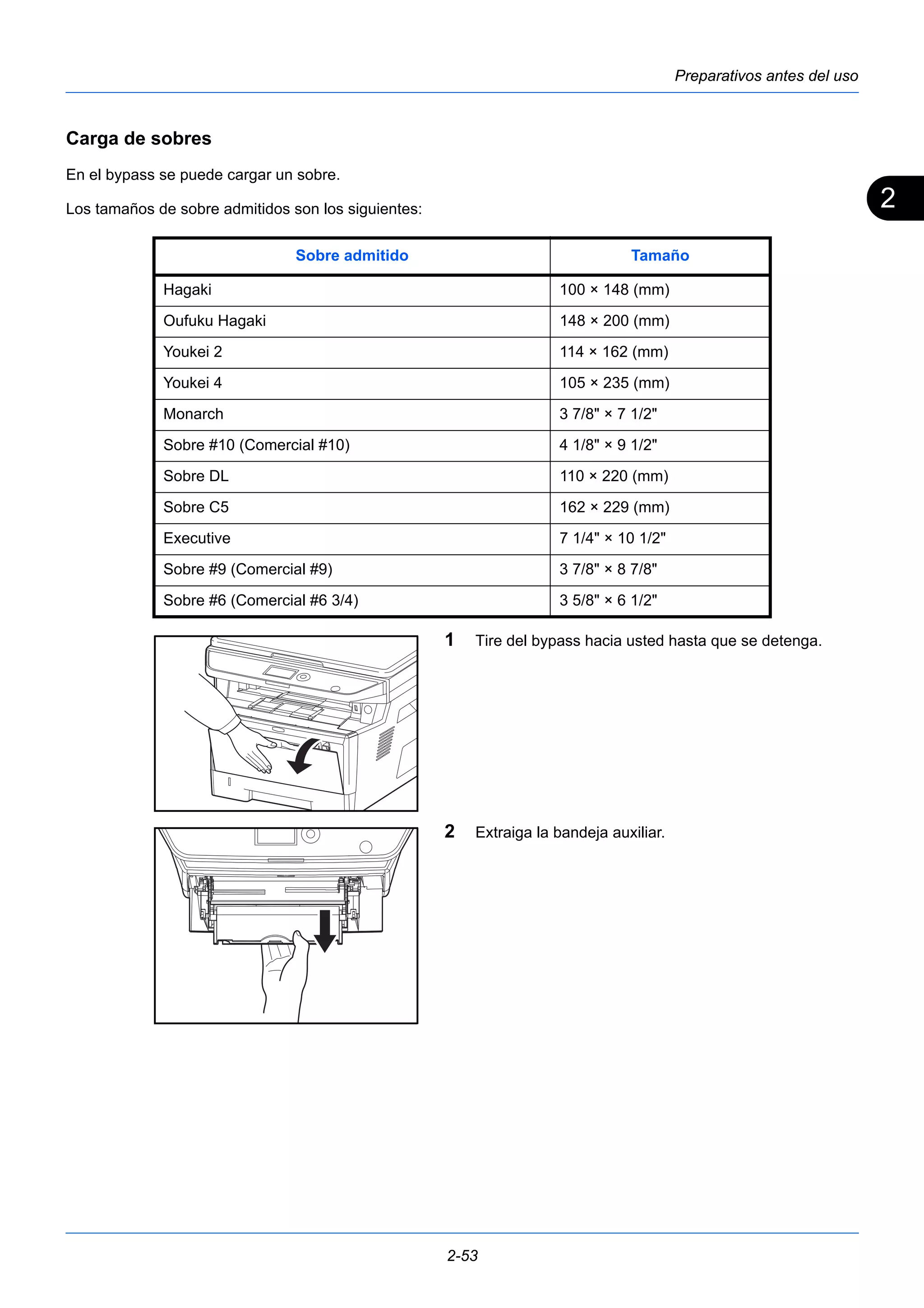 2 
Preparativos antes del uso 
Sobre admitido Tamaño 
Hagaki 100 × 148 (mm) 
Oufuku Hagaki 148 × 200 (mm) 
Youkei 2 114 × 162 (mm) 
Youkei 4 105 × 235 (mm) 
Monarch 3 7/8" × 7 1/2" 
Sobre #10 (Comercial #10) 4 1/8" × 9 1/2" 
Sobre DL 110 × 220 (mm) 
Sobre C5 162 × 229 (mm) 
Executive 7 1/4" × 10 1/2" 
Sobre #9 (Comercial #9) 3 7/8" × 8 7/8" 
Sobre #6 (Comercial #6 3/4) 3 5/8" × 6 1/2" 
2-53 
Carga de sobres 
En el bypass se puede cargar un sobre. 
Los tamaños de sobre admitidos son los siguientes: 
1 Tire del bypass hacia usted hasta que se detenga. 
2 Extraiga la bandeja auxiliar. 
 