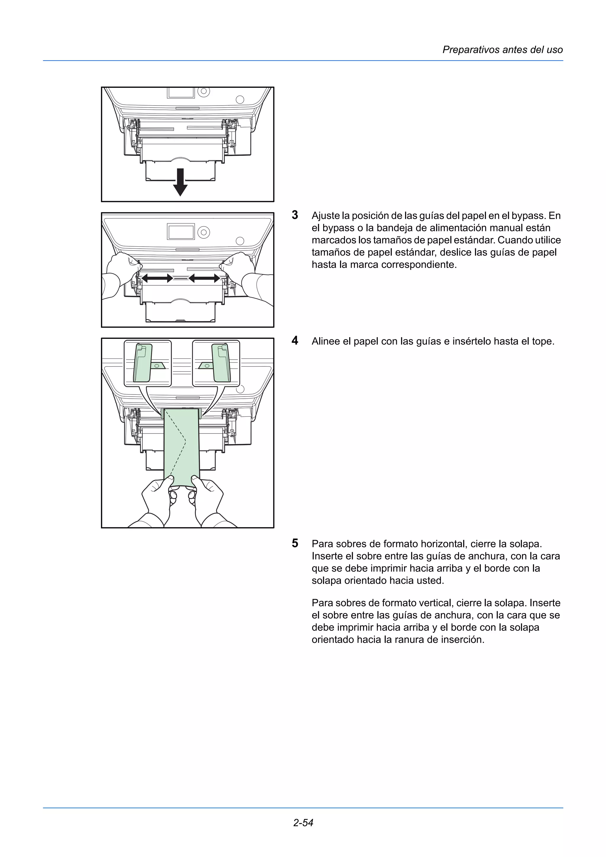Preparativos antes del uso 
3 Ajuste la posición de las guías del papel en el bypass. En 
el bypass o la bandeja de alimentación manual están 
marcados los tamaños de papel estándar. Cuando utilice 
tamaños de papel estándar, deslice las guías de papel 
hasta la marca correspondiente. 
4 Alinee el papel con las guías e insértelo hasta el tope. 
5 Para sobres de formato horizontal, cierre la solapa. 
Inserte el sobre entre las guías de anchura, con la cara 
que se debe imprimir hacia arriba y el borde con la 
solapa orientado hacia usted. 
Para sobres de formato vertical, cierre la solapa. Inserte 
el sobre entre las guías de anchura, con la cara que se 
debe imprimir hacia arriba y el borde con la solapa 
orientado hacia la ranura de inserción. 
2-54 
 