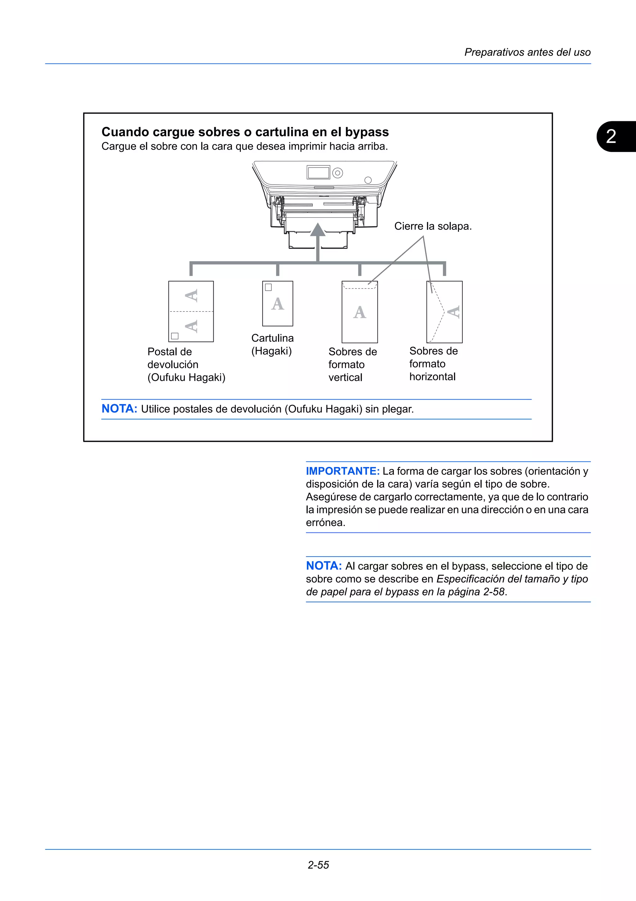 2 
Preparativos antes del uso 
Cuando cargue sobres o cartulina en el bypass 
Cargue el sobre con la cara que desea imprimir hacia arriba. 
IMPORTANTE: La forma de cargar los sobres (orientación y 
disposición de la cara) varía según el tipo de sobre. 
Asegúrese de cargarlo correctamente, ya que de lo contrario 
la impresión se puede realizar en una dirección o en una cara 
errónea. 
NOTA: Al cargar sobres en el bypass, seleccione el tipo de 
sobre como se describe en Especificación del tamaño y tipo 
de papel para el bypass en la página 2-58. 
2-55 
Cierre la solapa. 
Sobres de 
formato 
horizontal 
Sobres de 
formato 
vertical 
Cartulina 
Postal de (Hagaki) 
devolución 
(Oufuku Hagaki) 
NOTA: Utilice postales de devolución (Oufuku Hagaki) sin plegar. 
 