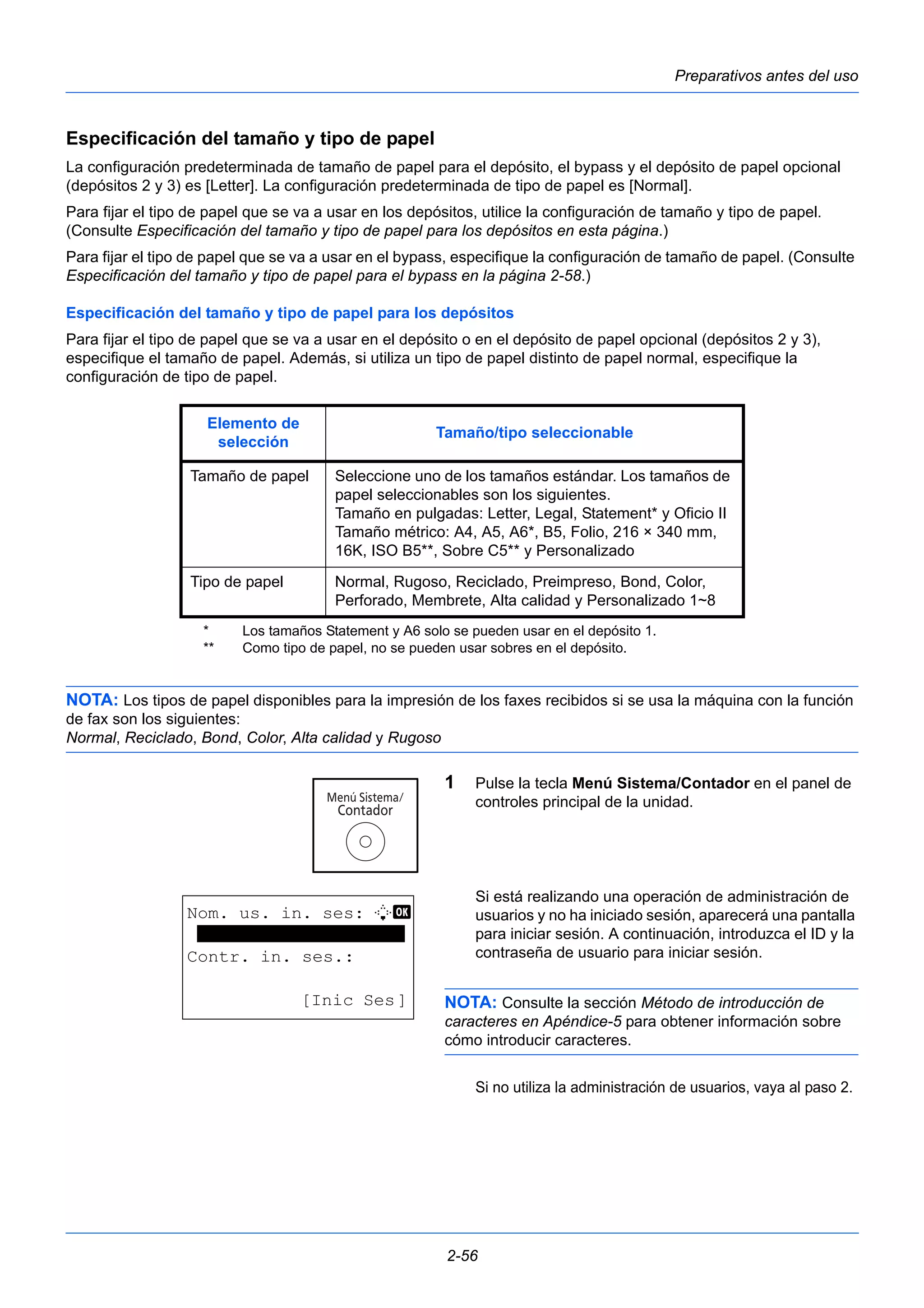Preparativos antes del uso 
Especificación del tamaño y tipo de papel 
La configuración predeterminada de tamaño de papel para el depósito, el bypass y el depósito de papel opcional 
(depósitos 2 y 3) es [Letter]. La configuración predeterminada de tipo de papel es [Normal]. 
Para fijar el tipo de papel que se va a usar en los depósitos, utilice la configuración de tamaño y tipo de papel. 
(Consulte Especificación del tamaño y tipo de papel para los depósitos en esta página.) 
Para fijar el tipo de papel que se va a usar en el bypass, especifique la configuración de tamaño de papel. (Consulte 
Especificación del tamaño y tipo de papel para el bypass en la página 2-58.) 
Especificación del tamaño y tipo de papel para los depósitos 
Para fijar el tipo de papel que se va a usar en el depósito o en el depósito de papel opcional (depósitos 2 y 3), 
especifique el tamaño de papel. Además, si utiliza un tipo de papel distinto de papel normal, especifique la 
configuración de tipo de papel. 
Elemento de 
selección Tamaño/tipo seleccionable 
Tamaño de papel Seleccione uno de los tamaños estándar. Los tamaños de 
papel seleccionables son los siguientes. 
Tamaño en pulgadas: Letter, Legal, Statement* y Oficio II 
Tamaño métrico: A4, A5, A6*, B5, Folio, 216 × 340 mm, 
16K, ISO B5**, Sobre C5** y Personalizado 
Tipo de papel Normal, Rugoso, Reciclado, Preimpreso, Bond, Color, 
Perforado, Membrete, Alta calidad y Personalizado 1~8** 
* Los tamaños Statement y A6 solo se pueden usar en el depósito 1. 
** Como tipo de papel, no se pueden usar sobres en el depósito. 
NOTA: Los tipos de papel disponibles para la impresión de los faxes recibidos si se usa la máquina con la función 
de fax son los siguientes: 
Normal, Reciclado, Bond, Color, Alta calidad y Rugoso 
1 Pulse la tecla Menú Sistema/Contador en el panel de 
controles principal de la unidad. 
Si está realizando una operación de administración de 
usuarios y no ha iniciado sesión, aparecerá una pantalla 
para iniciar sesión. A continuación, introduzca el ID y la 
contraseña de usuario para iniciar sesión. 
NOTA: Consulte la sección Método de introducción de 
caracteres en Apéndice-5 para obtener información sobre 
cómo introducir caracteres. 
Si no utiliza la administración de usuarios, vaya al paso 2. 
2-56 
Nom. us. in. ses: L b 
******************** 
Contr. in. ses.: 
[Inic Ses] 
 