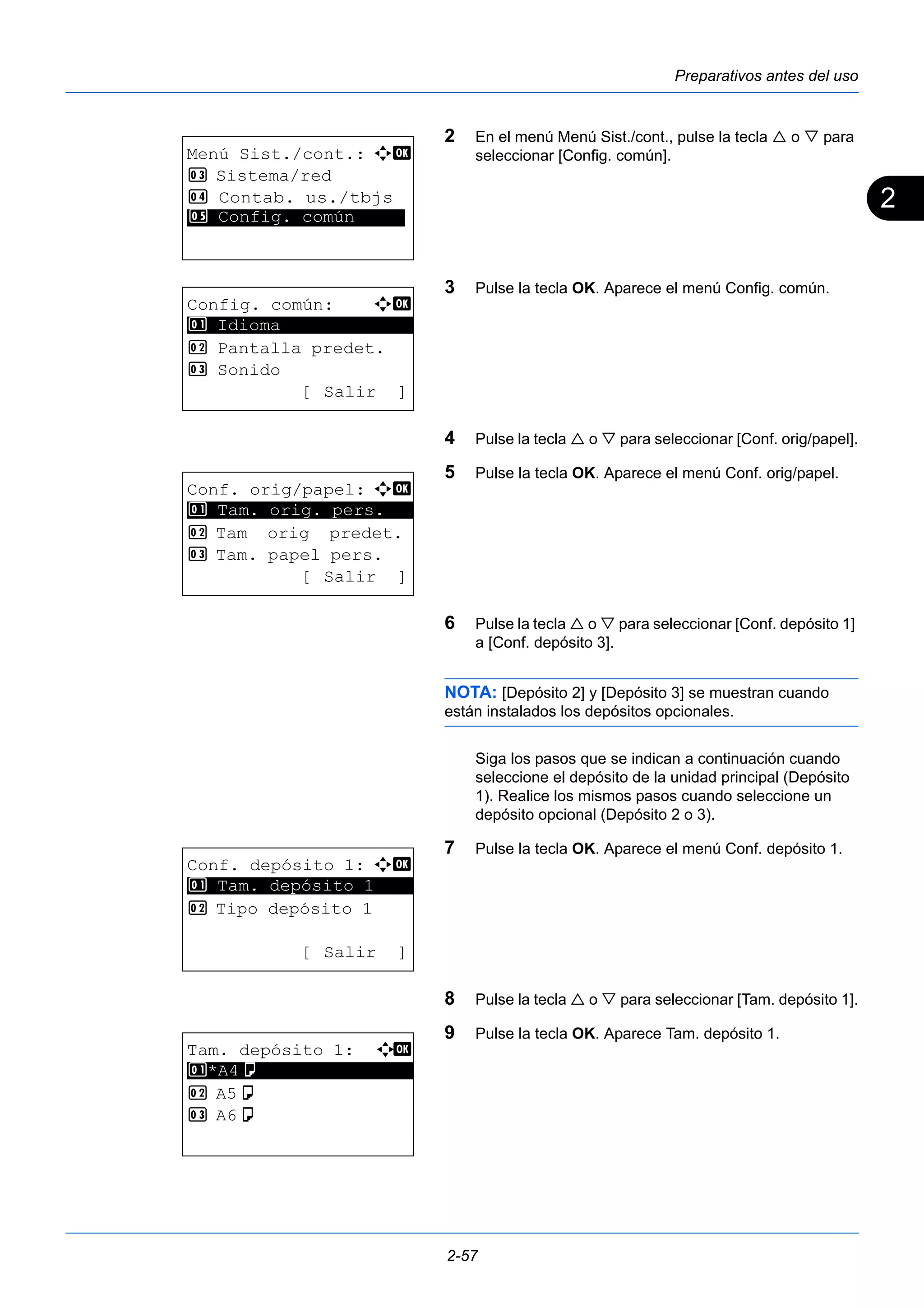2 
Preparativos antes del uso 
2 En el menú Menú Sist./cont., pulse la tecla  o  para 
seleccionar [Config. común]. 
3 Pulse la tecla OK. Aparece el menú Config. común. 
4 Pulse la tecla  o  para seleccionar [Conf. orig/papel]. 
5 Pulse la tecla OK. Aparece el menú Conf. orig/papel. 
6 Pulse la tecla  o  para seleccionar [Conf. depósito 1] 
a [Conf. depósito 3]. 
NOTA: [Depósito 2] y [Depósito 3] se muestran cuando 
están instalados los depósitos opcionales. 
Siga los pasos que se indican a continuación cuando 
seleccione el depósito de la unidad principal (Depósito 
1). Realice los mismos pasos cuando seleccione un 
depósito opcional (Depósito 2 o 3). 
7 Pulse la tecla OK. Aparece el menú Conf. depósito 1. 
8 Pulse la tecla  o  para seleccionar [Tam. depósito 1]. 
9 Pulse la tecla OK. Aparece Tam. depósito 1. 
2-57 
Menú Sist./cont.: a b 
3 Sistema/red 
4 Contab. us./tbjs 
*5* * *C*o*n*f*i*g*.* *c*o*m*ú*n***** 
Config. común: a b 
********************* 
2 Pantalla predet. 
3 Sonido 
[Salir ] 
1 Idioma 
Conf. orig/papel: a b 
1 ********************* 
Tam. orig. pers. 
2 Tam orig predet. 
3 Tam. papel pers. 
[ Salir ] 
Conf. depósito 1: a b 
1 ********************* 
Tam. depósito 1 
2 Tipo depósito 1 
[ Salir ] 
Tam. depósito 1: a b 
1 ********************* 
*A4a 
2 A5a 
3 A6a 
 