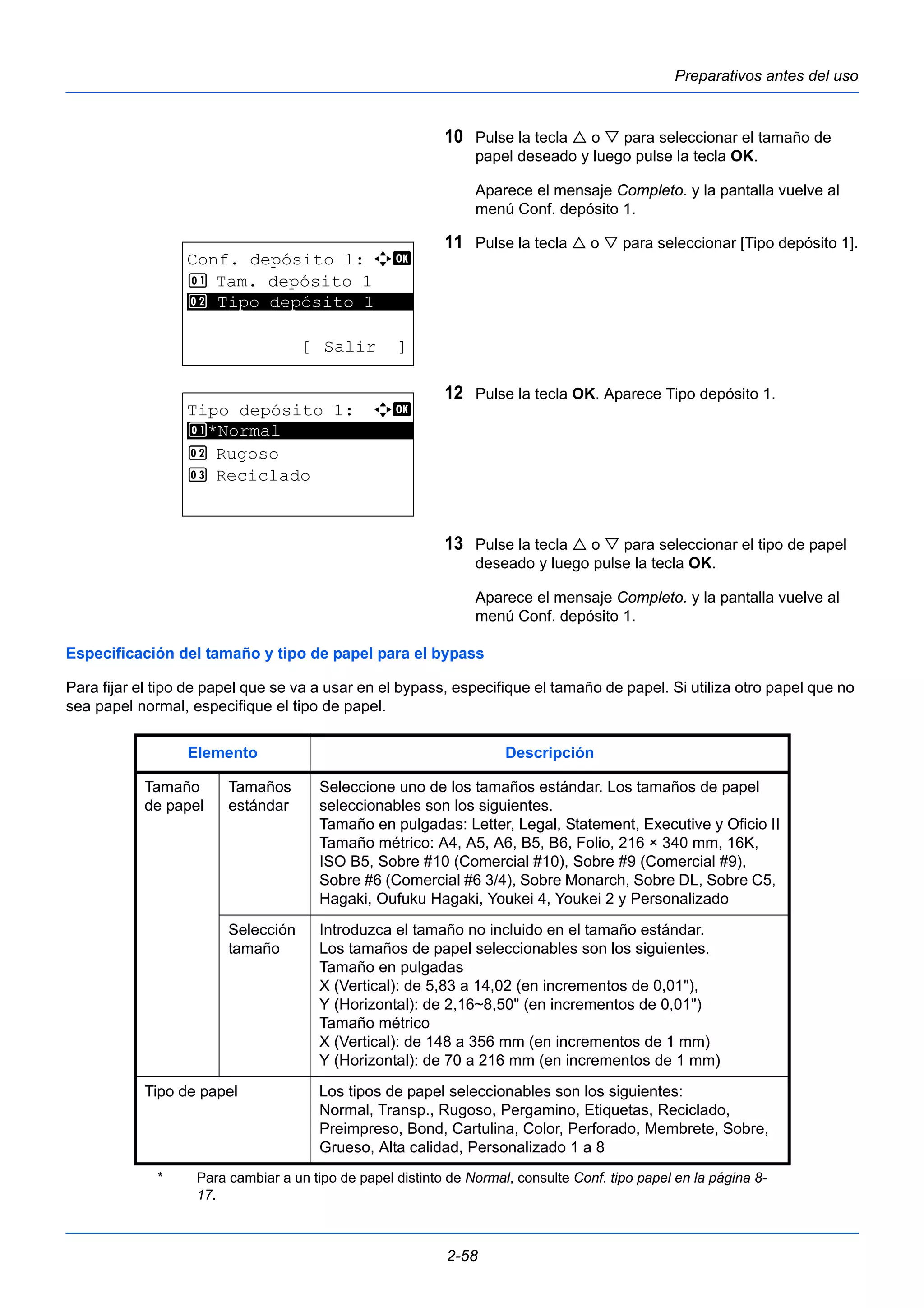 Preparativos antes del uso 
10 Pulse la tecla  o  para seleccionar el tamaño de 
papel deseado y luego pulse la tecla OK. 
Aparece el mensaje Completo. y la pantalla vuelve al 
menú Conf. depósito 1. 
11 Pulse la tecla  o  para seleccionar [Tipo depósito 1]. 
12 Pulse la tecla OK. Aparece Tipo depósito 1. 
13 Pulse la tecla  o  para seleccionar el tipo de papel 
deseado y luego pulse la tecla OK. 
Aparece el mensaje Completo. y la pantalla vuelve al 
menú Conf. depósito 1. 
2 Tipo depósito 1 
Especificación del tamaño y tipo de papel para el bypass 
Para fijar el tipo de papel que se va a usar en el bypass, especifique el tamaño de papel. Si utiliza otro papel que no 
sea papel normal, especifique el tipo de papel. 
2-58 
Conf. depósito 1: a b 
1 Tam. depósito 1 
********************* 
[ Salir ] 
Tipo depósito 1: a b 
1 ********************* 
*Normal 
2 Rugoso 
3 Reciclado 
Elemento Descripción 
Tamaño 
de papel 
Tamaños 
estándar 
Seleccione uno de los tamaños estándar. Los tamaños de papel 
seleccionables son los siguientes. 
Tamaño en pulgadas: Letter, Legal, Statement, Executive y Oficio II 
Tamaño métrico: A4, A5, A6, B5, B6, Folio, 216 × 340 mm, 16K, 
ISO B5, Sobre #10 (Comercial #10), Sobre #9 (Comercial #9), 
Sobre #6 (Comercial #6 3/4), Sobre Monarch, Sobre DL, Sobre C5, 
Hagaki, Oufuku Hagaki, Youkei 4, Youkei 2 y Personalizado 
Selección 
tamaño 
Introduzca el tamaño no incluido en el tamaño estándar. 
Los tamaños de papel seleccionables son los siguientes. 
Tamaño en pulgadas 
X (Vertical): de 5,83 a 14,02 (en incrementos de 0,01"), 
Y (Horizontal): de 2,16~8,50" (en incrementos de 0,01") 
Tamaño métrico 
X (Vertical): de 148 a 356 mm (en incrementos de 1 mm) 
Y (Horizontal): de 70 a 216 mm (en incrementos de 1 mm) 
Tipo de papel Los tipos de papel seleccionables son los siguientes: 
Normal, Transp., Rugoso, Pergamino, Etiquetas, Reciclado, 
Preimpreso, Bond, Cartulina, Color, Perforado, Membrete, Sobre, 
Grueso, Alta calidad, Personalizado 1 a 8* 
* Para cambiar a un tipo de papel distinto de Normal, consulte Conf. tipo papel en la página 8- 
17. 
 