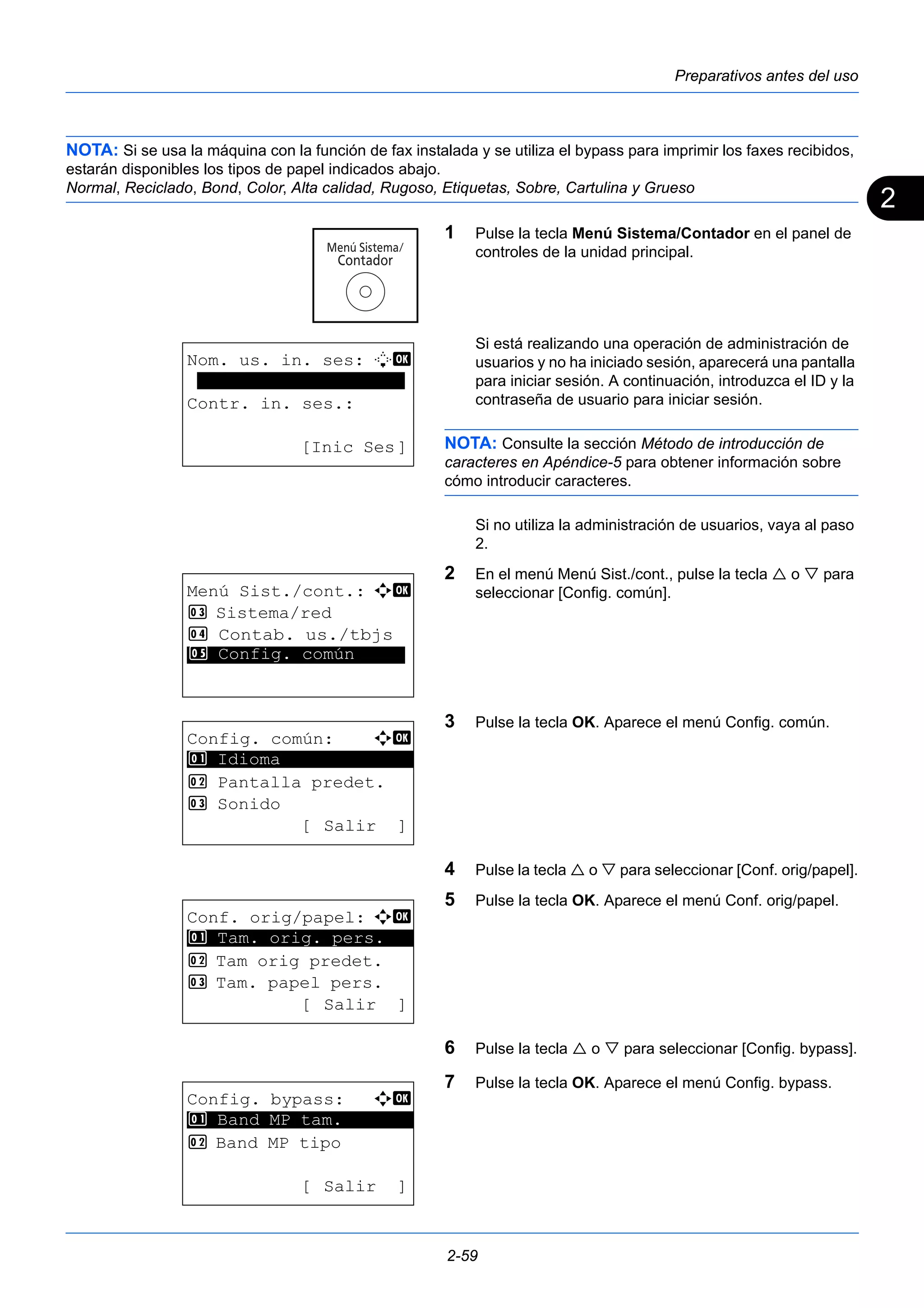 2 
Preparativos antes del uso 
NOTA: Si se usa la máquina con la función de fax instalada y se utiliza el bypass para imprimir los faxes recibidos, 
estarán disponibles los tipos de papel indicados abajo. 
Normal, Reciclado, Bond, Color, Alta calidad, Rugoso, Etiquetas, Sobre, Cartulina y Grueso 
1 Pulse la tecla Menú Sistema/Contador en el panel de 
controles de la unidad principal. 
Si está realizando una operación de administración de 
usuarios y no ha iniciado sesión, aparecerá una pantalla 
para iniciar sesión. A continuación, introduzca el ID y la 
contraseña de usuario para iniciar sesión. 
NOTA: Consulte la sección Método de introducción de 
caracteres en Apéndice-5 para obtener información sobre 
cómo introducir caracteres. 
Si no utiliza la administración de usuarios, vaya al paso 
2. 
2 En el menú Menú Sist./cont., pulse la tecla  o  para 
seleccionar [Config. común]. 
3 Pulse la tecla OK. Aparece el menú Config. común. 
4 Pulse la tecla  o  para seleccionar [Conf. orig/papel]. 
5 Pulse la tecla OK. Aparece el menú Conf. orig/papel. 
6 Pulse la tecla  o  para seleccionar [Config. bypass]. 
7 Pulse la tecla OK. Aparece el menú Config. bypass. 
2-59 
Nom. us. in. ses: L b 
******************** 
Contr. in. ses.: 
[Inic Ses] 
Menú Sist./cont.: a b 
3 Sistema/red 
4 Contab. us./tbjs 
*5* * *C*o*n*f*i*g*.* *c*o*m*ú*n***** 
Config. común: a b 
********************* 
2 Pantalla predet. 
3 Sonido 
[Salir ] 
1 Idioma 
Conf. orig/papel: a b 
1 ********************* 
Tam. orig. pers. 
2 Tam orig predet. 
3 Tam. papel pers. 
[ Salir ] 
Config. bypass: a b 
********************* 
1 Band MP tam. 
2 Band MP tipo 
[ Salir ] 
 