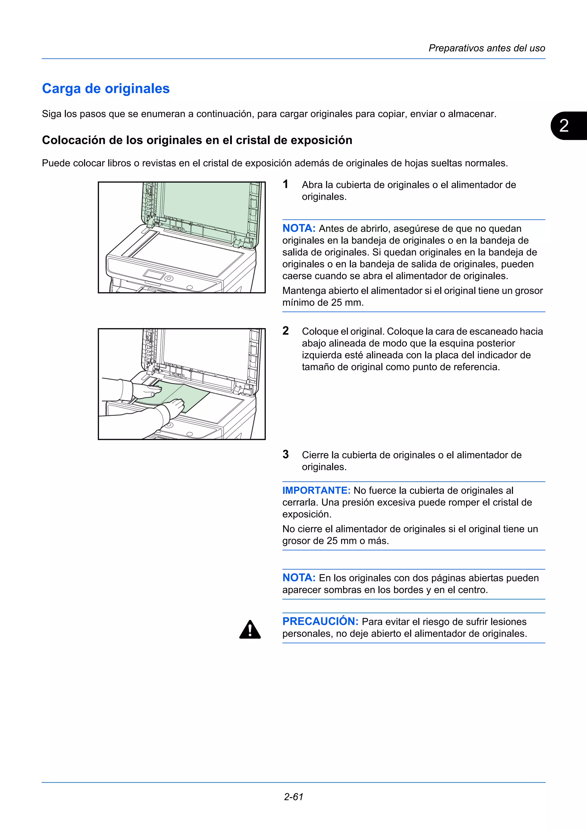 2 
Preparativos antes del uso 
Carga de originales 
Siga los pasos que se enumeran a continuación, para cargar originales para copiar, enviar o almacenar. 
Colocación de los originales en el cristal de exposición 
Puede colocar libros o revistas en el cristal de exposición además de originales de hojas sueltas normales. 
1 Abra la cubierta de originales o el alimentador de 
originales. 
NOTA: Antes de abrirlo, asegúrese de que no quedan 
originales en la bandeja de originales o en la bandeja de 
salida de originales. Si quedan originales en la bandeja de 
originales o en la bandeja de salida de originales, pueden 
caerse cuando se abra el alimentador de originales. 
Mantenga abierto el alimentador si el original tiene un grosor 
mínimo de 25 mm. 
2 Coloque el original. Coloque la cara de escaneado hacia 
abajo alineada de modo que la esquina posterior 
izquierda esté alineada con la placa del indicador de 
tamaño de original como punto de referencia. 
3 Cierre la cubierta de originales o el alimentador de 
originales. 
IMPORTANTE: No fuerce la cubierta de originales al 
cerrarla. Una presión excesiva puede romper el cristal de 
exposición. 
No cierre el alimentador de originales si el original tiene un 
grosor de 25 mm o más. 
NOTA: En los originales con dos páginas abiertas pueden 
aparecer sombras en los bordes y en el centro. 
PRECAUCIÓN: Para evitar el riesgo de sufrir lesiones 
personales, no deje abierto el alimentador de originales. 
2-61 
 