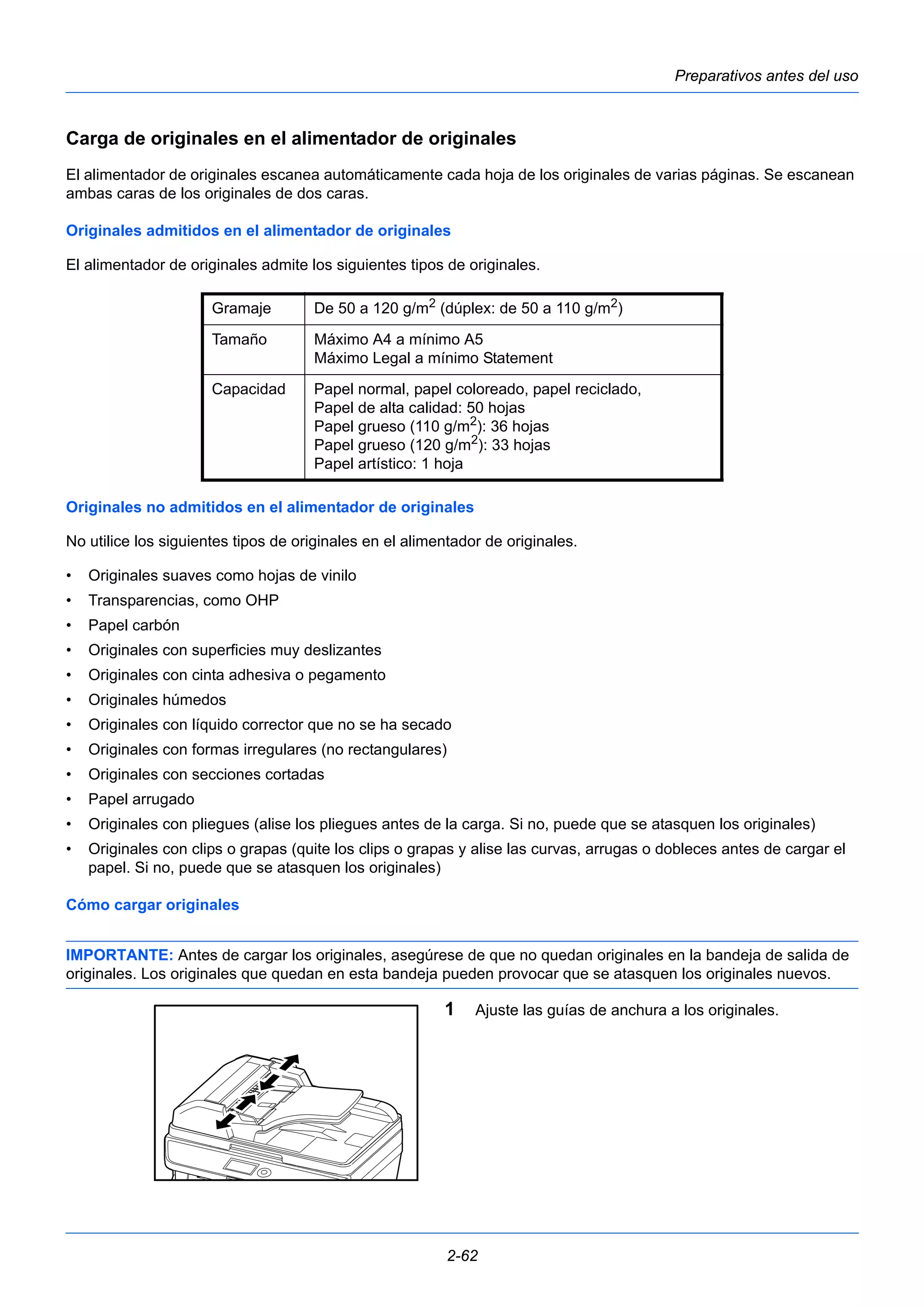 Preparativos antes del uso 
Carga de originales en el alimentador de originales 
El alimentador de originales escanea automáticamente cada hoja de los originales de varias páginas. Se escanean 
ambas caras de los originales de dos caras. 
Originales admitidos en el alimentador de originales 
El alimentador de originales admite los siguientes tipos de originales. 
Gramaje De 50 a 120 g/m2 (dúplex: de 50 a 110 g/m2) 
Tamaño Máximo A4 a mínimo A5 
Máximo Legal a mínimo Statement 
Capacidad Papel normal, papel coloreado, papel reciclado, 
Papel de alta calidad: 50 hojas 
Papel grueso (110 g/m2): 36 hojas 
Papel grueso (120 g/m2): 33 hojas 
Papel artístico: 1 hoja 
Originales no admitidos en el alimentador de originales 
No utilice los siguientes tipos de originales en el alimentador de originales. 
• Originales suaves como hojas de vinilo 
• Transparencias, como OHP 
• Papel carbón 
• Originales con superficies muy deslizantes 
• Originales con cinta adhesiva o pegamento 
• Originales húmedos 
• Originales con líquido corrector que no se ha secado 
• Originales con formas irregulares (no rectangulares) 
• Originales con secciones cortadas 
• Papel arrugado 
• Originales con pliegues (alise los pliegues antes de la carga. Si no, puede que se atasquen los originales) 
• Originales con clips o grapas (quite los clips o grapas y alise las curvas, arrugas o dobleces antes de cargar el 
2-62 
papel. Si no, puede que se atasquen los originales) 
Cómo cargar originales 
IMPORTANTE: Antes de cargar los originales, asegúrese de que no quedan originales en la bandeja de salida de 
originales. Los originales que quedan en esta bandeja pueden provocar que se atasquen los originales nuevos. 
1 Ajuste las guías de anchura a los originales. 
 