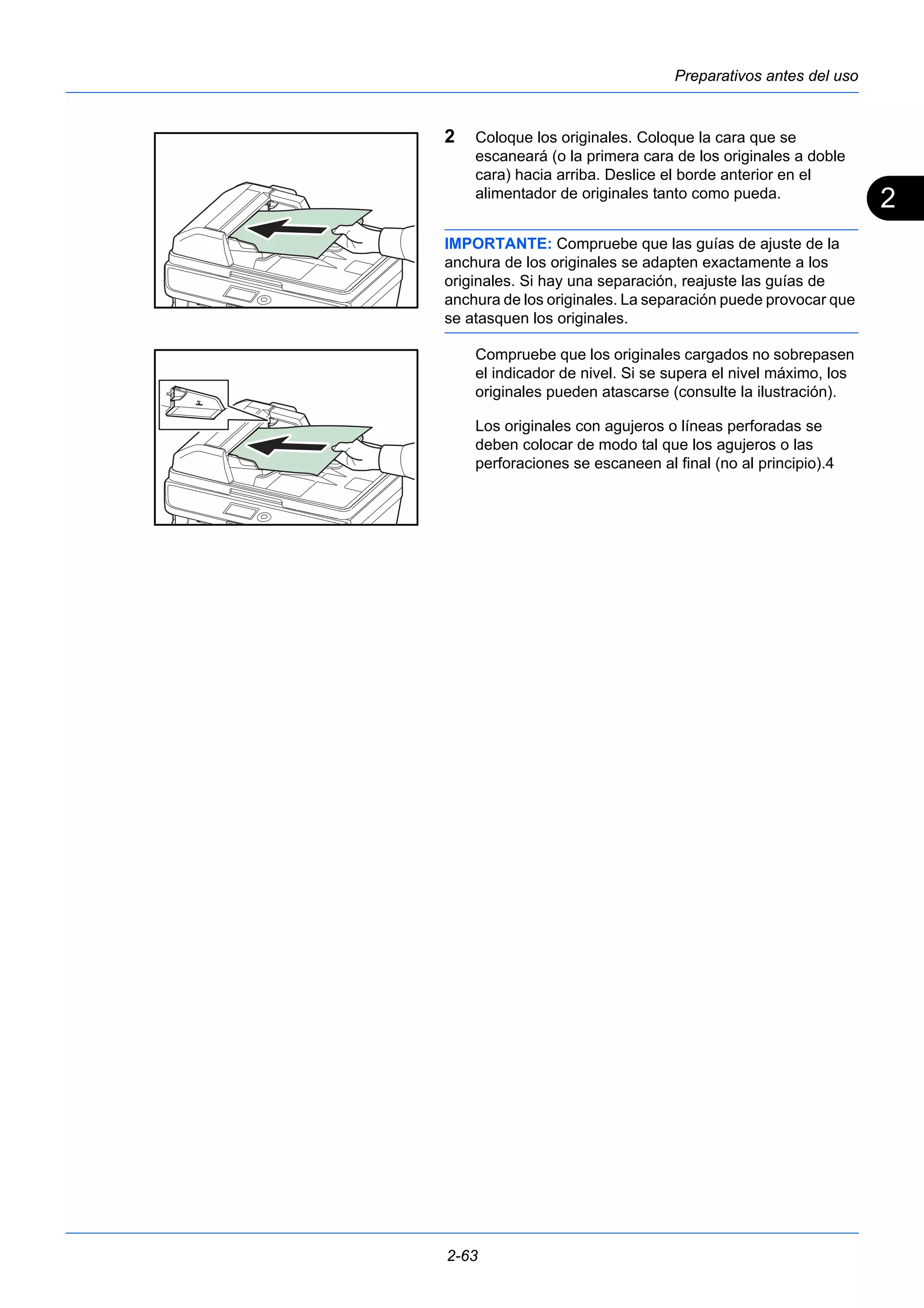 2 
Preparativos antes del uso 
2 Coloque los originales. Coloque la cara que se 
escaneará (o la primera cara de los originales a doble 
cara) hacia arriba. Deslice el borde anterior en el 
alimentador de originales tanto como pueda. 
IMPORTANTE: Compruebe que las guías de ajuste de la 
anchura de los originales se adapten exactamente a los 
originales. Si hay una separación, reajuste las guías de 
anchura de los originales. La separación puede provocar que 
se atasquen los originales. 
Compruebe que los originales cargados no sobrepasen 
el indicador de nivel. Si se supera el nivel máximo, los 
originales pueden atascarse (consulte la ilustración). 
Los originales con agujeros o líneas perforadas se 
deben colocar de modo tal que los agujeros o las 
perforaciones se escaneen al final (no al principio).4 
2-63 
 