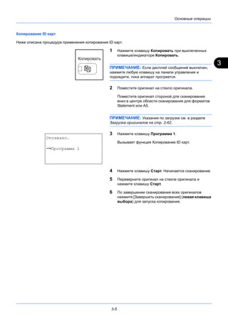 3
3-5
Основные операции
Копирование ID карт
Ниже описана процедура применения копирования ID карт.
1 Нажмите клавишу Копировать при выключенных
клавише/индикаторе Копировать.
ПРИМЕЧАНИЕ: Если дисплей сообщений выключен,
нажмите любую клавишу на панели управления и
подождите, пока аппарат прогреется.
2 Поместите оригинал на стекло оригинала.
Поместите оригинал стороной для сканирования
вниз в центре области сканирования для форматов
Statement или А5.
ПРИМЕЧАНИЕ: Указания по загрузке см. в разделе
Загрузка оригиналов на стр. 2-62.
3 Нажмите клавишу Программа 1.
Вызывает функция Копирование ID карт.
4 Нажмите клавишу Старт. Начинается сканирование.
5 Переверните оригинал на стекле оригинала и
нажмите клавишу Старт.
6 По завершении сканирования всех оригиналов
нажмите [Завершить сканирование] (левая клавиша
выбора) для запуска копирования.
Отозвано.
z Программа 1
 